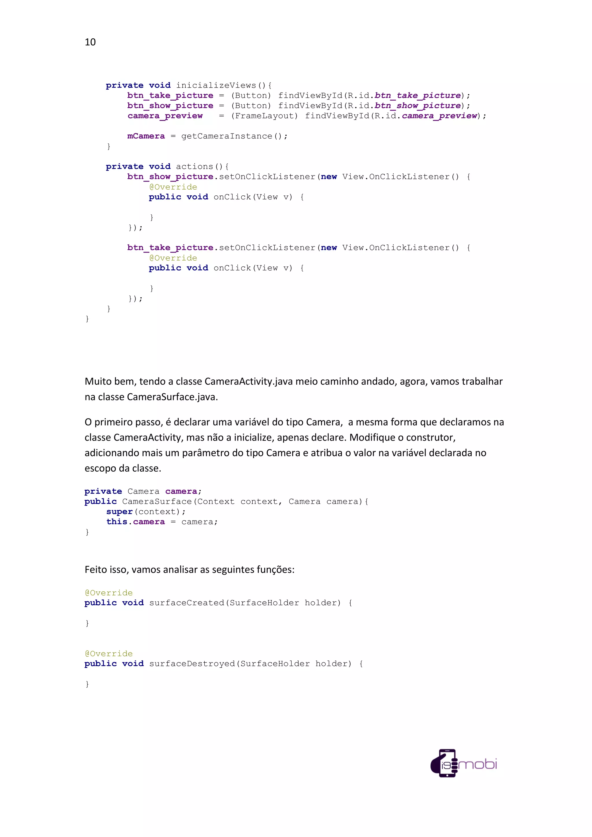 10
private void inicializeViews(){
btn_take_picture = (Button) findViewById(R.id.btn_take_picture);
btn_show_picture = (Button) findViewById(R.id.btn_show_picture);
camera_preview = (FrameLayout) findViewById(R.id.camera_preview);
mCamera = getCameraInstance();
}
private void actions(){
btn_show_picture.setOnClickListener(new View.OnClickListener() {
@Override
public void onClick(View v) {
}
});
btn_take_picture.setOnClickListener(new View.OnClickListener() {
@Override
public void onClick(View v) {
}
});
}
}
Muito bem, tendo a classe CameraActivity.java meio caminho andado, agora, vamos trabalhar
na classe CameraSurface.java.
O primeiro passo, é declarar uma variável do tipo Camera, a mesma forma que declaramos na
classe CameraActivity, mas não a inicialize, apenas declare. Modifique o construtor,
adicionando mais um parâmetro do tipo Camera e atribua o valor na variável declarada no
escopo da classe.
private Camera camera;
public CameraSurface(Context context, Camera camera){
super(context);
this.camera = camera;
}
Feito isso, vamos analisar as seguintes funções:
@Override
public void surfaceCreated(SurfaceHolder holder) {
}
@Override
public void surfaceDestroyed(SurfaceHolder holder) {
}
 
