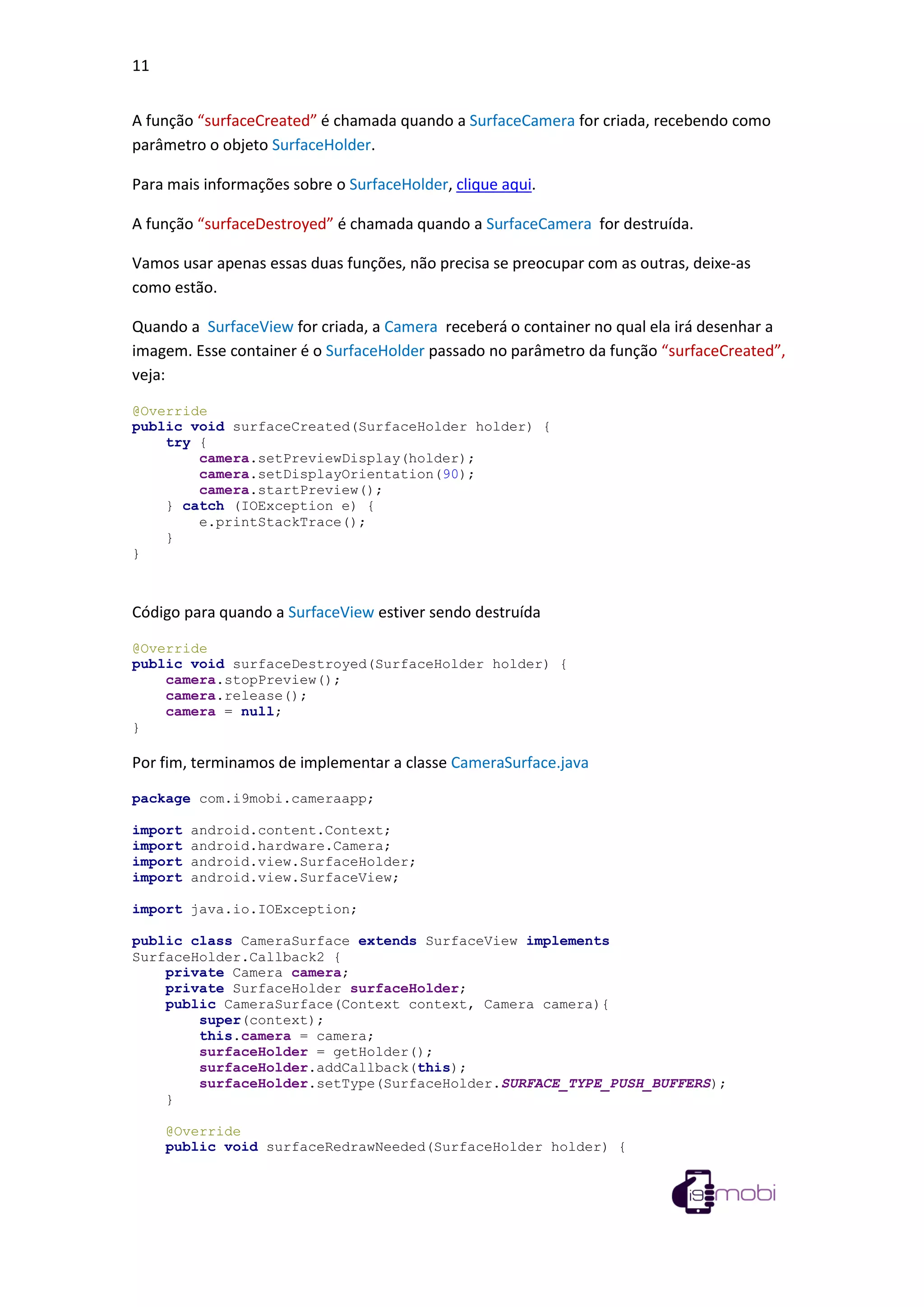 11
A função “surfaceCreated” é chamada quando a SurfaceCamera for criada, recebendo como
parâmetro o objeto SurfaceHolder.
Para mais informações sobre o SurfaceHolder, clique aqui.
A função “surfaceDestroyed” é chamada quando a SurfaceCamera for destruída.
Vamos usar apenas essas duas funções, não precisa se preocupar com as outras, deixe-as
como estão.
Quando a SurfaceView for criada, a Camera receberá o container no qual ela irá desenhar a
imagem. Esse container é o SurfaceHolder passado no parâmetro da função “surfaceCreated”,
veja:
@Override
public void surfaceCreated(SurfaceHolder holder) {
try {
camera.setPreviewDisplay(holder);
camera.setDisplayOrientation(90);
camera.startPreview();
} catch (IOException e) {
e.printStackTrace();
}
}
Código para quando a SurfaceView estiver sendo destruída
@Override
public void surfaceDestroyed(SurfaceHolder holder) {
camera.stopPreview();
camera.release();
camera = null;
}
Por fim, terminamos de implementar a classe CameraSurface.java
package com.i9mobi.cameraapp;
import android.content.Context;
import android.hardware.Camera;
import android.view.SurfaceHolder;
import android.view.SurfaceView;
import java.io.IOException;
public class CameraSurface extends SurfaceView implements
SurfaceHolder.Callback2 {
private Camera camera;
private SurfaceHolder surfaceHolder;
public CameraSurface(Context context, Camera camera){
super(context);
this.camera = camera;
surfaceHolder = getHolder();
surfaceHolder.addCallback(this);
surfaceHolder.setType(SurfaceHolder.SURFACE_TYPE_PUSH_BUFFERS);
}
@Override
public void surfaceRedrawNeeded(SurfaceHolder holder) {
 