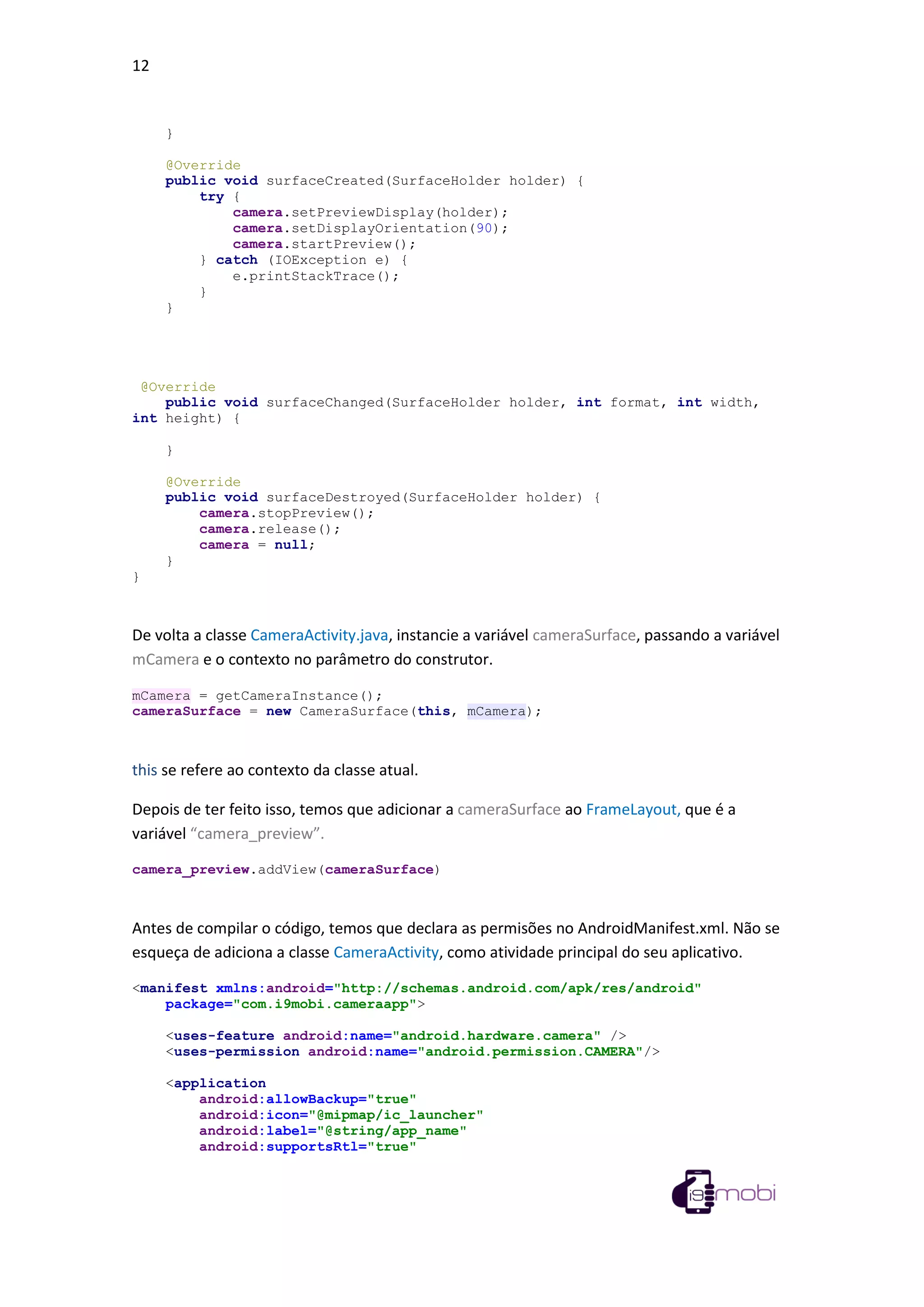 12
}
@Override
public void surfaceCreated(SurfaceHolder holder) {
try {
camera.setPreviewDisplay(holder);
camera.setDisplayOrientation(90);
camera.startPreview();
} catch (IOException e) {
e.printStackTrace();
}
}
@Override
public void surfaceChanged(SurfaceHolder holder, int format, int width,
int height) {
}
@Override
public void surfaceDestroyed(SurfaceHolder holder) {
camera.stopPreview();
camera.release();
camera = null;
}
}
De volta a classe CameraActivity.java, instancie a variável cameraSurface, passando a variável
mCamera e o contexto no parâmetro do construtor.
mCamera = getCameraInstance();
cameraSurface = new CameraSurface(this, mCamera);
this se refere ao contexto da classe atual.
Depois de ter feito isso, temos que adicionar a cameraSurface ao FrameLayout, que é a
variável “camera_preview”.
camera_preview.addView(cameraSurface)
Antes de compilar o código, temos que declara as permisões no AndroidManifest.xml. Não se
esqueça de adiciona a classe CameraActivity, como atividade principal do seu aplicativo.
<manifest xmlns:android="http://schemas.android.com/apk/res/android"
package="com.i9mobi.cameraapp">
<uses-feature android:name="android.hardware.camera" />
<uses-permission android:name="android.permission.CAMERA"/>
<application
android:allowBackup="true"
android:icon="@mipmap/ic_launcher"
android:label="@string/app_name"
android:supportsRtl="true"
 