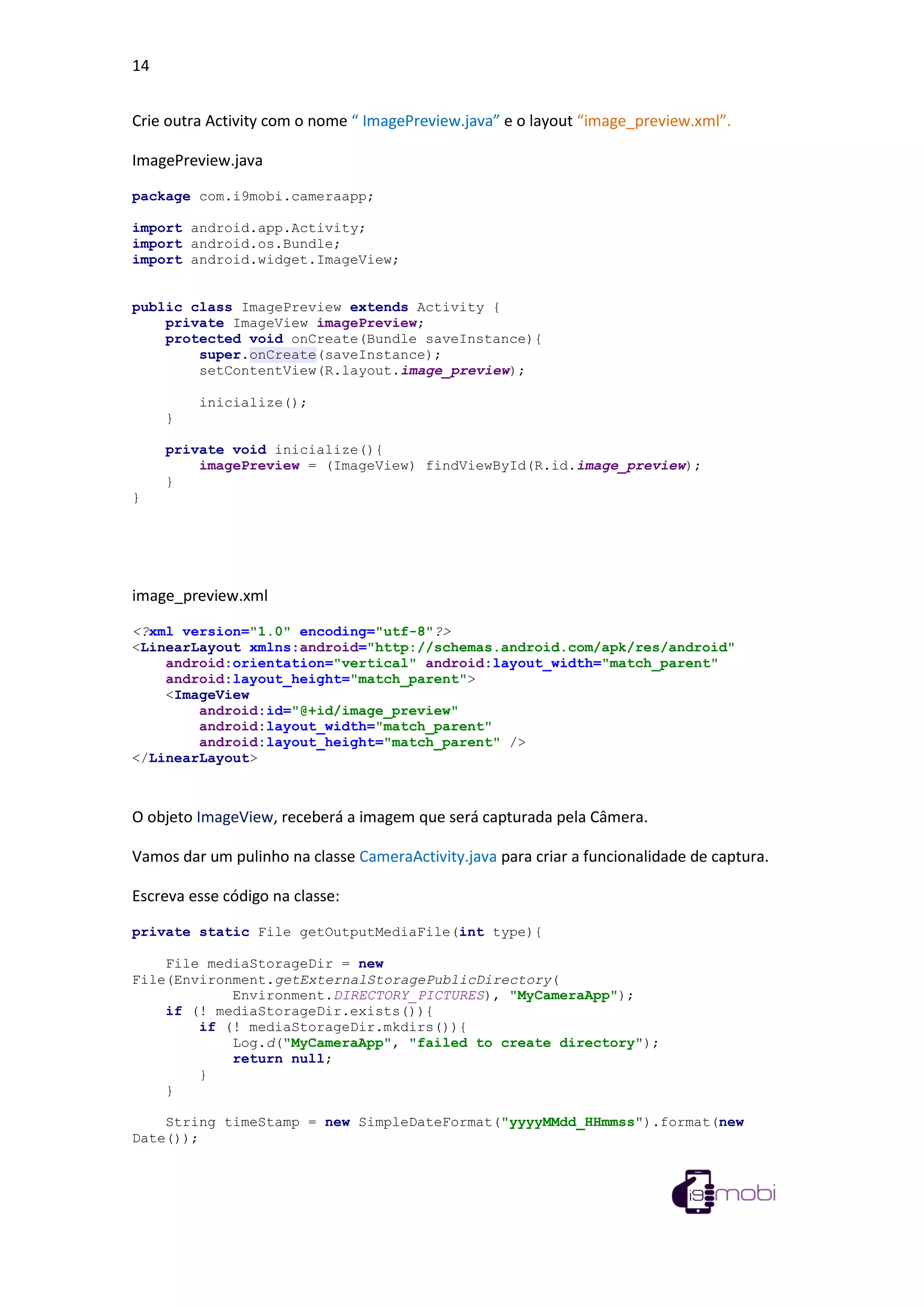 14
Crie outra Activity com o nome “ ImagePreview.java” e o layout “image_preview.xml”.
ImagePreview.java
package com.i9mobi.cameraapp;
import android.app.Activity;
import android.os.Bundle;
import android.widget.ImageView;
public class ImagePreview extends Activity {
private ImageView imagePreview;
protected void onCreate(Bundle saveInstance){
super.onCreate(saveInstance);
setContentView(R.layout.image_preview);
inicialize();
}
private void inicialize(){
imagePreview = (ImageView) findViewById(R.id.image_preview);
}
}
image_preview.xml
<?xml version="1.0" encoding="utf-8"?>
<LinearLayout xmlns:android="http://schemas.android.com/apk/res/android"
android:orientation="vertical" android:layout_width="match_parent"
android:layout_height="match_parent">
<ImageView
android:id="@+id/image_preview"
android:layout_width="match_parent"
android:layout_height="match_parent" />
</LinearLayout>
O objeto ImageView, receberá a imagem que será capturada pela Câmera.
Vamos dar um pulinho na classe CameraActivity.java para criar a funcionalidade de captura.
Escreva esse código na classe:
private static File getOutputMediaFile(int type){
File mediaStorageDir = new
File(Environment.getExternalStoragePublicDirectory(
Environment.DIRECTORY_PICTURES), "MyCameraApp");
if (! mediaStorageDir.exists()){
if (! mediaStorageDir.mkdirs()){
Log.d("MyCameraApp", "failed to create directory");
return null;
}
}
String timeStamp = new SimpleDateFormat("yyyyMMdd_HHmmss").format(new
Date());
 