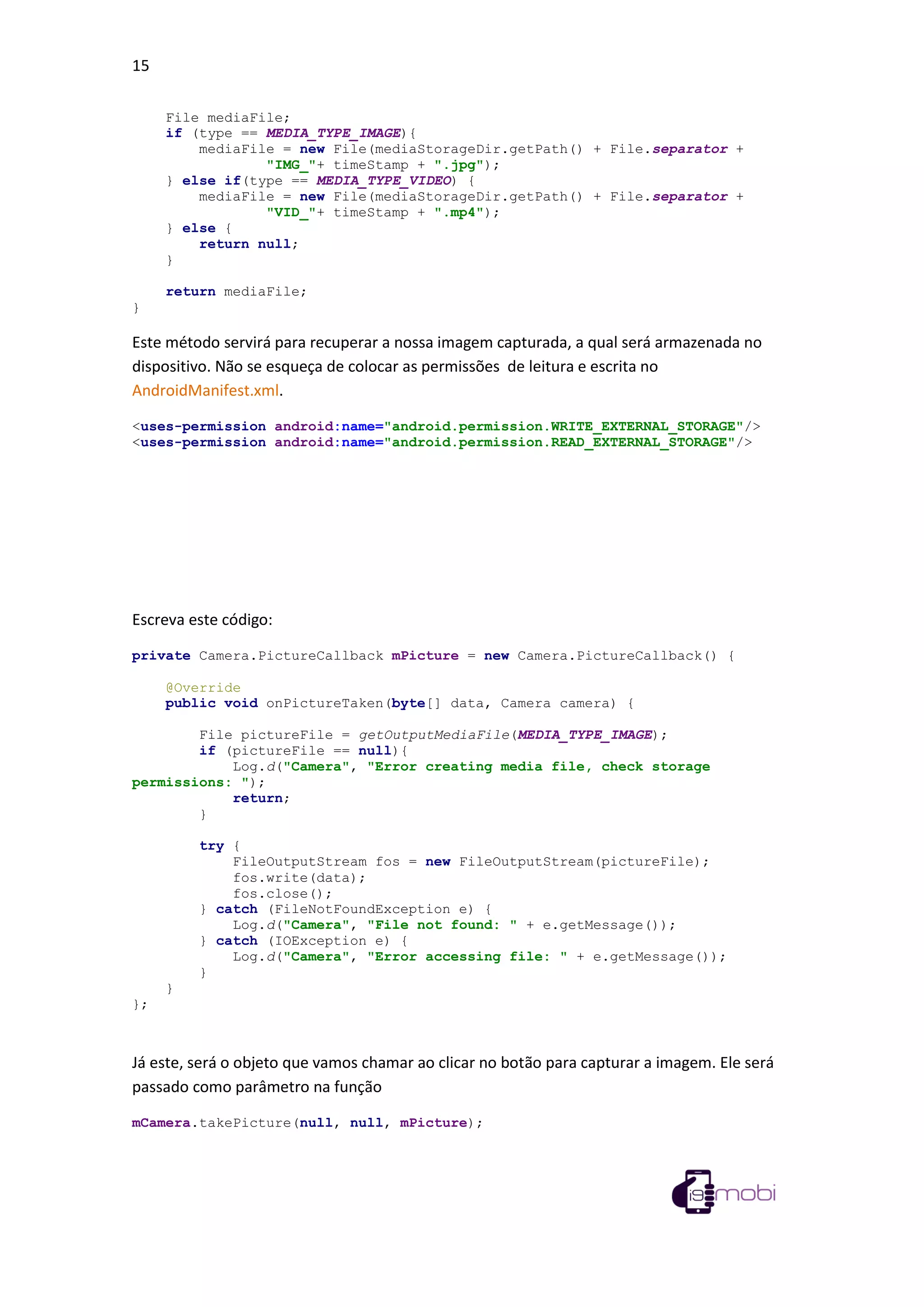 15
File mediaFile;
if (type == MEDIA_TYPE_IMAGE){
mediaFile = new File(mediaStorageDir.getPath() + File.separator +
"IMG_"+ timeStamp + ".jpg");
} else if(type == MEDIA_TYPE_VIDEO) {
mediaFile = new File(mediaStorageDir.getPath() + File.separator +
"VID_"+ timeStamp + ".mp4");
} else {
return null;
}
return mediaFile;
}
Este método servirá para recuperar a nossa imagem capturada, a qual será armazenada no
dispositivo. Não se esqueça de colocar as permissões de leitura e escrita no
AndroidManifest.xml.
<uses-permission android:name="android.permission.WRITE_EXTERNAL_STORAGE"/>
<uses-permission android:name="android.permission.READ_EXTERNAL_STORAGE"/>
Escreva este código:
private Camera.PictureCallback mPicture = new Camera.PictureCallback() {
@Override
public void onPictureTaken(byte[] data, Camera camera) {
File pictureFile = getOutputMediaFile(MEDIA_TYPE_IMAGE);
if (pictureFile == null){
Log.d("Camera", "Error creating media file, check storage
permissions: ");
return;
}
try {
FileOutputStream fos = new FileOutputStream(pictureFile);
fos.write(data);
fos.close();
} catch (FileNotFoundException e) {
Log.d("Camera", "File not found: " + e.getMessage());
} catch (IOException e) {
Log.d("Camera", "Error accessing file: " + e.getMessage());
}
}
};
Já este, será o objeto que vamos chamar ao clicar no botão para capturar a imagem. Ele será
passado como parâmetro na função
mCamera.takePicture(null, null, mPicture);
 