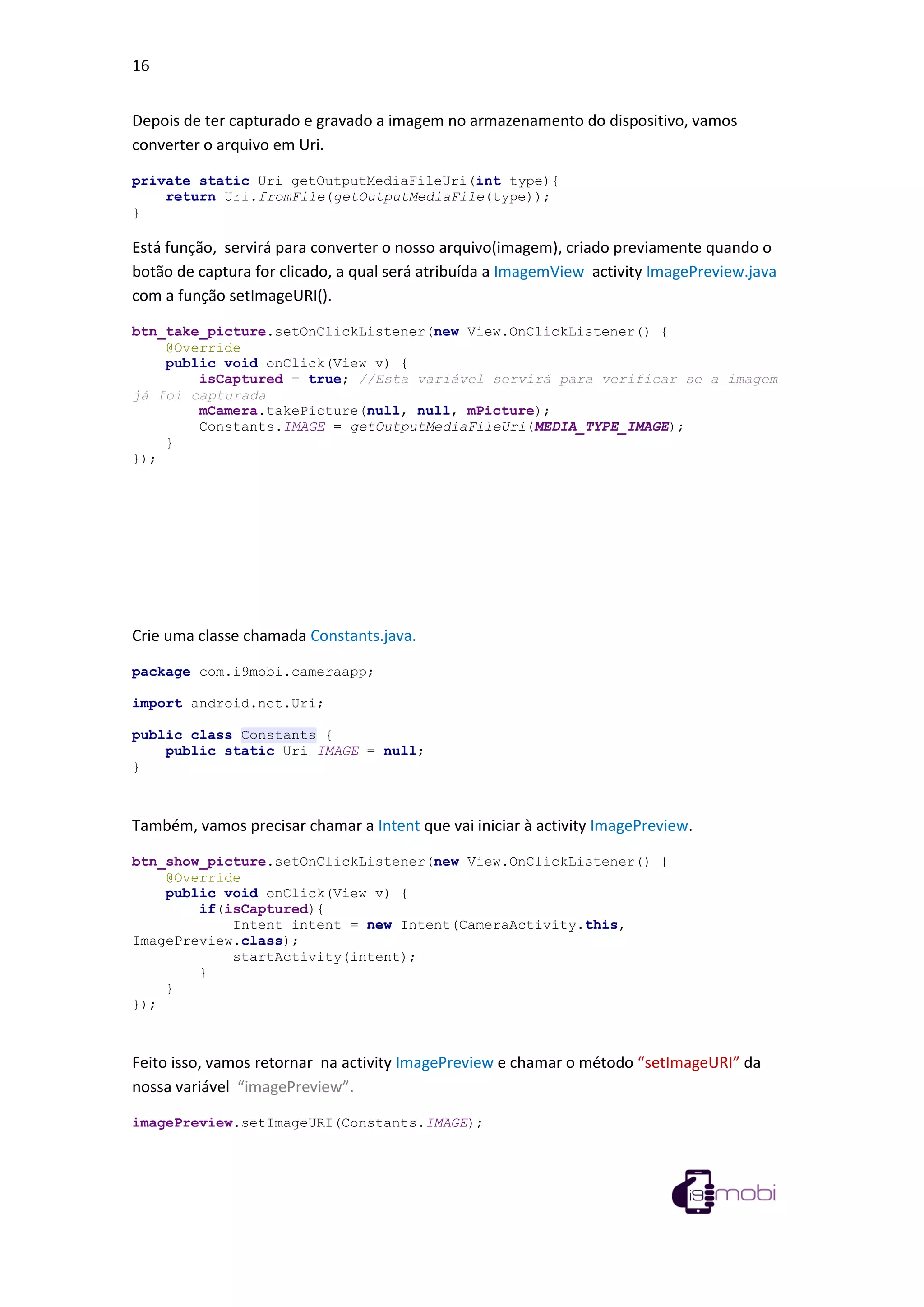 16
Depois de ter capturado e gravado a imagem no armazenamento do dispositivo, vamos
converter o arquivo em Uri.
private static Uri getOutputMediaFileUri(int type){
return Uri.fromFile(getOutputMediaFile(type));
}
Está função, servirá para converter o nosso arquivo(imagem), criado previamente quando o
botão de captura for clicado, a qual será atribuída a ImagemView activity ImagePreview.java
com a função setImageURI().
btn_take_picture.setOnClickListener(new View.OnClickListener() {
@Override
public void onClick(View v) {
isCaptured = true; //Esta variável servirá para verificar se a imagem
já foi capturada
mCamera.takePicture(null, null, mPicture);
Constants.IMAGE = getOutputMediaFileUri(MEDIA_TYPE_IMAGE);
}
});
Crie uma classe chamada Constants.java.
package com.i9mobi.cameraapp;
import android.net.Uri;
public class Constants {
public static Uri IMAGE = null;
}
Também, vamos precisar chamar a Intent que vai iniciar à activity ImagePreview.
btn_show_picture.setOnClickListener(new View.OnClickListener() {
@Override
public void onClick(View v) {
if(isCaptured){
Intent intent = new Intent(CameraActivity.this,
ImagePreview.class);
startActivity(intent);
}
}
});
Feito isso, vamos retornar na activity ImagePreview e chamar o método “setImageURI” da
nossa variável “imagePreview”.
imagePreview.setImageURI(Constants.IMAGE);
 