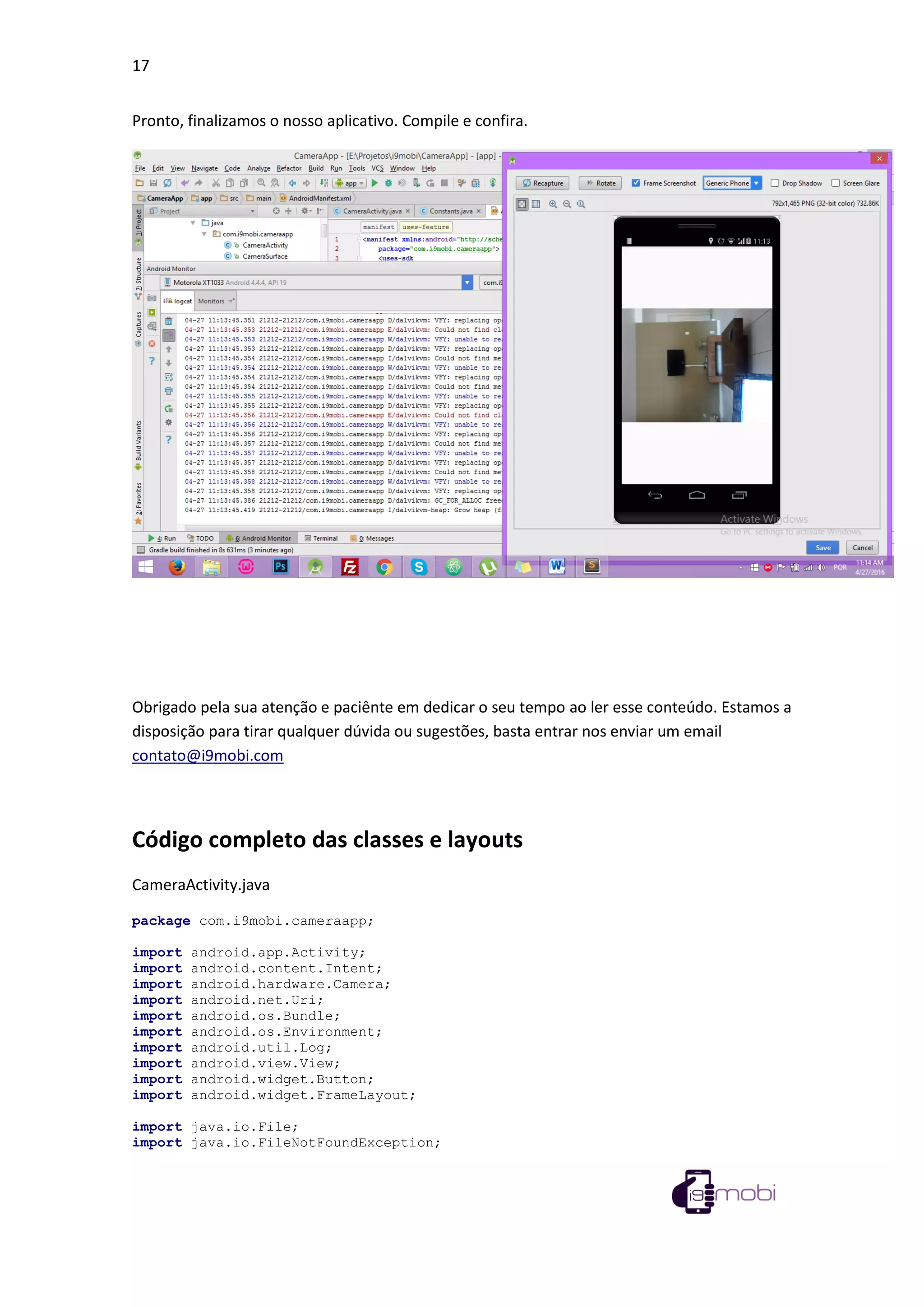 17
Pronto, finalizamos o nosso aplicativo. Compile e confira.
Obrigado pela sua atenção e paciênte em dedicar o seu tempo ao ler esse conteúdo. Estamos a
disposição para tirar qualquer dúvida ou sugestões, basta entrar nos enviar um email
contato@i9mobi.com
Código completo das classes e layouts
CameraActivity.java
package com.i9mobi.cameraapp;
import android.app.Activity;
import android.content.Intent;
import android.hardware.Camera;
import android.net.Uri;
import android.os.Bundle;
import android.os.Environment;
import android.util.Log;
import android.view.View;
import android.widget.Button;
import android.widget.FrameLayout;
import java.io.File;
import java.io.FileNotFoundException;
 