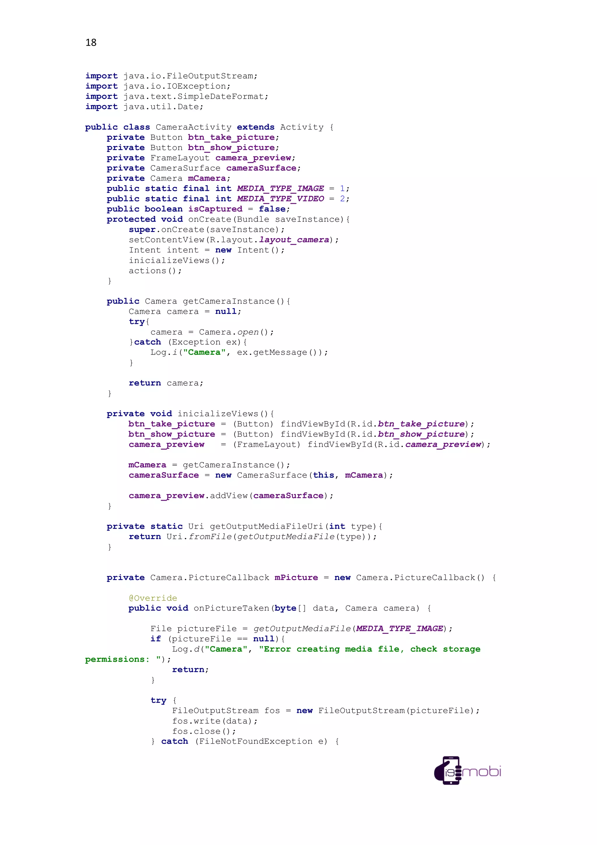 18
import java.io.FileOutputStream;
import java.io.IOException;
import java.text.SimpleDateFormat;
import java.util.Date;
public class CameraActivity extends Activity {
private Button btn_take_picture;
private Button btn_show_picture;
private FrameLayout camera_preview;
private CameraSurface cameraSurface;
private Camera mCamera;
public static final int MEDIA_TYPE_IMAGE = 1;
public static final int MEDIA_TYPE_VIDEO = 2;
public boolean isCaptured = false;
protected void onCreate(Bundle saveInstance){
super.onCreate(saveInstance);
setContentView(R.layout.layout_camera);
Intent intent = new Intent();
inicializeViews();
actions();
}
public Camera getCameraInstance(){
Camera camera = null;
try{
camera = Camera.open();
}catch (Exception ex){
Log.i("Camera", ex.getMessage());
}
return camera;
}
private void inicializeViews(){
btn_take_picture = (Button) findViewById(R.id.btn_take_picture);
btn_show_picture = (Button) findViewById(R.id.btn_show_picture);
camera_preview = (FrameLayout) findViewById(R.id.camera_preview);
mCamera = getCameraInstance();
cameraSurface = new CameraSurface(this, mCamera);
camera_preview.addView(cameraSurface);
}
private static Uri getOutputMediaFileUri(int type){
return Uri.fromFile(getOutputMediaFile(type));
}
private Camera.PictureCallback mPicture = new Camera.PictureCallback() {
@Override
public void onPictureTaken(byte[] data, Camera camera) {
File pictureFile = getOutputMediaFile(MEDIA_TYPE_IMAGE);
if (pictureFile == null){
Log.d("Camera", "Error creating media file, check storage
permissions: ");
return;
}
try {
FileOutputStream fos = new FileOutputStream(pictureFile);
fos.write(data);
fos.close();
} catch (FileNotFoundException e) {
 