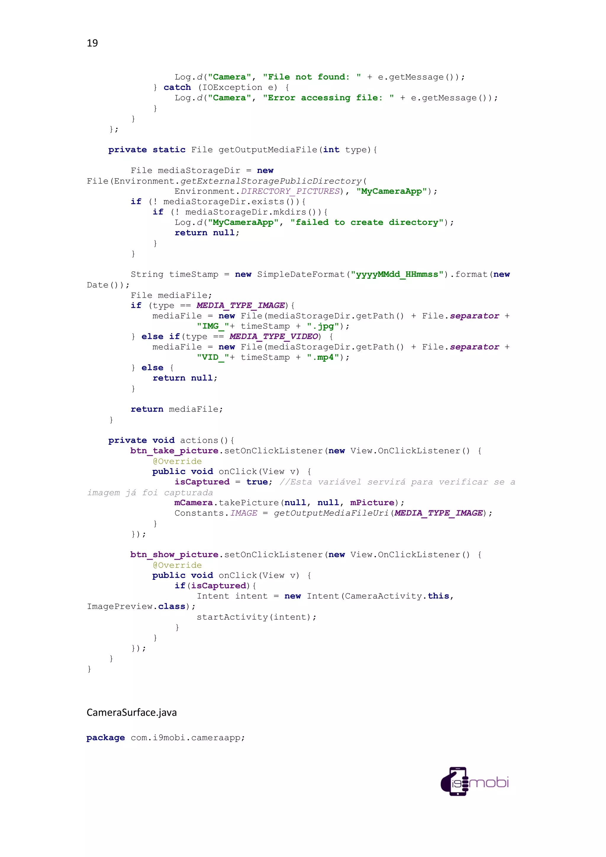 19
Log.d("Camera", "File not found: " + e.getMessage());
} catch (IOException e) {
Log.d("Camera", "Error accessing file: " + e.getMessage());
}
}
};
private static File getOutputMediaFile(int type){
File mediaStorageDir = new
File(Environment.getExternalStoragePublicDirectory(
Environment.DIRECTORY_PICTURES), "MyCameraApp");
if (! mediaStorageDir.exists()){
if (! mediaStorageDir.mkdirs()){
Log.d("MyCameraApp", "failed to create directory");
return null;
}
}
String timeStamp = new SimpleDateFormat("yyyyMMdd_HHmmss").format(new
Date());
File mediaFile;
if (type == MEDIA_TYPE_IMAGE){
mediaFile = new File(mediaStorageDir.getPath() + File.separator +
"IMG_"+ timeStamp + ".jpg");
} else if(type == MEDIA_TYPE_VIDEO) {
mediaFile = new File(mediaStorageDir.getPath() + File.separator +
"VID_"+ timeStamp + ".mp4");
} else {
return null;
}
return mediaFile;
}
private void actions(){
btn_take_picture.setOnClickListener(new View.OnClickListener() {
@Override
public void onClick(View v) {
isCaptured = true; //Esta variável servirá para verificar se a
imagem já foi capturada
mCamera.takePicture(null, null, mPicture);
Constants.IMAGE = getOutputMediaFileUri(MEDIA_TYPE_IMAGE);
}
});
btn_show_picture.setOnClickListener(new View.OnClickListener() {
@Override
public void onClick(View v) {
if(isCaptured){
Intent intent = new Intent(CameraActivity.this,
ImagePreview.class);
startActivity(intent);
}
}
});
}
}
CameraSurface.java
package com.i9mobi.cameraapp;
 