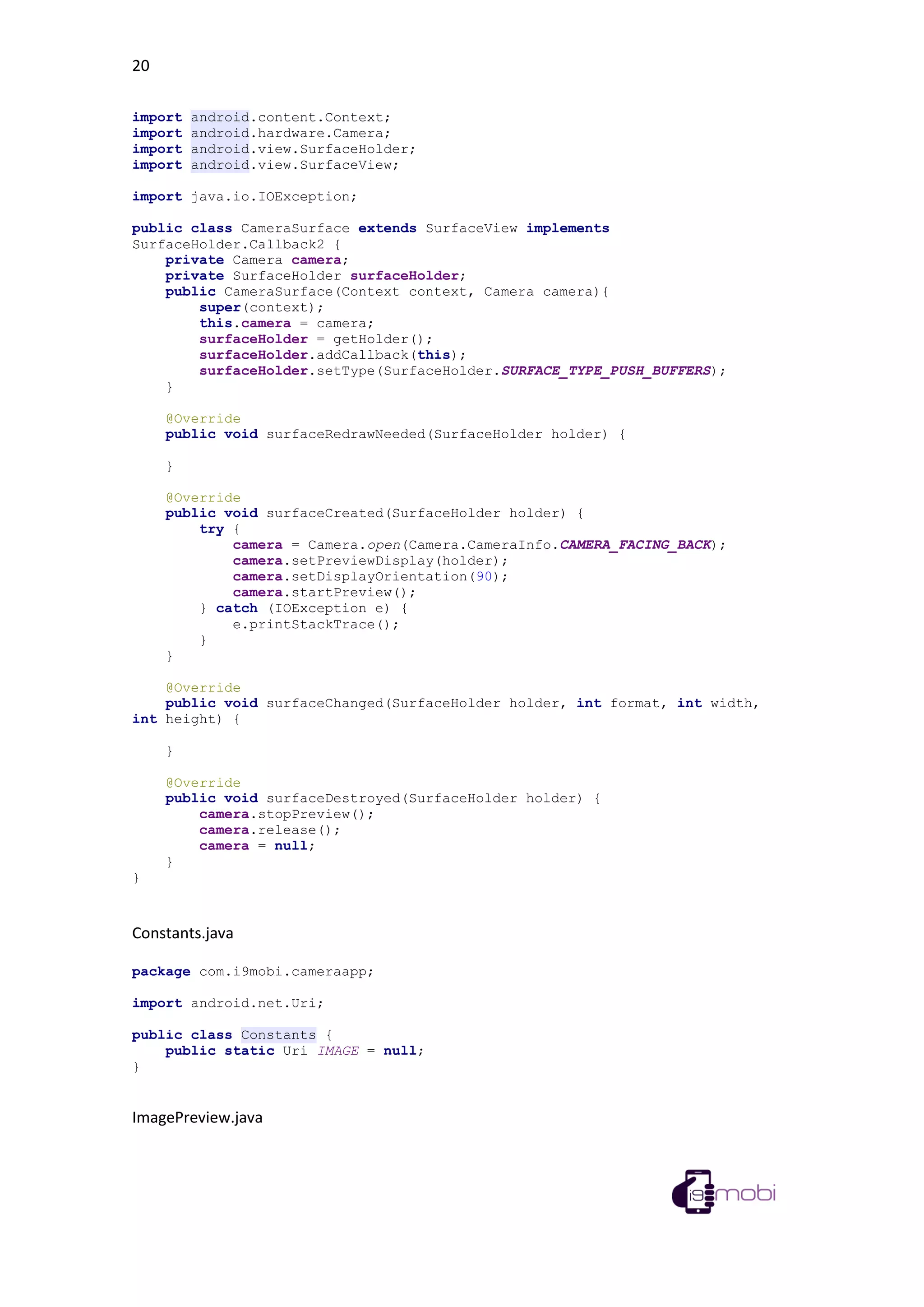20
import android.content.Context;
import android.hardware.Camera;
import android.view.SurfaceHolder;
import android.view.SurfaceView;
import java.io.IOException;
public class CameraSurface extends SurfaceView implements
SurfaceHolder.Callback2 {
private Camera camera;
private SurfaceHolder surfaceHolder;
public CameraSurface(Context context, Camera camera){
super(context);
this.camera = camera;
surfaceHolder = getHolder();
surfaceHolder.addCallback(this);
surfaceHolder.setType(SurfaceHolder.SURFACE_TYPE_PUSH_BUFFERS);
}
@Override
public void surfaceRedrawNeeded(SurfaceHolder holder) {
}
@Override
public void surfaceCreated(SurfaceHolder holder) {
try {
camera = Camera.open(Camera.CameraInfo.CAMERA_FACING_BACK);
camera.setPreviewDisplay(holder);
camera.setDisplayOrientation(90);
camera.startPreview();
} catch (IOException e) {
e.printStackTrace();
}
}
@Override
public void surfaceChanged(SurfaceHolder holder, int format, int width,
int height) {
}
@Override
public void surfaceDestroyed(SurfaceHolder holder) {
camera.stopPreview();
camera.release();
camera = null;
}
}
Constants.java
package com.i9mobi.cameraapp;
import android.net.Uri;
public class Constants {
public static Uri IMAGE = null;
}
ImagePreview.java
 