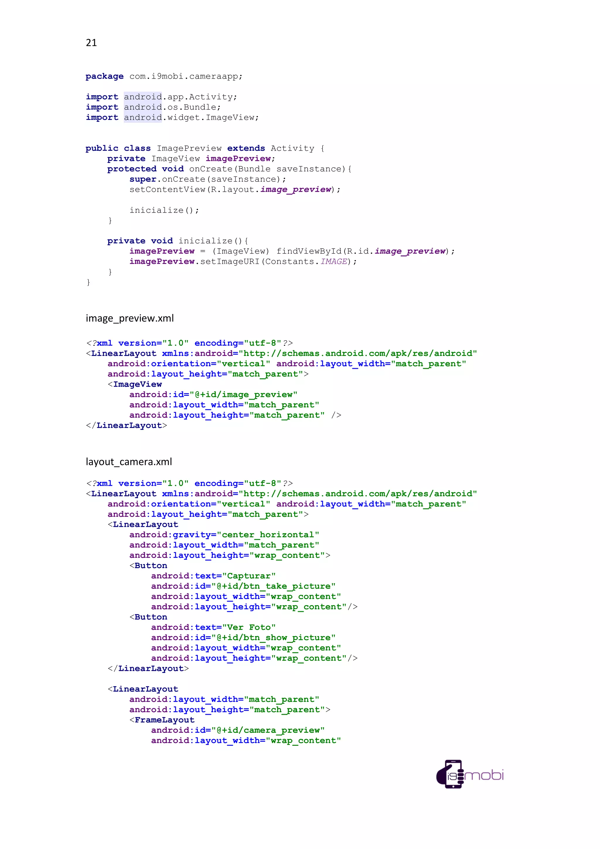 21
package com.i9mobi.cameraapp;
import android.app.Activity;
import android.os.Bundle;
import android.widget.ImageView;
public class ImagePreview extends Activity {
private ImageView imagePreview;
protected void onCreate(Bundle saveInstance){
super.onCreate(saveInstance);
setContentView(R.layout.image_preview);
inicialize();
}
private void inicialize(){
imagePreview = (ImageView) findViewById(R.id.image_preview);
imagePreview.setImageURI(Constants.IMAGE);
}
}
image_preview.xml
<?xml version="1.0" encoding="utf-8"?>
<LinearLayout xmlns:android="http://schemas.android.com/apk/res/android"
android:orientation="vertical" android:layout_width="match_parent"
android:layout_height="match_parent">
<ImageView
android:id="@+id/image_preview"
android:layout_width="match_parent"
android:layout_height="match_parent" />
</LinearLayout>
layout_camera.xml
<?xml version="1.0" encoding="utf-8"?>
<LinearLayout xmlns:android="http://schemas.android.com/apk/res/android"
android:orientation="vertical" android:layout_width="match_parent"
android:layout_height="match_parent">
<LinearLayout
android:gravity="center_horizontal"
android:layout_width="match_parent"
android:layout_height="wrap_content">
<Button
android:text="Capturar"
android:id="@+id/btn_take_picture"
android:layout_width="wrap_content"
android:layout_height="wrap_content"/>
<Button
android:text="Ver Foto"
android:id="@+id/btn_show_picture"
android:layout_width="wrap_content"
android:layout_height="wrap_content"/>
</LinearLayout>
<LinearLayout
android:layout_width="match_parent"
android:layout_height="match_parent">
<FrameLayout
android:id="@+id/camera_preview"
android:layout_width="wrap_content"
 