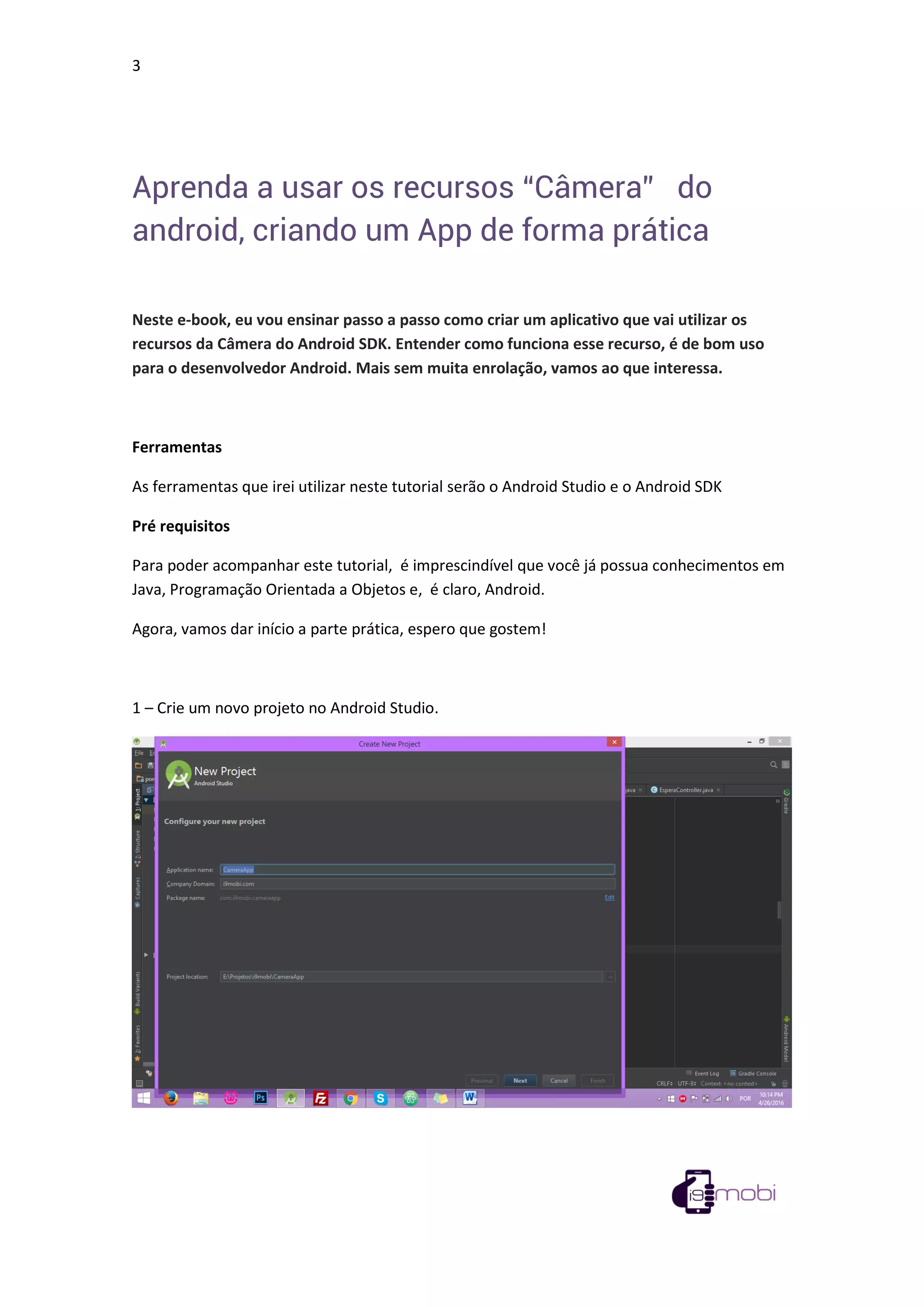 3
Aprenda a usar os recursos “Câmera” do
android, criando um App de forma prática
Neste e-book, eu vou ensinar passo a passo como criar um aplicativo que vai utilizar os
recursos da Câmera do Android SDK. Entender como funciona esse recurso, é de bom uso
para o desenvolvedor Android. Mais sem muita enrolação, vamos ao que interessa.
Ferramentas
As ferramentas que irei utilizar neste tutorial serão o Android Studio e o Android SDK
Pré requisitos
Para poder acompanhar este tutorial, é imprescindível que você já possua conhecimentos em
Java, Programação Orientada a Objetos e, é claro, Android.
Agora, vamos dar início a parte prática, espero que gostem!
1 – Crie um novo projeto no Android Studio.
 