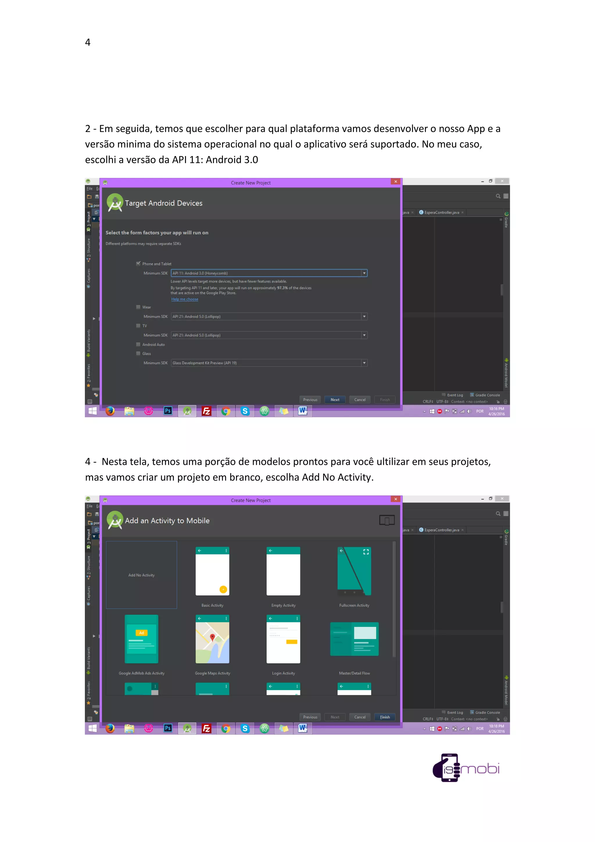 4
2 - Em seguida, temos que escolher para qual plataforma vamos desenvolver o nosso App e a
versão minima do sistema operacional no qual o aplicativo será suportado. No meu caso,
escolhi a versão da API 11: Android 3.0
4 - Nesta tela, temos uma porção de modelos prontos para você ultilizar em seus projetos,
mas vamos criar um projeto em branco, escolha Add No Activity.
 
