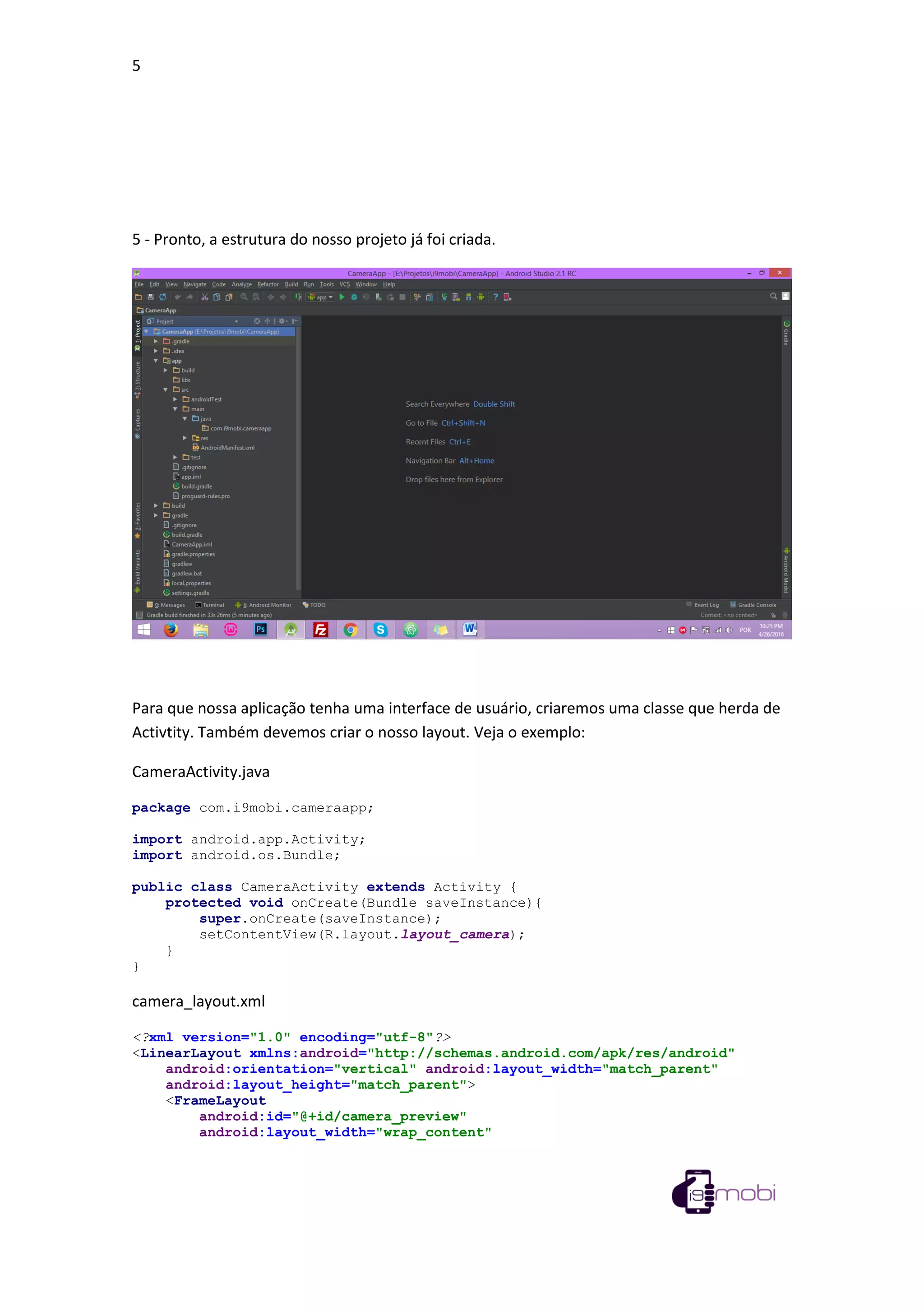 5
5 - Pronto, a estrutura do nosso projeto já foi criada.
Para que nossa aplicação tenha uma interface de usuário, criaremos uma classe que herda de
Activtity. Também devemos criar o nosso layout. Veja o exemplo:
CameraActivity.java
package com.i9mobi.cameraapp;
import android.app.Activity;
import android.os.Bundle;
public class CameraActivity extends Activity {
protected void onCreate(Bundle saveInstance){
super.onCreate(saveInstance);
setContentView(R.layout.layout_camera);
}
}
camera_layout.xml
<?xml version="1.0" encoding="utf-8"?>
<LinearLayout xmlns:android="http://schemas.android.com/apk/res/android"
android:orientation="vertical" android:layout_width="match_parent"
android:layout_height="match_parent">
<FrameLayout
android:id="@+id/camera_preview"
android:layout_width="wrap_content"
 
