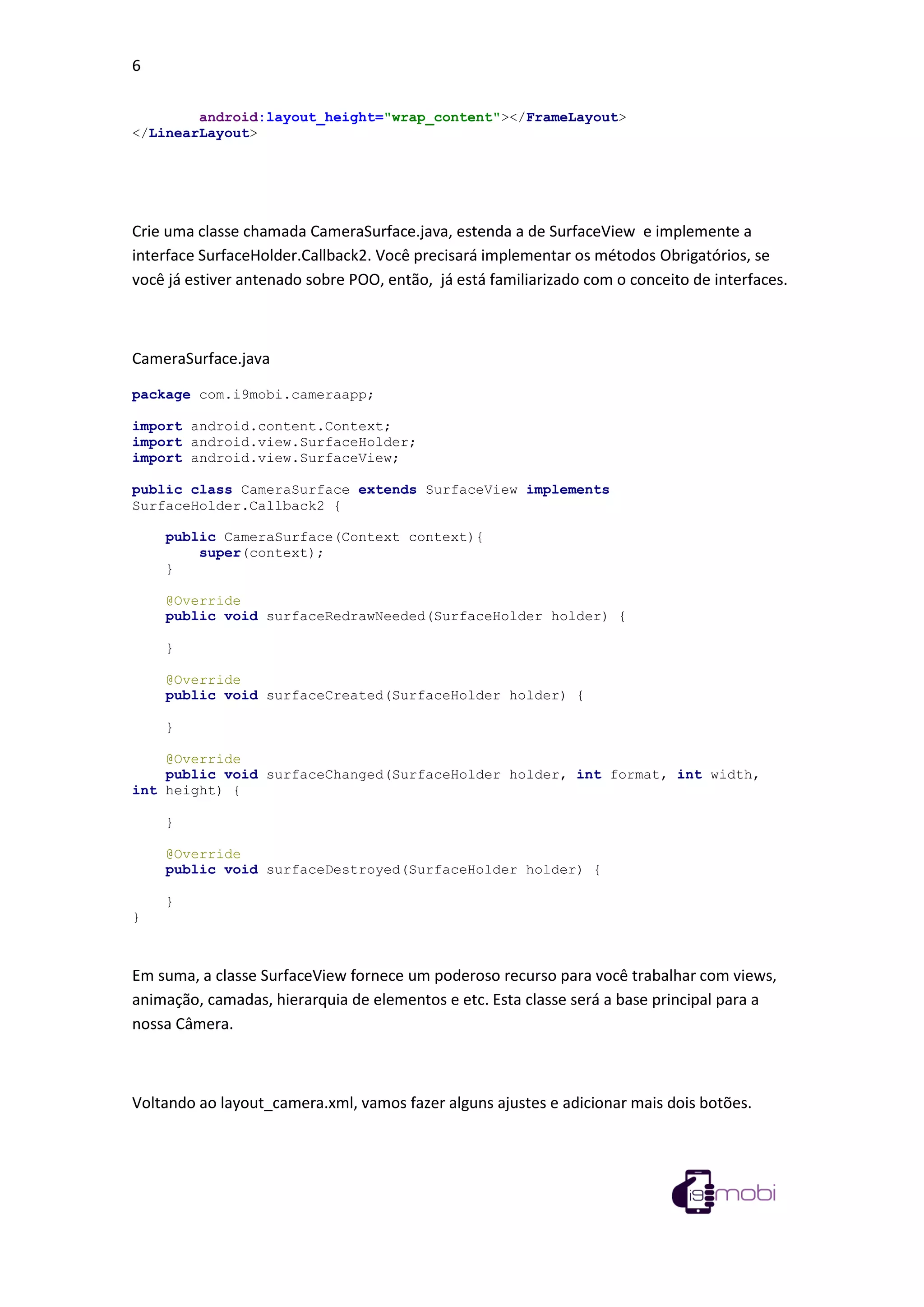 6
android:layout_height="wrap_content"></FrameLayout>
</LinearLayout>
Crie uma classe chamada CameraSurface.java, estenda a de SurfaceView e implemente a
interface SurfaceHolder.Callback2. Você precisará implementar os métodos Obrigatórios, se
você já estiver antenado sobre POO, então, já está familiarizado com o conceito de interfaces.
CameraSurface.java
package com.i9mobi.cameraapp;
import android.content.Context;
import android.view.SurfaceHolder;
import android.view.SurfaceView;
public class CameraSurface extends SurfaceView implements
SurfaceHolder.Callback2 {
public CameraSurface(Context context){
super(context);
}
@Override
public void surfaceRedrawNeeded(SurfaceHolder holder) {
}
@Override
public void surfaceCreated(SurfaceHolder holder) {
}
@Override
public void surfaceChanged(SurfaceHolder holder, int format, int width,
int height) {
}
@Override
public void surfaceDestroyed(SurfaceHolder holder) {
}
}
Em suma, a classe SurfaceView fornece um poderoso recurso para você trabalhar com views,
animação, camadas, hierarquia de elementos e etc. Esta classe será a base principal para a
nossa Câmera.
Voltando ao layout_camera.xml, vamos fazer alguns ajustes e adicionar mais dois botões.
 