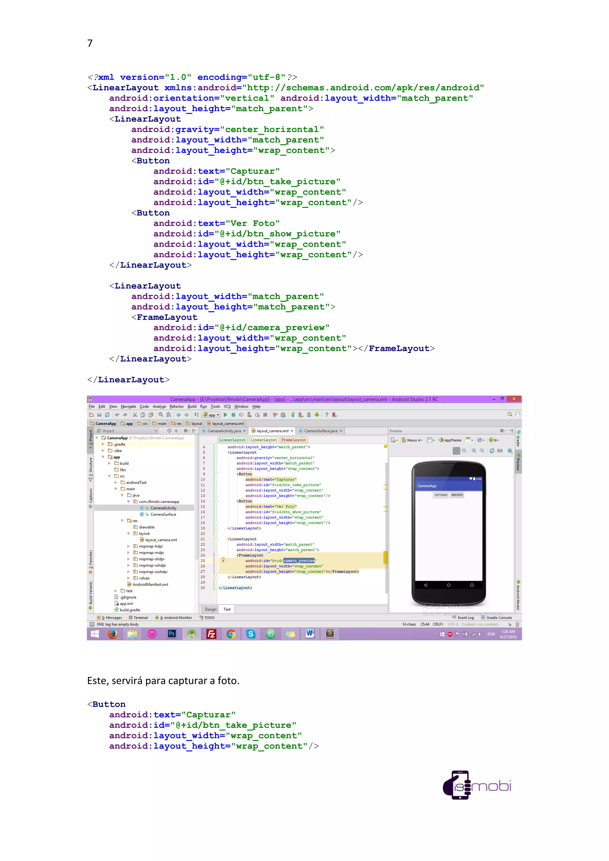 7
<?xml version="1.0" encoding="utf-8"?>
<LinearLayout xmlns:android="http://schemas.android.com/apk/res/android"
android:orientation="vertical" android:layout_width="match_parent"
android:layout_height="match_parent">
<LinearLayout
android:gravity="center_horizontal"
android:layout_width="match_parent"
android:layout_height="wrap_content">
<Button
android:text="Capturar"
android:id="@+id/btn_take_picture"
android:layout_width="wrap_content"
android:layout_height="wrap_content"/>
<Button
android:text="Ver Foto"
android:id="@+id/btn_show_picture"
android:layout_width="wrap_content"
android:layout_height="wrap_content"/>
</LinearLayout>
<LinearLayout
android:layout_width="match_parent"
android:layout_height="match_parent">
<FrameLayout
android:id="@+id/camera_preview"
android:layout_width="wrap_content"
android:layout_height="wrap_content"></FrameLayout>
</LinearLayout>
</LinearLayout>
Este, servirá para capturar a foto.
<Button
android:text="Capturar"
android:id="@+id/btn_take_picture"
android:layout_width="wrap_content"
android:layout_height="wrap_content"/>
 