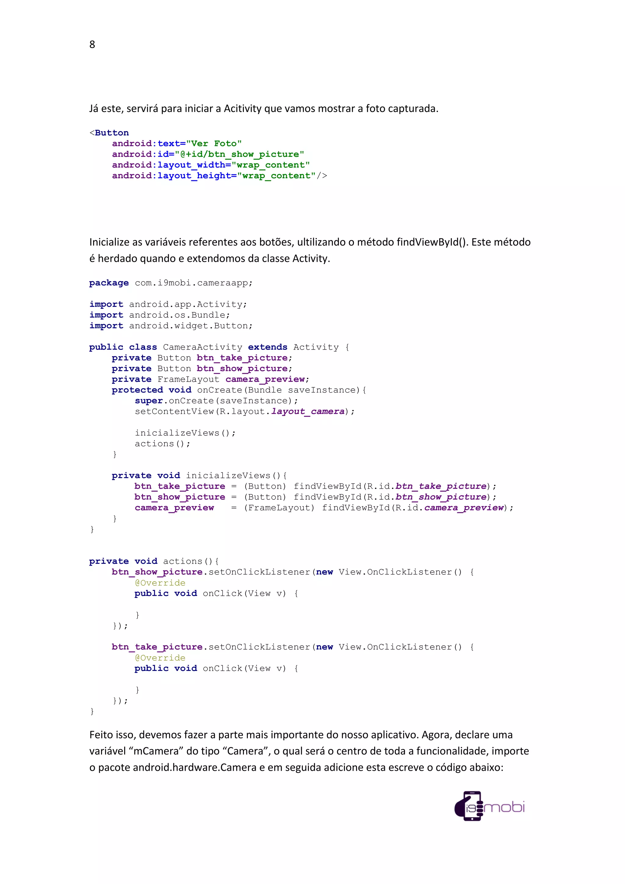 8
Já este, servirá para iniciar a Acitivity que vamos mostrar a foto capturada.
<Button
android:text="Ver Foto"
android:id="@+id/btn_show_picture"
android:layout_width="wrap_content"
android:layout_height="wrap_content"/>
Inicialize as variáveis referentes aos botões, ultilizando o método findViewById(). Este método
é herdado quando e extendomos da classe Activity.
package com.i9mobi.cameraapp;
import android.app.Activity;
import android.os.Bundle;
import android.widget.Button;
public class CameraActivity extends Activity {
private Button btn_take_picture;
private Button btn_show_picture;
private FrameLayout camera_preview;
protected void onCreate(Bundle saveInstance){
super.onCreate(saveInstance);
setContentView(R.layout.layout_camera);
inicializeViews();
actions();
}
private void inicializeViews(){
btn_take_picture = (Button) findViewById(R.id.btn_take_picture);
btn_show_picture = (Button) findViewById(R.id.btn_show_picture);
camera_preview = (FrameLayout) findViewById(R.id.camera_preview);
}
}
private void actions(){
btn_show_picture.setOnClickListener(new View.OnClickListener() {
@Override
public void onClick(View v) {
}
});
btn_take_picture.setOnClickListener(new View.OnClickListener() {
@Override
public void onClick(View v) {
}
});
}
Feito isso, devemos fazer a parte mais importante do nosso aplicativo. Agora, declare uma
variável “mCamera” do tipo “Camera”, o qual será o centro de toda a funcionalidade, importe
o pacote android.hardware.Camera e em seguida adicione esta escreve o código abaixo:
 