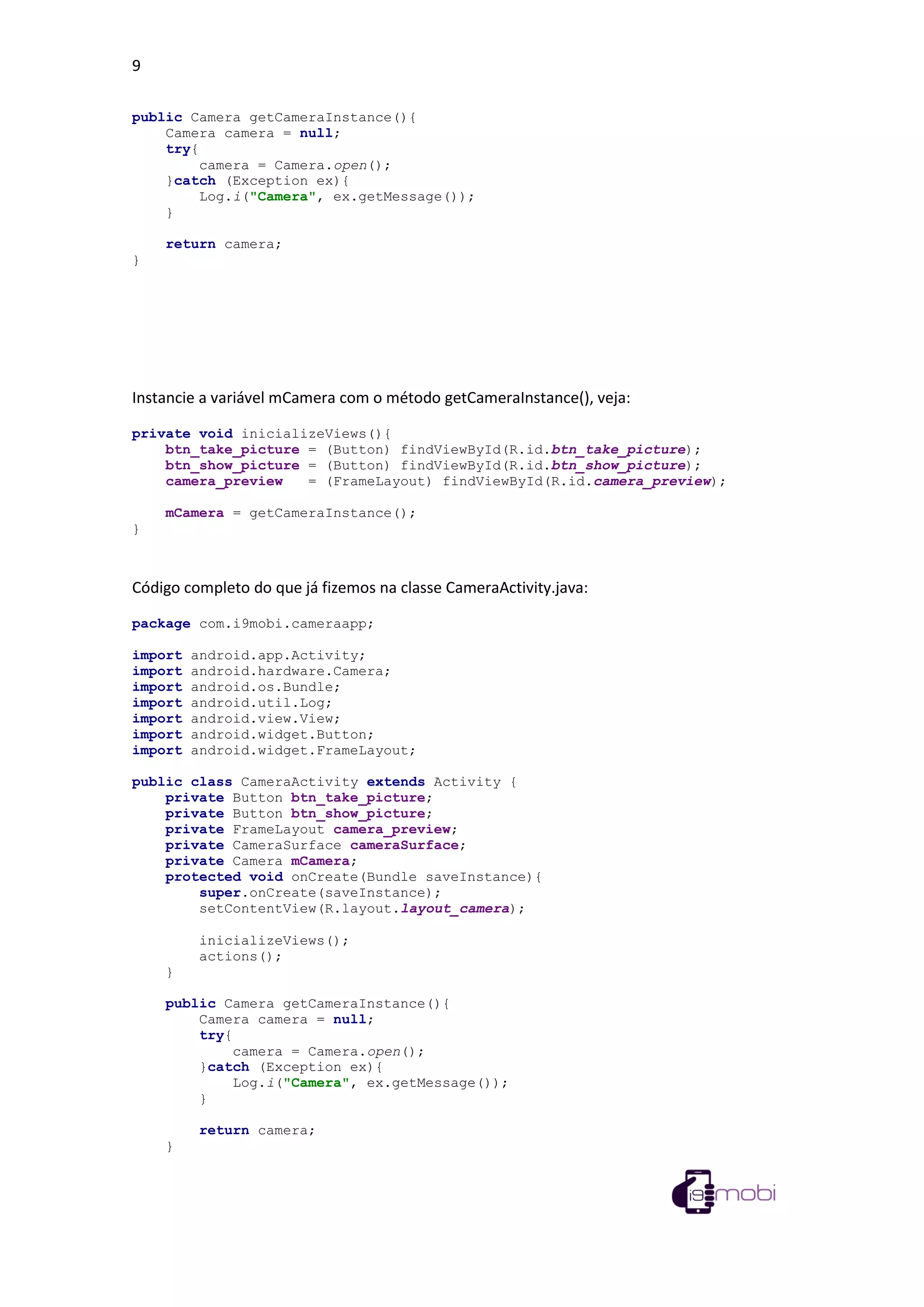 9
public Camera getCameraInstance(){
Camera camera = null;
try{
camera = Camera.open();
}catch (Exception ex){
Log.i("Camera", ex.getMessage());
}
return camera;
}
Instancie a variável mCamera com o método getCameraInstance(), veja:
private void inicializeViews(){
btn_take_picture = (Button) findViewById(R.id.btn_take_picture);
btn_show_picture = (Button) findViewById(R.id.btn_show_picture);
camera_preview = (FrameLayout) findViewById(R.id.camera_preview);
mCamera = getCameraInstance();
}
Código completo do que já fizemos na classe CameraActivity.java:
package com.i9mobi.cameraapp;
import android.app.Activity;
import android.hardware.Camera;
import android.os.Bundle;
import android.util.Log;
import android.view.View;
import android.widget.Button;
import android.widget.FrameLayout;
public class CameraActivity extends Activity {
private Button btn_take_picture;
private Button btn_show_picture;
private FrameLayout camera_preview;
private CameraSurface cameraSurface;
private Camera mCamera;
protected void onCreate(Bundle saveInstance){
super.onCreate(saveInstance);
setContentView(R.layout.layout_camera);
inicializeViews();
actions();
}
public Camera getCameraInstance(){
Camera camera = null;
try{
camera = Camera.open();
}catch (Exception ex){
Log.i("Camera", ex.getMessage());
}
return camera;
}
 