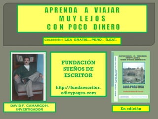 Colección :   Lea gratis… pero , ¡lea!.




                          FUNDACIÓN
                           SUEÑOS DE
                           ESCRITOR

                      http://fundaescritor.
                        edicypages.com

DAVID F. CAMARGO H.
  INVESTIGADOR                                            En edición
 