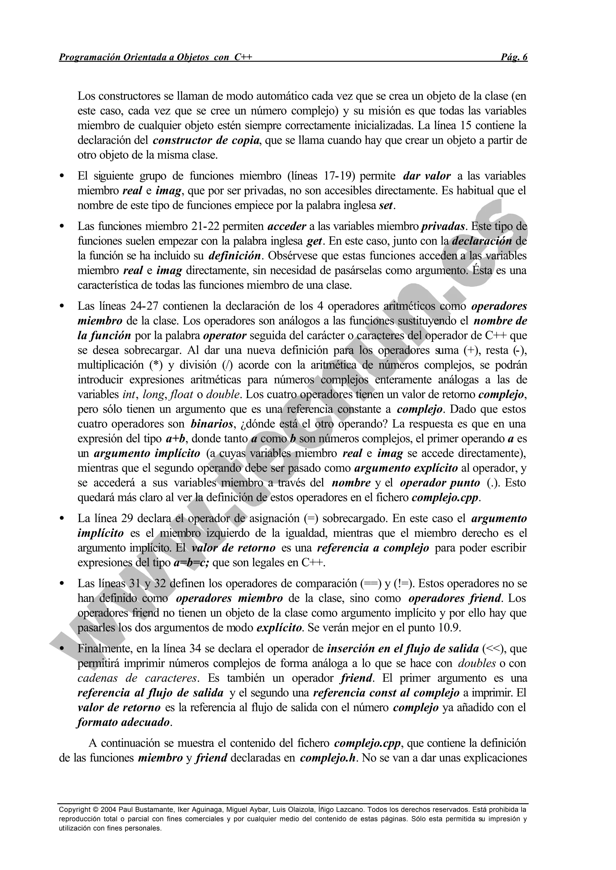 Programación Orientada a Objetos con C++ Pág. 6
Copyright © 2004 Paul Bustamante, Iker Aguinaga, Miguel Aybar, Luis Olaizola, Íñigo Lazcano. Todos los derechos reservados. Está prohibida la
reproducción total o parcial con fines comerciales y por cualquier medio del contenido de estas páginas. Sólo esta permitida su impresión y
utilización con fines personales.
Los constructores se llaman de modo automático cada vez que se crea un objeto de la clase (en
este caso, cada vez que se cree un número complejo) y su misión es que todas las variables
miembro de cualquier objeto estén siempre correctamente inicializadas. La línea 15 contiene la
declaración del constructor de copia, que se llama cuando hay que crear un objeto a partir de
otro objeto de la misma clase.
• El siguiente grupo de funciones miembro (líneas 17-19) permite dar valor a las variables
miembro real e imag, que por ser privadas, no son accesibles directamente. Es habitual que el
nombre de este tipo de funciones empiece por la palabra inglesa set.
• Las funciones miembro 21-22 permiten acceder a las variables miembro privadas. Este tipo de
funciones suelen empezar con la palabra inglesa get. En este caso, junto con la declaración de
la función se ha incluido su definición. Obsérvese que estas funciones acceden a las variables
miembro real e imag directamente, sin necesidad de pasárselas como argumento. Ésta es una
característica de todas las funciones miembro de una clase.
• Las líneas 24-27 contienen la declaración de los 4 operadores aritméticos como operadores
miembro de la clase. Los operadores son análogos a las funciones sustituyendo el nombre de
la función por la palabra operator seguida del carácter o caracteres del operador de C++ que
se desea sobrecargar. Al dar una nueva definición para los operadores suma (+), resta (-),
multiplicación (*) y división (/) acorde con la aritmética de números complejos, se podrán
introducir expresiones aritméticas para números complejos enteramente análogas a las de
variables int, long, float o double. Los cuatro operadores tienen un valor de retorno complejo,
pero sólo tienen un argumento que es una referencia constante a complejo. Dado que estos
cuatro operadores son binarios, ¿dónde está el otro operando? La respuesta es que en una
expresión del tipo a+b, donde tanto a como b son números complejos, el primer operando a es
un argumento implícito (a cuyas variables miembro real e imag se accede directamente),
mientras que el segundo operando debe ser pasado como argumento explícito al operador, y
se accederá a sus variables miembro a través del nombre y el operador punto (.). Esto
quedará más claro al ver la definición de estos operadores en el fichero complejo.cpp.
• La línea 29 declara el operador de asignación (=) sobrecargado. En este caso el argumento
implícito es el miembro izquierdo de la igualdad, mientras que el miembro derecho es el
argumento implícito. El valor de retorno es una referencia a complejo para poder escribir
expresiones del tipo a=b=c; que son legales en C++.
• Las líneas 31 y 32 definen los operadores de comparación (==) y (!=). Estos operadores no se
han definido como operadores miembro de la clase, sino como operadores friend. Los
operadores friend no tienen un objeto de la clase como argumento implícito y por ello hay que
pasarles los dos argumentos de modo explícito. Se verán mejor en el punto 10.9.
• Finalmente, en la línea 34 se declara el operador de inserción en el flujo de salida (<<), que
permitirá imprimir números complejos de forma análoga a lo que se hace con doubles o con
cadenas de caracteres. Es también un operador friend. El primer argumento es una
referencia al flujo de salida y el segundo una referencia const al complejo a imprimir. El
valor de retorno es la referencia al flujo de salida con el número complejo ya añadido con el
formato adecuado.
A continuación se muestra el contenido del fichero complejo.cpp, que contiene la definición
de las funciones miembro y friend declaradas en complejo.h. No se van a dar unas explicaciones
 