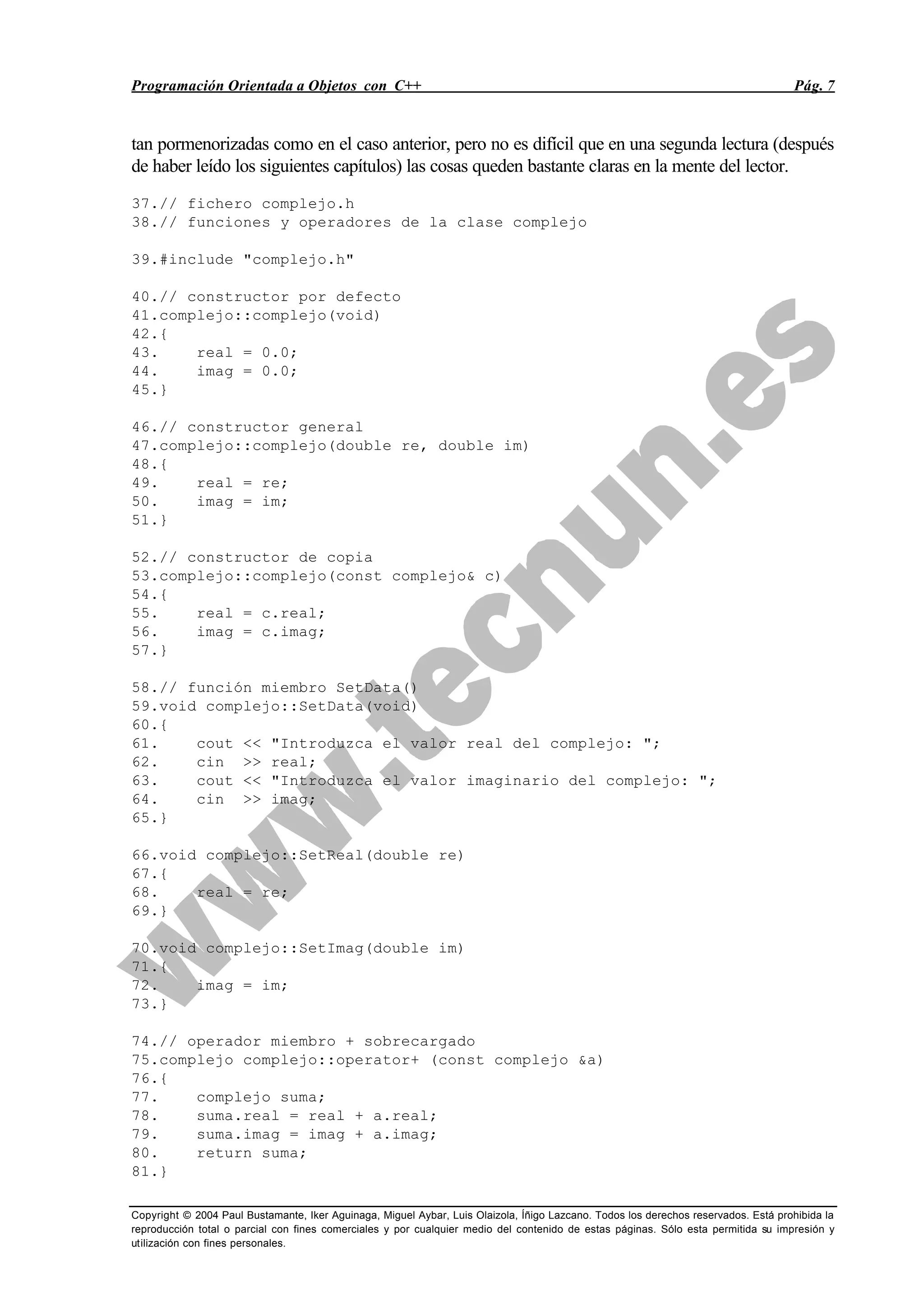Programación Orientada a Objetos con C++ Pág. 7
Copyright © 2004 Paul Bustamante, Iker Aguinaga, Miguel Aybar, Luis Olaizola, Íñigo Lazcano. Todos los derechos reservados. Está prohibida la
reproducción total o parcial con fines comerciales y por cualquier medio del contenido de estas páginas. Sólo esta permitida su impresión y
utilización con fines personales.
tan pormenorizadas como en el caso anterior, pero no es difícil que en una segunda lectura (después
de haber leído los siguientes capítulos) las cosas queden bastante claras en la mente del lector.
37.// fichero complejo.h
38.// funciones y operadores de la clase complejo
39.#include "complejo.h"
40.// constructor por defecto
41.complejo::complejo(void)
42.{
43. real = 0.0;
44. imag = 0.0;
45.}
46.// constructor general
47.complejo::complejo(double re, double im)
48.{
49. real = re;
50. imag = im;
51.}
52.// constructor de copia
53.complejo::complejo(const complejo& c)
54.{
55. real = c.real;
56. imag = c.imag;
57.}
58.// función miembro SetData()
59.void complejo::SetData(void)
60.{
61. cout << "Introduzca el valor real del complejo: ";
62. cin >> real;
63. cout << "Introduzca el valor imaginario del complejo: ";
64. cin >> imag;
65.}
66.void complejo::SetReal(double re)
67.{
68. real = re;
69.}
70.void complejo::SetImag(double im)
71.{
72. imag = im;
73.}
74.// operador miembro + sobrecargado
75.complejo complejo::operator+ (const complejo &a)
76.{
77. complejo suma;
78. suma.real = real + a.real;
79. suma.imag = imag + a.imag;
80. return suma;
81.}
 