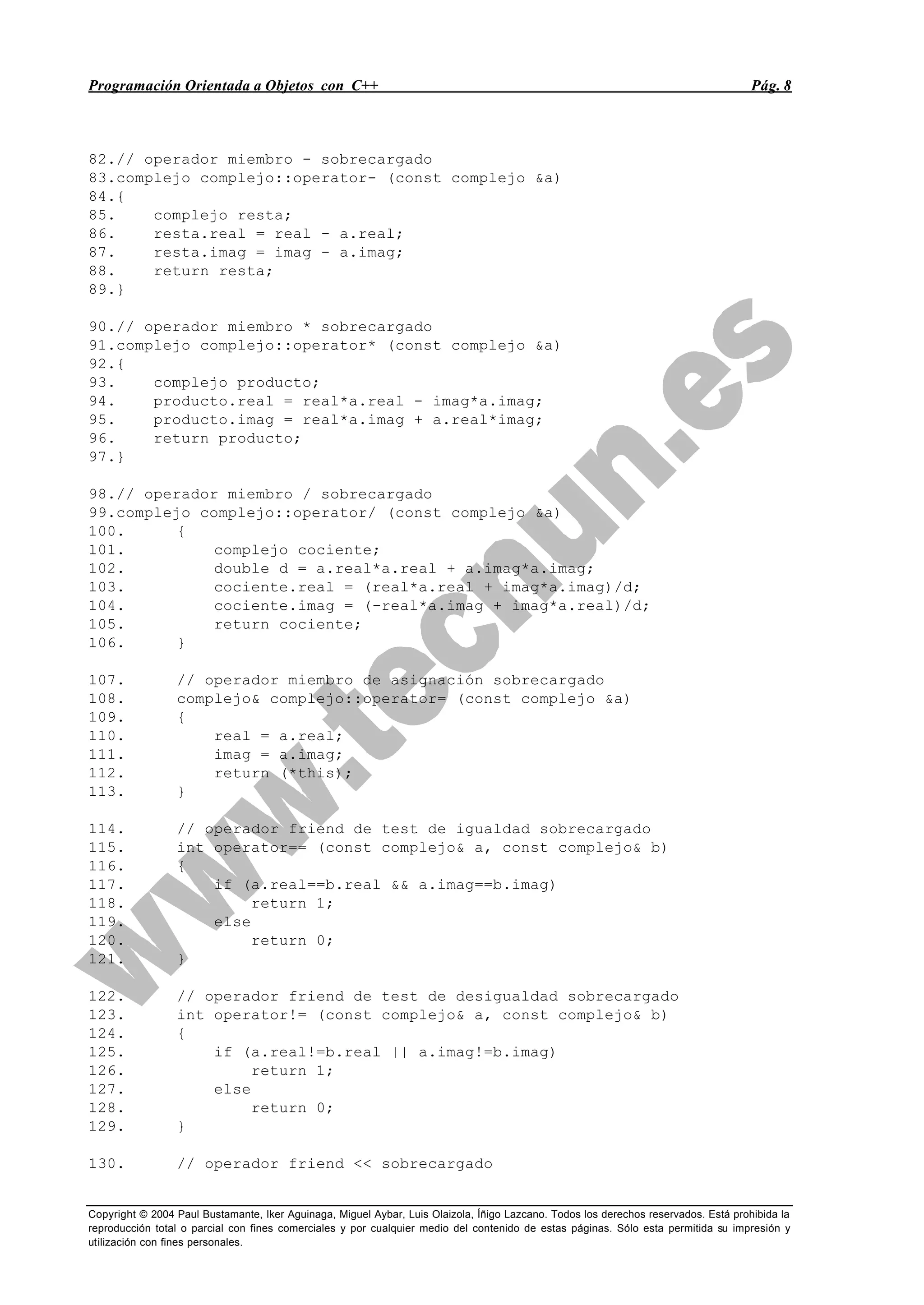 Programación Orientada a Objetos con C++ Pág. 8
Copyright © 2004 Paul Bustamante, Iker Aguinaga, Miguel Aybar, Luis Olaizola, Íñigo Lazcano. Todos los derechos reservados. Está prohibida la
reproducción total o parcial con fines comerciales y por cualquier medio del contenido de estas páginas. Sólo esta permitida su impresión y
utilización con fines personales.
82.// operador miembro - sobrecargado
83.complejo complejo::operator- (const complejo &a)
84.{
85. complejo resta;
86. resta.real = real - a.real;
87. resta.imag = imag - a.imag;
88. return resta;
89.}
90.// operador miembro * sobrecargado
91.complejo complejo::operator* (const complejo &a)
92.{
93. complejo producto;
94. producto.real = real*a.real - imag*a.imag;
95. producto.imag = real*a.imag + a.real*imag;
96. return producto;
97.}
98.// operador miembro / sobrecargado
99.complejo complejo::operator/ (const complejo &a)
100. {
101. complejo cociente;
102. double d = a.real*a.real + a.imag*a.imag;
103. cociente.real = (real*a.real + imag*a.imag)/d;
104. cociente.imag = (-real*a.imag + imag*a.real)/d;
105. return cociente;
106. }
107. // operador miembro de asignación sobrecargado
108. complejo& complejo::operator= (const complejo &a)
109. {
110. real = a.real;
111. imag = a.imag;
112. return (*this);
113. }
114. // operador friend de test de igualdad sobrecargado
115. int operator== (const complejo& a, const complejo& b)
116. {
117. if (a.real==b.real && a.imag==b.imag)
118. return 1;
119. else
120. return 0;
121. }
122. // operador friend de test de desigualdad sobrecargado
123. int operator!= (const complejo& a, const complejo& b)
124. {
125. if (a.real!=b.real || a.imag!=b.imag)
126. return 1;
127. else
128. return 0;
129. }
130. // operador friend << sobrecargado
 