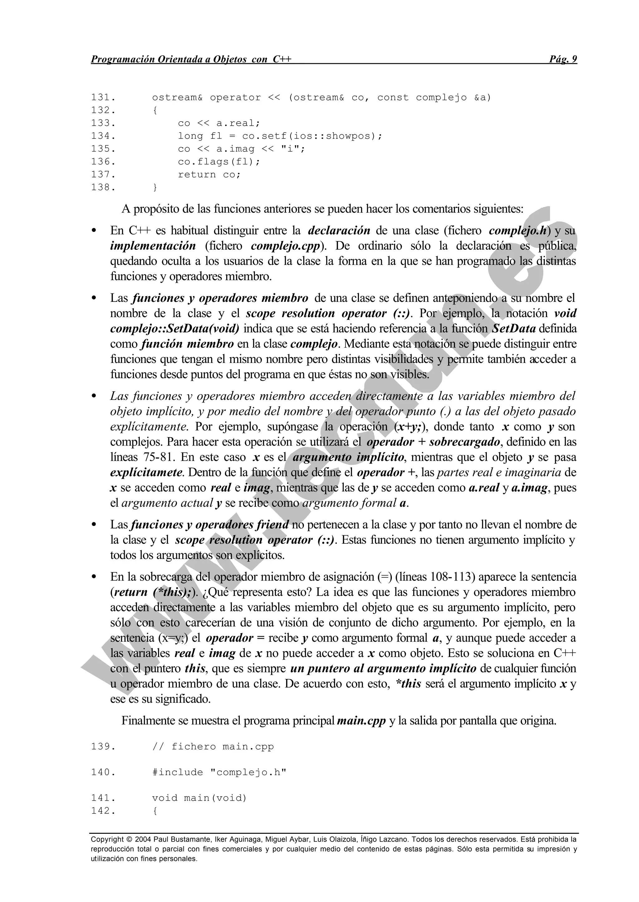 Programación Orientada a Objetos con C++ Pág. 9
Copyright © 2004 Paul Bustamante, Iker Aguinaga, Miguel Aybar, Luis Olaizola, Íñigo Lazcano. Todos los derechos reservados. Está prohibida la
reproducción total o parcial con fines comerciales y por cualquier medio del contenido de estas páginas. Sólo esta permitida su impresión y
utilización con fines personales.
131. ostream& operator << (ostream& co, const complejo &a)
132. {
133. co << a.real;
134. long fl = co.setf(ios::showpos);
135. co << a.imag << "i";
136. co.flags(fl);
137. return co;
138. }
A propósito de las funciones anteriores se pueden hacer los comentarios siguientes:
• En C++ es habitual distinguir entre la declaración de una clase (fichero complejo.h) y su
implementación (fichero complejo.cpp). De ordinario sólo la declaración es pública,
quedando oculta a los usuarios de la clase la forma en la que se han programado las distintas
funciones y operadores miembro.
• Las funciones y operadores miembro de una clase se definen anteponiendo a su nombre el
nombre de la clase y el scope resolution operator (::). Por ejemplo, la notación void
complejo::SetData(void) indica que se está haciendo referencia a la función SetData definida
como función miembro en la clase complejo. Mediante esta notación se puede distinguir entre
funciones que tengan el mismo nombre pero distintas visibilidades y permite también acceder a
funciones desde puntos del programa en que éstas no son visibles.
• Las funciones y operadores miembro acceden directamente a las variables miembro del
objeto implícito, y por medio del nombre y del operador punto (.) a las del objeto pasado
explícitamente. Por ejemplo, supóngase la operación (x+y;), donde tanto x como y son
complejos. Para hacer esta operación se utilizará el operador + sobrecargado, definido en las
líneas 75-81. En este caso x es el argumento implícito, mientras que el objeto y se pasa
explícitamete. Dentro de la función que define el operador +, las partes real e imaginaria de
x se acceden como real e imag, mientras que las de y se acceden como a.real y a.imag, pues
el argumento actual y se recibe como argumento formal a.
• Las funciones y operadores friend no pertenecen a la clase y por tanto no llevan el nombre de
la clase y el scope resolution operator (::). Estas funciones no tienen argumento implícito y
todos los argumentos son explícitos.
• En la sobrecarga del operador miembro de asignación (=) (líneas 108-113) aparece la sentencia
(return (*this);). ¿Qué representa esto? La idea es que las funciones y operadores miembro
acceden directamente a las variables miembro del objeto que es su argumento implícito, pero
sólo con esto carecerían de una visión de conjunto de dicho argumento. Por ejemplo, en la
sentencia (x=y;) el operador = recibe y como argumento formal a, y aunque puede acceder a
las variables real e imag de x no puede acceder a x como objeto. Esto se soluciona en C++
con el puntero this, que es siempre un puntero al argumento implícito de cualquier función
u operador miembro de una clase. De acuerdo con esto, *this será el argumento implícito x y
ese es su significado.
Finalmente se muestra el programa principal main.cpp y la salida por pantalla que origina.
139. // fichero main.cpp
140. #include "complejo.h"
141. void main(void)
142. {
 