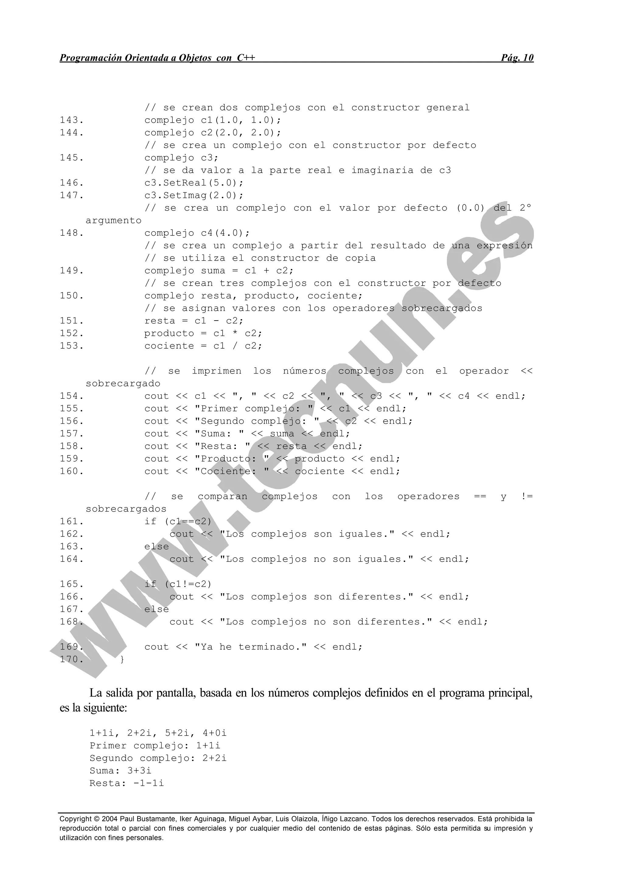 Programación Orientada a Objetos con C++ Pág. 10
Copyright © 2004 Paul Bustamante, Iker Aguinaga, Miguel Aybar, Luis Olaizola, Íñigo Lazcano. Todos los derechos reservados. Está prohibida la
reproducción total o parcial con fines comerciales y por cualquier medio del contenido de estas páginas. Sólo esta permitida su impresión y
utilización con fines personales.
// se crean dos complejos con el constructor general
143. complejo c1(1.0, 1.0);
144. complejo c2(2.0, 2.0);
// se crea un complejo con el constructor por defecto
145. complejo c3;
// se da valor a la parte real e imaginaria de c3
146. c3.SetReal(5.0);
147. c3.SetImag(2.0);
// se crea un complejo con el valor por defecto (0.0) del 2º
argumento
148. complejo c4(4.0);
// se crea un complejo a partir del resultado de una expresión
// se utiliza el constructor de copia
149. complejo suma = c1 + c2;
// se crean tres complejos con el constructor por defecto
150. complejo resta, producto, cociente;
// se asignan valores con los operadores sobrecargados
151. resta = c1 - c2;
152. producto = c1 * c2;
153. cociente = c1 / c2;
// se imprimen los números complejos con el operador <<
sobrecargado
154. cout << c1 << ", " << c2 << ", " << c3 << ", " << c4 << endl;
155. cout << "Primer complejo: " << c1 << endl;
156. cout << "Segundo complejo: " << c2 << endl;
157. cout << "Suma: " << suma << endl;
158. cout << "Resta: " << resta << endl;
159. cout << "Producto: " << producto << endl;
160. cout << "Cociente: " << cociente << endl;
// se comparan complejos con los operadores == y !=
sobrecargados
161. if (c1==c2)
162. cout << "Los complejos son iguales." << endl;
163. else
164. cout << "Los complejos no son iguales." << endl;
165. if (c1!=c2)
166. cout << "Los complejos son diferentes." << endl;
167. else
168. cout << "Los complejos no son diferentes." << endl;
169. cout << "Ya he terminado." << endl;
170. }
La salida por pantalla, basada en los números complejos definidos en el programa principal,
es la siguiente:
1+1i, 2+2i, 5+2i, 4+0i
Primer complejo: 1+1i
Segundo complejo: 2+2i
Suma: 3+3i
Resta: -1-1i
 