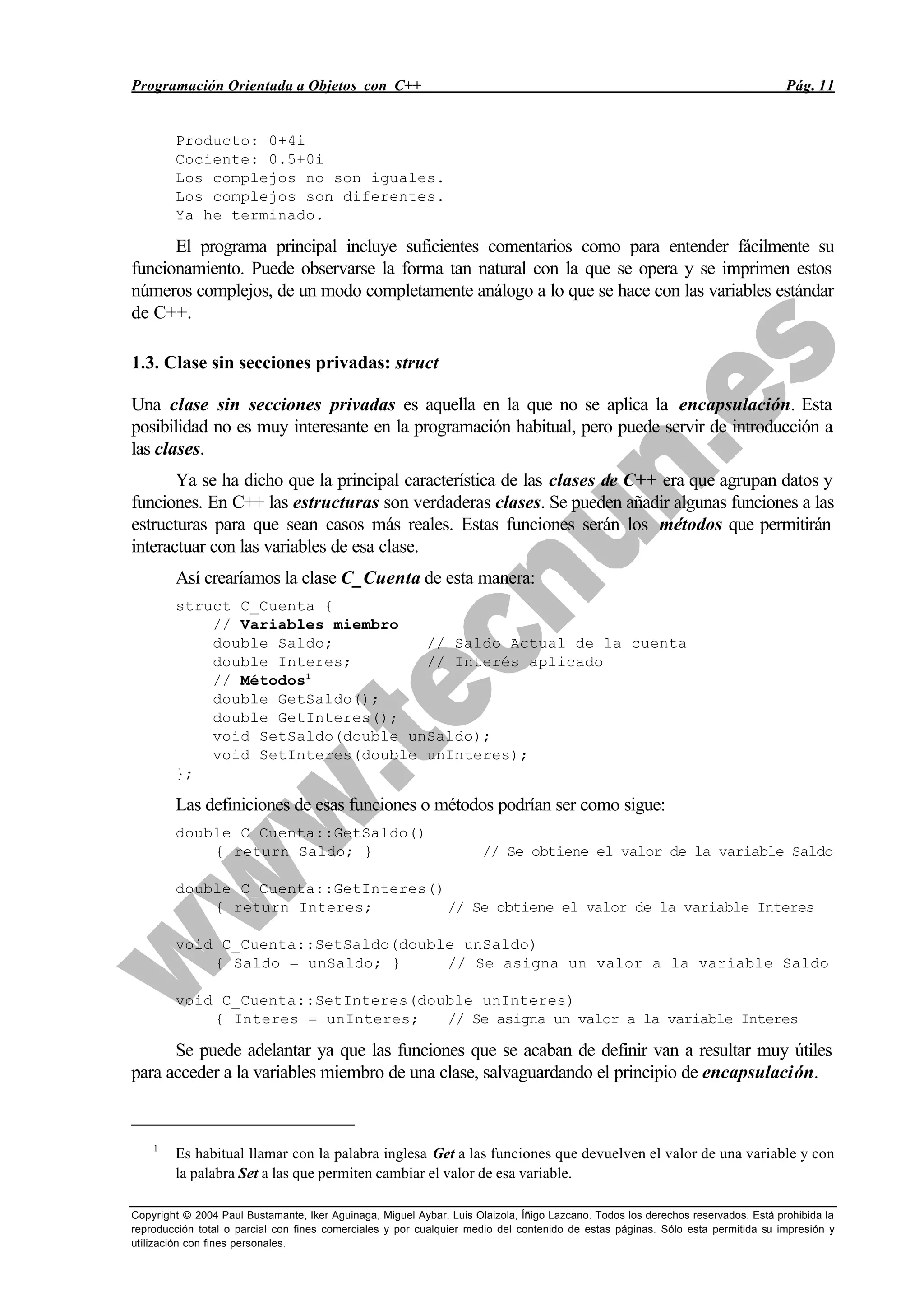 Programación Orientada a Objetos con C++ Pág. 11
Copyright © 2004 Paul Bustamante, Iker Aguinaga, Miguel Aybar, Luis Olaizola, Íñigo Lazcano. Todos los derechos reservados. Está prohibida la
reproducción total o parcial con fines comerciales y por cualquier medio del contenido de estas páginas. Sólo esta permitida su impresión y
utilización con fines personales.
Producto: 0+4i
Cociente: 0.5+0i
Los complejos no son iguales.
Los complejos son diferentes.
Ya he terminado.
El programa principal incluye suficientes comentarios como para entender fácilmente su
funcionamiento. Puede observarse la forma tan natural con la que se opera y se imprimen estos
números complejos, de un modo completamente análogo a lo que se hace con las variables estándar
de C++.
1.3. Clase sin secciones privadas: struct
Una clase sin secciones privadas es aquella en la que no se aplica la encapsulación. Esta
posibilidad no es muy interesante en la programación habitual, pero puede servir de introducción a
las clases.
Ya se ha dicho que la principal característica de las clases de C++ era que agrupan datos y
funciones. En C++ las estructuras son verdaderas clases. Se pueden añadir algunas funciones a las
estructuras para que sean casos más reales. Estas funciones serán los métodos que permitirán
interactuar con las variables de esa clase.
Así crearíamos la clase C_Cuenta de esta manera:
struct C_Cuenta {
// Variables miembro
double Saldo; // Saldo Actual de la cuenta
double Interes; // Interés aplicado
// Métodos1
double GetSaldo();
double GetInteres();
void SetSaldo(double unSaldo);
void SetInteres(double unInteres);
};
Las definiciones de esas funciones o métodos podrían ser como sigue:
double C_Cuenta::GetSaldo()
{ return Saldo; } // Se obtiene el valor de la variable Saldo
double C_Cuenta::GetInteres()
{ return Interes; // Se obtiene el valor de la variable Interes
void C_Cuenta::SetSaldo(double unSaldo)
{ Saldo = unSaldo; } // Se asigna un valor a la variable Saldo
void C_Cuenta::SetInteres(double unInteres)
{ Interes = unInteres; // Se asigna un valor a la variable Interes
Se puede adelantar ya que las funciones que se acaban de definir van a resultar muy útiles
para acceder a la variables miembro de una clase, salvaguardando el principio de encapsulación.
1
Es habitual llamar con la palabra inglesa Get a las funciones que devuelven el valor de una variable y con
la palabra Set a las que permiten cambiar el valor de esa variable.
 