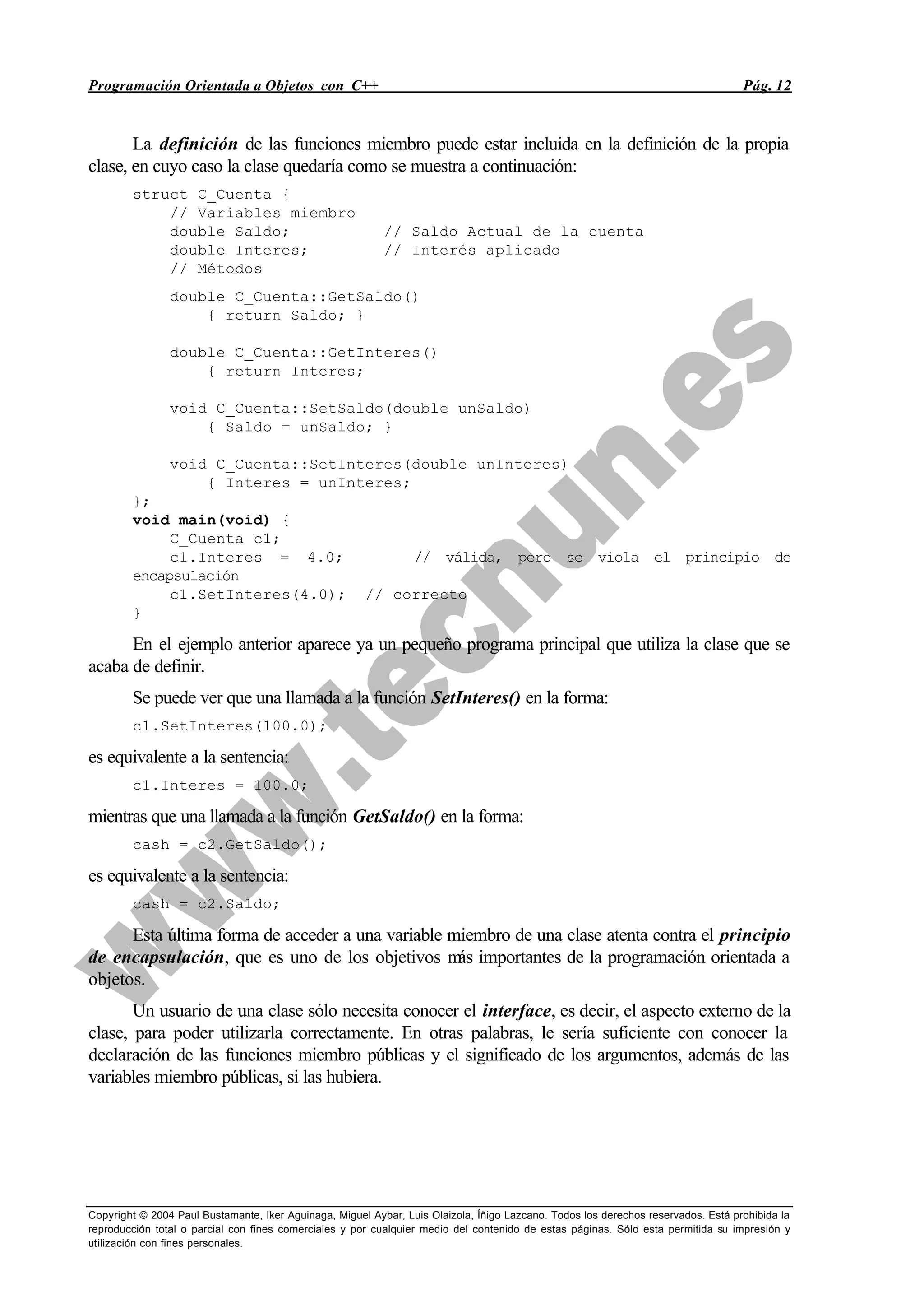 Programación Orientada a Objetos con C++ Pág. 12
Copyright © 2004 Paul Bustamante, Iker Aguinaga, Miguel Aybar, Luis Olaizola, Íñigo Lazcano. Todos los derechos reservados. Está prohibida la
reproducción total o parcial con fines comerciales y por cualquier medio del contenido de estas páginas. Sólo esta permitida su impresión y
utilización con fines personales.
La definición de las funciones miembro puede estar incluida en la definición de la propia
clase, en cuyo caso la clase quedaría como se muestra a continuación:
struct C_Cuenta {
// Variables miembro
double Saldo; // Saldo Actual de la cuenta
double Interes; // Interés aplicado
// Métodos
double C_Cuenta::GetSaldo()
{ return Saldo; }
double C_Cuenta::GetInteres()
{ return Interes;
void C_Cuenta::SetSaldo(double unSaldo)
{ Saldo = unSaldo; }
void C_Cuenta::SetInteres(double unInteres)
{ Interes = unInteres;
};
void main(void) {
C_Cuenta c1;
c1.Interes = 4.0; // válida, pero se viola el principio de
encapsulación
c1.SetInteres(4.0); // correcto
}
En el ejemplo anterior aparece ya un pequeño programa principal que utiliza la clase que se
acaba de definir.
Se puede ver que una llamada a la función SetInteres() en la forma:
c1.SetInteres(100.0);
es equivalente a la sentencia:
c1.Interes = 100.0;
mientras que una llamada a la función GetSaldo() en la forma:
cash = c2.GetSaldo();
es equivalente a la sentencia:
cash = c2.Saldo;
Esta última forma de acceder a una variable miembro de una clase atenta contra el principio
de encapsulación, que es uno de los objetivos más importantes de la programación orientada a
objetos.
Un usuario de una clase sólo necesita conocer el interface, es decir, el aspecto externo de la
clase, para poder utilizarla correctamente. En otras palabras, le sería suficiente con conocer la
declaración de las funciones miembro públicas y el significado de los argumentos, además de las
variables miembro públicas, si las hubiera.
 