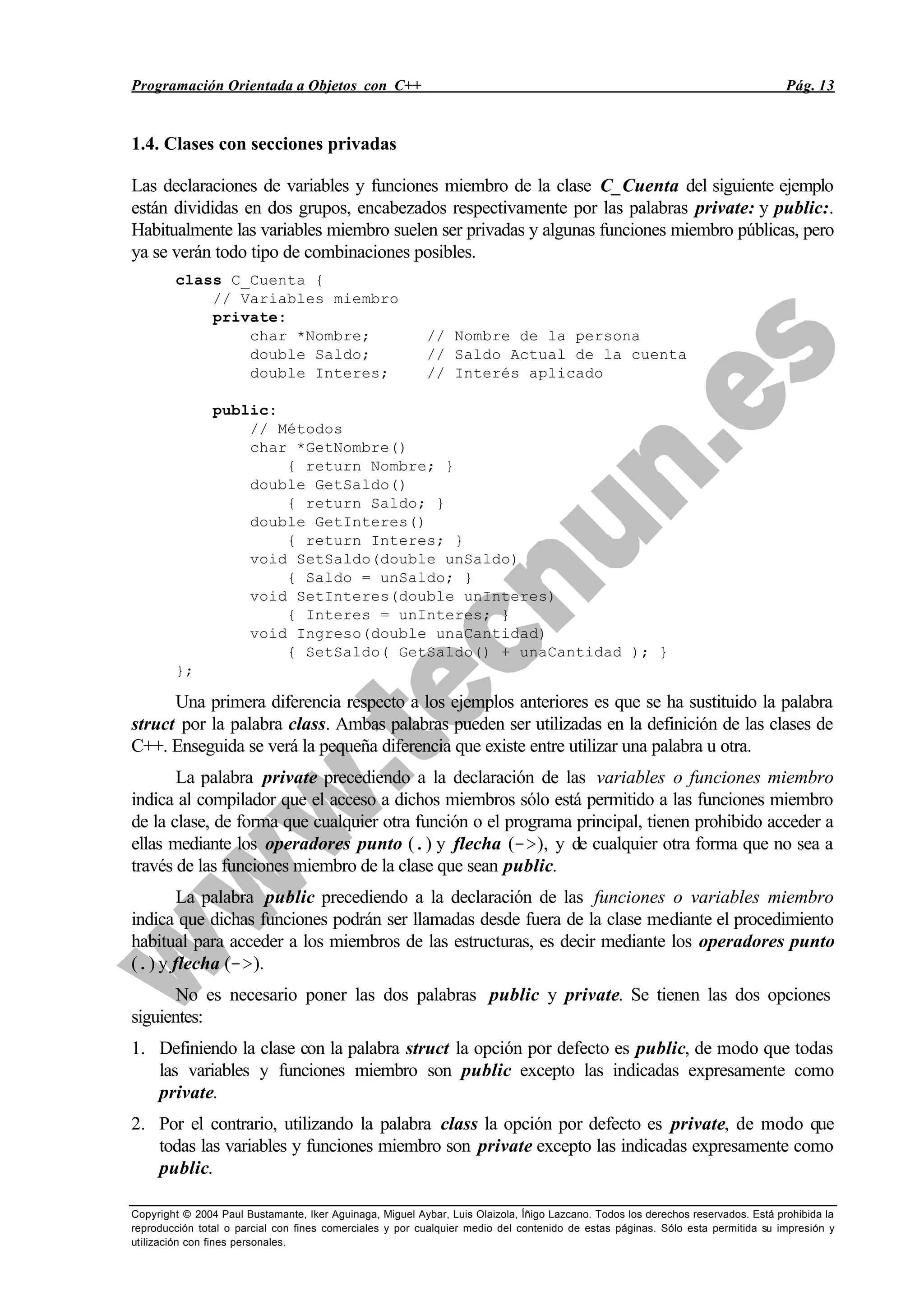 Programación Orientada a Objetos con C++ Pág. 13
Copyright © 2004 Paul Bustamante, Iker Aguinaga, Miguel Aybar, Luis Olaizola, Íñigo Lazcano. Todos los derechos reservados. Está prohibida la
reproducción total o parcial con fines comerciales y por cualquier medio del contenido de estas páginas. Sólo esta permitida su impresión y
utilización con fines personales.
1.4. Clases con secciones privadas
Las declaraciones de variables y funciones miembro de la clase C_Cuenta del siguiente ejemplo
están divididas en dos grupos, encabezados respectivamente por las palabras private: y public:.
Habitualmente las variables miembro suelen ser privadas y algunas funciones miembro públicas, pero
ya se verán todo tipo de combinaciones posibles.
class C_Cuenta {
// Variables miembro
private:
char *Nombre; // Nombre de la persona
double Saldo; // Saldo Actual de la cuenta
double Interes; // Interés aplicado
public:
// Métodos
char *GetNombre()
{ return Nombre; }
double GetSaldo()
{ return Saldo; }
double GetInteres()
{ return Interes; }
void SetSaldo(double unSaldo)
{ Saldo = unSaldo; }
void SetInteres(double unInteres)
{ Interes = unInteres; }
void Ingreso(double unaCantidad)
{ SetSaldo( GetSaldo() + unaCantidad ); }
};
Una primera diferencia respecto a los ejemplos anteriores es que se ha sustituido la palabra
struct por la palabra class. Ambas palabras pueden ser utilizadas en la definición de las clases de
C++. Enseguida se verá la pequeña diferencia que existe entre utilizar una palabra u otra.
La palabra private precediendo a la declaración de las variables o funciones miembro
indica al compilador que el acceso a dichos miembros sólo está permitido a las funciones miembro
de la clase, de forma que cualquier otra función o el programa principal, tienen prohibido acceder a
ellas mediante los operadores punto (.) y flecha (->), y de cualquier otra forma que no sea a
través de las funciones miembro de la clase que sean public.
La palabra public precediendo a la declaración de las funciones o variables miembro
indica que dichas funciones podrán ser llamadas desde fuera de la clase mediante el procedimiento
habitual para acceder a los miembros de las estructuras, es decir mediante los operadores punto
(.) y flecha (->).
No es necesario poner las dos palabras public y private. Se tienen las dos opciones
siguientes:
1. Definiendo la clase con la palabra struct la opción por defecto es public, de modo que todas
las variables y funciones miembro son public excepto las indicadas expresamente como
private.
2. Por el contrario, utilizando la palabra class la opción por defecto es private, de modo que
todas las variables y funciones miembro son private excepto las indicadas expresamente como
public.
 