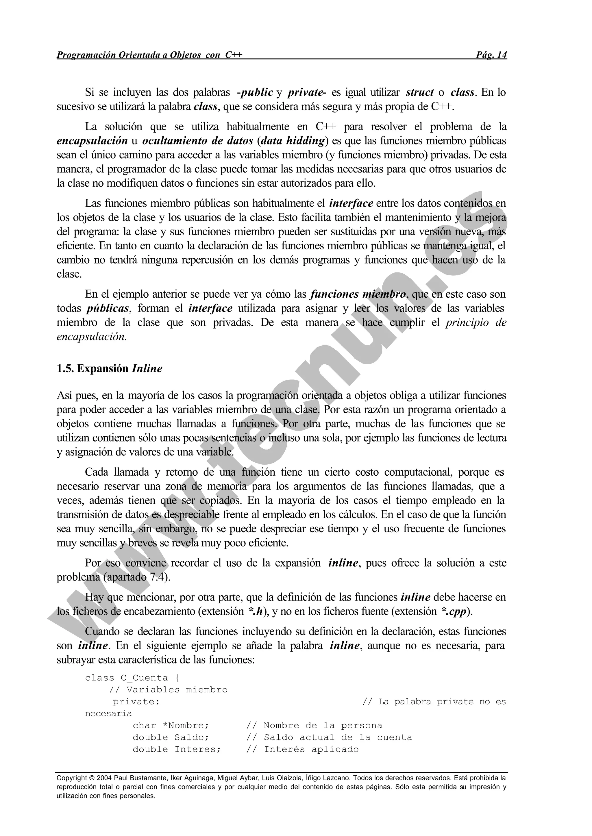 Programación Orientada a Objetos con C++ Pág. 14
Copyright © 2004 Paul Bustamante, Iker Aguinaga, Miguel Aybar, Luis Olaizola, Íñigo Lazcano. Todos los derechos reservados. Está prohibida la
reproducción total o parcial con fines comerciales y por cualquier medio del contenido de estas páginas. Sólo esta permitida su impresión y
utilización con fines personales.
Si se incluyen las dos palabras -public y private- es igual utilizar struct o class. En lo
sucesivo se utilizará la palabra class, que se considera más segura y más propia de C++.
La solución que se utiliza habitualmente en C++ para resolver el problema de la
encapsulación u ocultamiento de datos (data hidding) es que las funciones miembro públicas
sean el único camino para acceder a las variables miembro (y funciones miembro) privadas. De esta
manera, el programador de la clase puede tomar las medidas necesarias para que otros usuarios de
la clase no modifiquen datos o funciones sin estar autorizados para ello.
Las funciones miembro públicas son habitualmente el interface entre los datos contenidos en
los objetos de la clase y los usuarios de la clase. Esto facilita también el mantenimiento y la mejora
del programa: la clase y sus funciones miembro pueden ser sustituidas por una versión nueva, más
eficiente. En tanto en cuanto la declaración de las funciones miembro públicas se mantenga igual, el
cambio no tendrá ninguna repercusión en los demás programas y funciones que hacen uso de la
clase.
En el ejemplo anterior se puede ver ya cómo las funciones miembro, que en este caso son
todas públicas, forman el interface utilizada para asignar y leer los valores de las variables
miembro de la clase que son privadas. De esta manera se hace cumplir el principio de
encapsulación.
1.5. Expansión Inline
Así pues, en la mayoría de los casos la programación orientada a objetos obliga a utilizar funciones
para poder acceder a las variables miembro de una clase. Por esta razón un programa orientado a
objetos contiene muchas llamadas a funciones. Por otra parte, muchas de las funciones que se
utilizan contienen sólo unas pocas sentencias o incluso una sola, por ejemplo las funciones de lectura
y asignación de valores de una variable.
Cada llamada y retorno de una función tiene un cierto costo computacional, porque es
necesario reservar una zona de memoria para los argumentos de las funciones llamadas, que a
veces, además tienen que ser copiados. En la mayoría de los casos el tiempo empleado en la
transmisión de datos es despreciable frente al empleado en los cálculos. En el caso de que la función
sea muy sencilla, sin embargo, no se puede despreciar ese tiempo y el uso frecuente de funciones
muy sencillas y breves se revela muy poco eficiente.
Por eso conviene recordar el uso de la expansión inline, pues ofrece la solución a este
problema (apartado 7.4).
Hay que mencionar, por otra parte, que la definición de las funciones inline debe hacerse en
los ficheros de encabezamiento (extensión *.h), y no en los ficheros fuente (extensión *.cpp).
Cuando se declaran las funciones incluyendo su definición en la declaración, estas funciones
son inline. En el siguiente ejemplo se añade la palabra inline, aunque no es necesaria, para
subrayar esta característica de las funciones:
class C_Cuenta {
// Variables miembro
private: // La palabra private no es
necesaria
char *Nombre; // Nombre de la persona
double Saldo; // Saldo actual de la cuenta
double Interes; // Interés aplicado
 