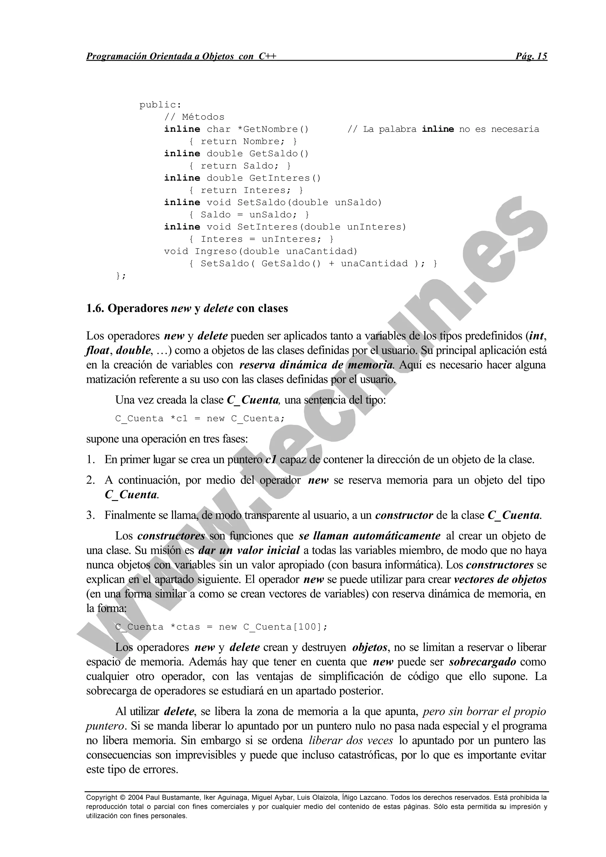 Programación Orientada a Objetos con C++ Pág. 15
Copyright © 2004 Paul Bustamante, Iker Aguinaga, Miguel Aybar, Luis Olaizola, Íñigo Lazcano. Todos los derechos reservados. Está prohibida la
reproducción total o parcial con fines comerciales y por cualquier medio del contenido de estas páginas. Sólo esta permitida su impresión y
utilización con fines personales.
public:
// Métodos
inline char *GetNombre() // La palabra inline no es necesaria
{ return Nombre; }
inline double GetSaldo()
{ return Saldo; }
inline double GetInteres()
{ return Interes; }
inline void SetSaldo(double unSaldo)
{ Saldo = unSaldo; }
inline void SetInteres(double unInteres)
{ Interes = unInteres; }
void Ingreso(double unaCantidad)
{ SetSaldo( GetSaldo() + unaCantidad ); }
};
1.6. Operadores new y delete con clases
Los operadores new y delete pueden ser aplicados tanto a variables de los tipos predefinidos (int,
float, double, …) como a objetos de las clases definidas por el usuario. Su principal aplicación está
en la creación de variables con reserva dinámica de memoria. Aquí es necesario hacer alguna
matización referente a su uso con las clases definidas por el usuario.
Una vez creada la clase C_Cuenta, una sentencia del tipo:
C_Cuenta *c1 = new C_Cuenta;
supone una operación en tres fases:
1. En primer lugar se crea un puntero c1 capaz de contener la dirección de un objeto de la clase.
2. A continuación, por medio del operador new se reserva memoria para un objeto del tipo
C_Cuenta.
3. Finalmente se llama, de modo transparente al usuario, a un constructor de la clase C_Cuenta.
Los constructores son funciones que se llaman automáticamente al crear un objeto de
una clase. Su misión es dar un valor inicial a todas las variables miembro, de modo que no haya
nunca objetos con variables sin un valor apropiado (con basura informática). Los constructores se
explican en el apartado siguiente. El operador new se puede utilizar para crear vectores de objetos
(en una forma similar a como se crean vectores de variables) con reserva dinámica de memoria, en
la forma:
C_Cuenta *ctas = new C_Cuenta[100];
Los operadores new y delete crean y destruyen objetos, no se limitan a reservar o liberar
espacio de memoria. Además hay que tener en cuenta que new puede ser sobrecargado como
cualquier otro operador, con las ventajas de simplificación de código que ello supone. La
sobrecarga de operadores se estudiará en un apartado posterior.
Al utilizar delete, se libera la zona de memoria a la que apunta, pero sin borrar el propio
puntero. Si se manda liberar lo apuntado por un puntero nulo no pasa nada especial y el programa
no libera memoria. Sin embargo si se ordena liberar dos veces lo apuntado por un puntero las
consecuencias son imprevisibles y puede que incluso catastróficas, por lo que es importante evitar
este tipo de errores.
 