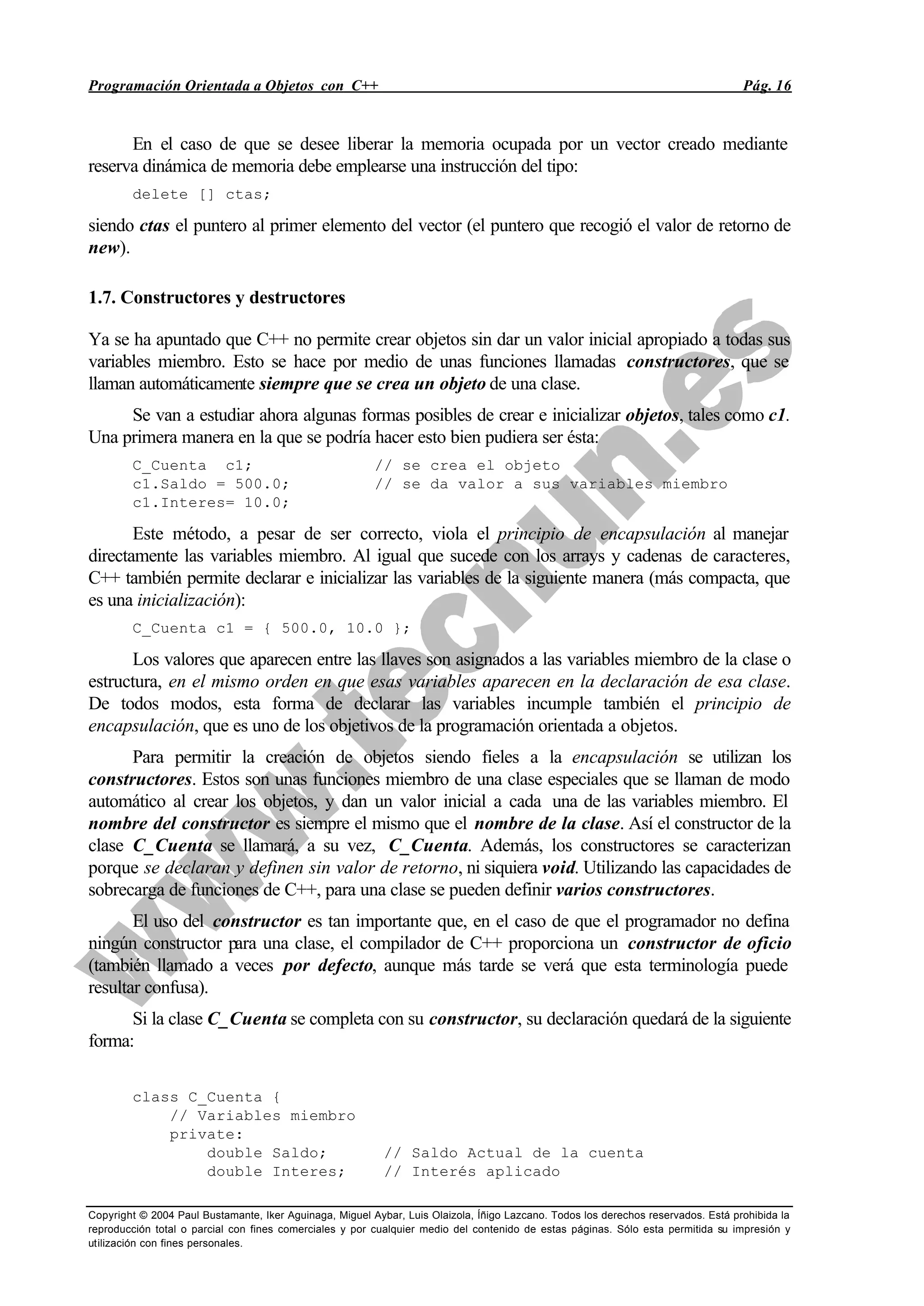 Programación Orientada a Objetos con C++ Pág. 16
Copyright © 2004 Paul Bustamante, Iker Aguinaga, Miguel Aybar, Luis Olaizola, Íñigo Lazcano. Todos los derechos reservados. Está prohibida la
reproducción total o parcial con fines comerciales y por cualquier medio del contenido de estas páginas. Sólo esta permitida su impresión y
utilización con fines personales.
En el caso de que se desee liberar la memoria ocupada por un vector creado mediante
reserva dinámica de memoria debe emplearse una instrucción del tipo:
delete [] ctas;
siendo ctas el puntero al primer elemento del vector (el puntero que recogió el valor de retorno de
new).
1.7. Constructores y destructores
Ya se ha apuntado que C++ no permite crear objetos sin dar un valor inicial apropiado a todas sus
variables miembro. Esto se hace por medio de unas funciones llamadas constructores, que se
llaman automáticamente siempre que se crea un objeto de una clase.
Se van a estudiar ahora algunas formas posibles de crear e inicializar objetos, tales como c1.
Una primera manera en la que se podría hacer esto bien pudiera ser ésta:
C_Cuenta c1; // se crea el objeto
c1.Saldo = 500.0; // se da valor a sus variables miembro
c1.Interes= 10.0;
Este método, a pesar de ser correcto, viola el principio de encapsulación al manejar
directamente las variables miembro. Al igual que sucede con los arrays y cadenas de caracteres,
C++ también permite declarar e inicializar las variables de la siguiente manera (más compacta, que
es una inicialización):
C_Cuenta c1 = { 500.0, 10.0 };
Los valores que aparecen entre las llaves son asignados a las variables miembro de la clase o
estructura, en el mismo orden en que esas variables aparecen en la declaración de esa clase.
De todos modos, esta forma de declarar las variables incumple también el principio de
encapsulación, que es uno de los objetivos de la programación orientada a objetos.
Para permitir la creación de objetos siendo fieles a la encapsulación se utilizan los
constructores. Estos son unas funciones miembro de una clase especiales que se llaman de modo
automático al crear los objetos, y dan un valor inicial a cada una de las variables miembro. El
nombre del constructor es siempre el mismo que el nombre de la clase. Así el constructor de la
clase C_Cuenta se llamará, a su vez, C_Cuenta. Además, los constructores se caracterizan
porque se declaran y definen sin valor de retorno, ni siquiera void. Utilizando las capacidades de
sobrecarga de funciones de C++, para una clase se pueden definir varios constructores.
El uso del constructor es tan importante que, en el caso de que el programador no defina
ningún constructor para una clase, el compilador de C++ proporciona un constructor de oficio
(también llamado a veces por defecto, aunque más tarde se verá que esta terminología puede
resultar confusa).
Si la clase C_Cuenta se completa con su constructor, su declaración quedará de la siguiente
forma:
class C_Cuenta {
// Variables miembro
private:
double Saldo; // Saldo Actual de la cuenta
double Interes; // Interés aplicado
 