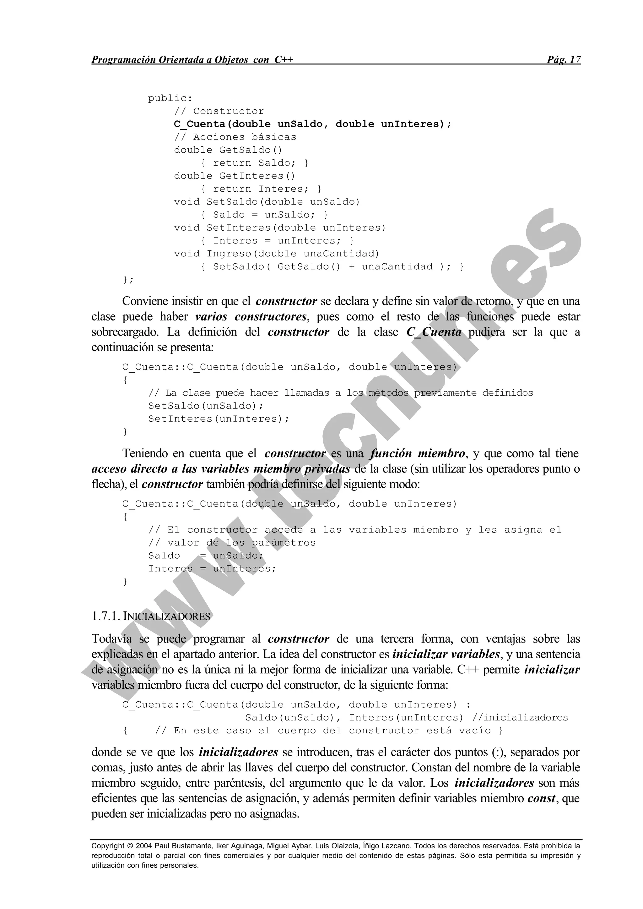 Programación Orientada a Objetos con C++ Pág. 17
Copyright © 2004 Paul Bustamante, Iker Aguinaga, Miguel Aybar, Luis Olaizola, Íñigo Lazcano. Todos los derechos reservados. Está prohibida la
reproducción total o parcial con fines comerciales y por cualquier medio del contenido de estas páginas. Sólo esta permitida su impresión y
utilización con fines personales.
public:
// Constructor
C_Cuenta(double unSaldo, double unInteres);
// Acciones básicas
double GetSaldo()
{ return Saldo; }
double GetInteres()
{ return Interes; }
void SetSaldo(double unSaldo)
{ Saldo = unSaldo; }
void SetInteres(double unInteres)
{ Interes = unInteres; }
void Ingreso(double unaCantidad)
{ SetSaldo( GetSaldo() + unaCantidad ); }
};
Conviene insistir en que el constructor se declara y define sin valor de retorno, y que en una
clase puede haber varios constructores, pues como el resto de las funciones puede estar
sobrecargado. La definición del constructor de la clase C_Cuenta pudiera ser la que a
continuación se presenta:
C_Cuenta::C_Cuenta(double unSaldo, double unInteres)
{
// La clase puede hacer llamadas a los métodos previamente definidos
SetSaldo(unSaldo);
SetInteres(unInteres);
}
Teniendo en cuenta que el constructor es una función miembro, y que como tal tiene
acceso directo a las variables miembro privadas de la clase (sin utilizar los operadores punto o
flecha), el constructor también podría definirse del siguiente modo:
C_Cuenta::C_Cuenta(double unSaldo, double unInteres)
{
// El constructor accede a las variables miembro y les asigna el
// valor de los parámetros
Saldo = unSaldo;
Interes = unInteres;
}
1.7.1. INICIALIZADORES
Todavía se puede programar al constructor de una tercera forma, con ventajas sobre las
explicadas en el apartado anterior. La idea del constructor es inicializar variables, y una sentencia
de asignación no es la única ni la mejor forma de inicializar una variable. C++ permite inicializar
variables miembro fuera del cuerpo del constructor, de la siguiente forma:
C_Cuenta::C_Cuenta(double unSaldo, double unInteres) :
Saldo(unSaldo), Interes(unInteres) //inicializadores
{ // En este caso el cuerpo del constructor está vacío }
donde se ve que los inicializadores se introducen, tras el carácter dos puntos (:), separados por
comas, justo antes de abrir las llaves del cuerpo del constructor. Constan del nombre de la variable
miembro seguido, entre paréntesis, del argumento que le da valor. Los inicializadores son más
eficientes que las sentencias de asignación, y además permiten definir variables miembro const, que
pueden ser inicializadas pero no asignadas.
 
