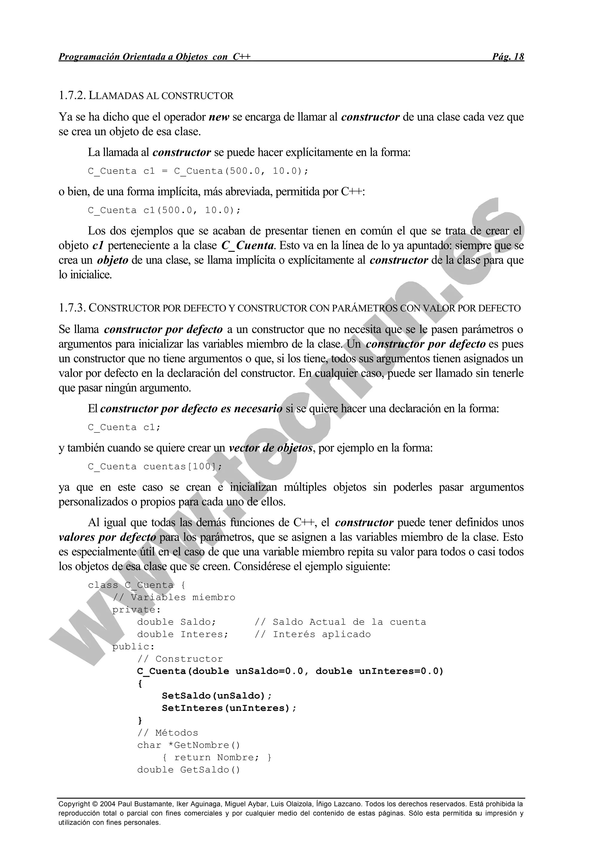 Programación Orientada a Objetos con C++ Pág. 18
Copyright © 2004 Paul Bustamante, Iker Aguinaga, Miguel Aybar, Luis Olaizola, Íñigo Lazcano. Todos los derechos reservados. Está prohibida la
reproducción total o parcial con fines comerciales y por cualquier medio del contenido de estas páginas. Sólo esta permitida su impresión y
utilización con fines personales.
1.7.2. LLAMADAS AL CONSTRUCTOR
Ya se ha dicho que el operador new se encarga de llamar al constructor de una clase cada vez que
se crea un objeto de esa clase.
La llamada al constructor se puede hacer explícitamente en la forma:
C_Cuenta c1 = C_Cuenta(500.0, 10.0);
o bien, de una forma implícita, más abreviada, permitida por C++:
C_Cuenta c1(500.0, 10.0);
Los dos ejemplos que se acaban de presentar tienen en común el que se trata de crear el
objeto c1 perteneciente a la clase C_Cuenta. Esto va en la línea de lo ya apuntado: siempre que se
crea un objeto de una clase, se llama implícita o explícitamente al constructor de la clase para que
lo inicialice.
1.7.3. CONSTRUCTOR POR DEFECTO Y CONSTRUCTOR CON PARÁMETROS CON VALOR POR DEFECTO
Se llama constructor por defecto a un constructor que no necesita que se le pasen parámetros o
argumentos para inicializar las variables miembro de la clase. Un constructor por defecto es pues
un constructor que no tiene argumentos o que, si los tiene, todos sus argumentos tienen asignados un
valor por defecto en la declaración del constructor. En cualquier caso, puede ser llamado sin tenerle
que pasar ningún argumento.
El constructor por defecto es necesario si se quiere hacer una declaración en la forma:
C_Cuenta c1;
y también cuando se quiere crear un vector de objetos, por ejemplo en la forma:
C_Cuenta cuentas[100];
ya que en este caso se crean e inicializan múltiples objetos sin poderles pasar argumentos
personalizados o propios para cada uno de ellos.
Al igual que todas las demás funciones de C++, el constructor puede tener definidos unos
valores por defecto para los parámetros, que se asignen a las variables miembro de la clase. Esto
es especialmente útil en el caso de que una variable miembro repita su valor para todos o casi todos
los objetos de esa clase que se creen. Considérese el ejemplo siguiente:
class C_Cuenta {
// Variables miembro
private:
double Saldo; // Saldo Actual de la cuenta
double Interes; // Interés aplicado
public:
// Constructor
C_Cuenta(double unSaldo=0.0, double unInteres=0.0)
{
SetSaldo(unSaldo);
SetInteres(unInteres);
}
// Métodos
char *GetNombre()
{ return Nombre; }
double GetSaldo()
 