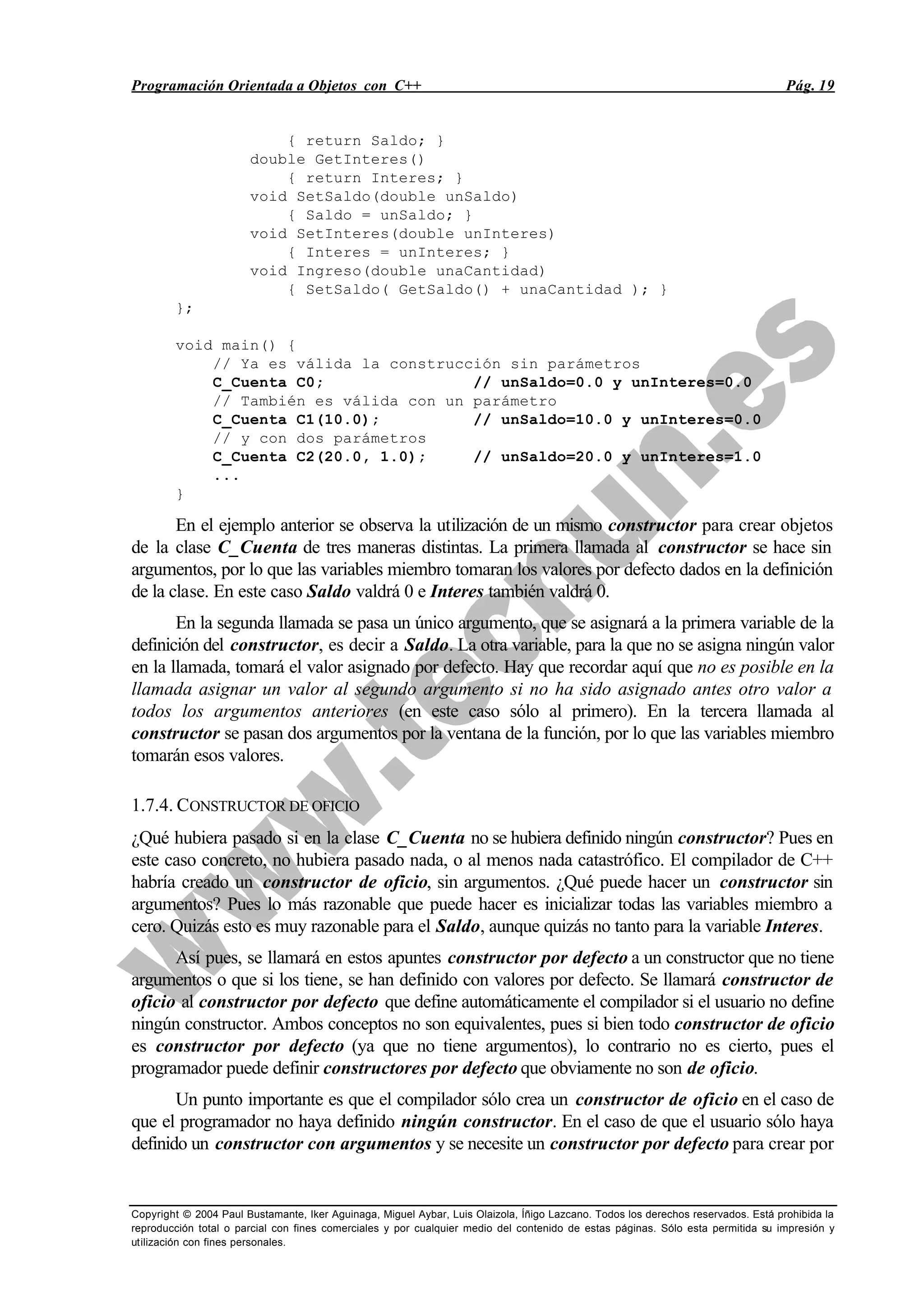 Programación Orientada a Objetos con C++ Pág. 19
Copyright © 2004 Paul Bustamante, Iker Aguinaga, Miguel Aybar, Luis Olaizola, Íñigo Lazcano. Todos los derechos reservados. Está prohibida la
reproducción total o parcial con fines comerciales y por cualquier medio del contenido de estas páginas. Sólo esta permitida su impresión y
utilización con fines personales.
{ return Saldo; }
double GetInteres()
{ return Interes; }
void SetSaldo(double unSaldo)
{ Saldo = unSaldo; }
void SetInteres(double unInteres)
{ Interes = unInteres; }
void Ingreso(double unaCantidad)
{ SetSaldo( GetSaldo() + unaCantidad ); }
};
void main() {
// Ya es válida la construcción sin parámetros
C_Cuenta C0; // unSaldo=0.0 y unInteres=0.0
// También es válida con un parámetro
C_Cuenta C1(10.0); // unSaldo=10.0 y unInteres=0.0
// y con dos parámetros
C_Cuenta C2(20.0, 1.0); // unSaldo=20.0 y unInteres=1.0
...
}
En el ejemplo anterior se observa la utilización de un mismo constructor para crear objetos
de la clase C_Cuenta de tres maneras distintas. La primera llamada al constructor se hace sin
argumentos, por lo que las variables miembro tomaran los valores por defecto dados en la definición
de la clase. En este caso Saldo valdrá 0 e Interes también valdrá 0.
En la segunda llamada se pasa un único argumento, que se asignará a la primera variable de la
definición del constructor, es decir a Saldo. La otra variable, para la que no se asigna ningún valor
en la llamada, tomará el valor asignado por defecto. Hay que recordar aquí que no es posible en la
llamada asignar un valor al segundo argumento si no ha sido asignado antes otro valor a
todos los argumentos anteriores (en este caso sólo al primero). En la tercera llamada al
constructor se pasan dos argumentos por la ventana de la función, por lo que las variables miembro
tomarán esos valores.
1.7.4. CONSTRUCTOR DE OFICIO
¿Qué hubiera pasado si en la clase C_Cuenta no se hubiera definido ningún constructor? Pues en
este caso concreto, no hubiera pasado nada, o al menos nada catastrófico. El compilador de C++
habría creado un constructor de oficio, sin argumentos. ¿Qué puede hacer un constructor sin
argumentos? Pues lo más razonable que puede hacer es inicializar todas las variables miembro a
cero. Quizás esto es muy razonable para el Saldo, aunque quizás no tanto para la variable Interes.
Así pues, se llamará en estos apuntes constructor por defecto a un constructor que no tiene
argumentos o que si los tiene, se han definido con valores por defecto. Se llamará constructor de
oficio al constructor por defecto que define automáticamente el compilador si el usuario no define
ningún constructor. Ambos conceptos no son equivalentes, pues si bien todo constructor de oficio
es constructor por defecto (ya que no tiene argumentos), lo contrario no es cierto, pues el
programador puede definir constructores por defecto que obviamente no son de oficio.
Un punto importante es que el compilador sólo crea un constructor de oficio en el caso de
que el programador no haya definido ningún constructor. En el caso de que el usuario sólo haya
definido un constructor con argumentos y se necesite un constructor por defecto para crear por
 