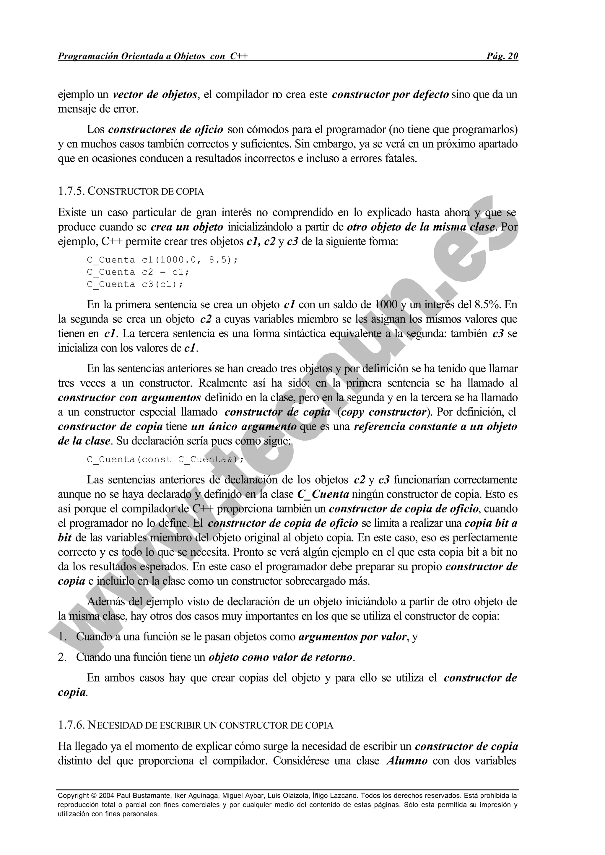 Programación Orientada a Objetos con C++ Pág. 20
Copyright © 2004 Paul Bustamante, Iker Aguinaga, Miguel Aybar, Luis Olaizola, Íñigo Lazcano. Todos los derechos reservados. Está prohibida la
reproducción total o parcial con fines comerciales y por cualquier medio del contenido de estas páginas. Sólo esta permitida su impresión y
utilización con fines personales.
ejemplo un vector de objetos, el compilador no crea este constructor por defecto sino que da un
mensaje de error.
Los constructores de oficio son cómodos para el programador (no tiene que programarlos)
y en muchos casos también correctos y suficientes. Sin embargo, ya se verá en un próximo apartado
que en ocasiones conducen a resultados incorrectos e incluso a errores fatales.
1.7.5. CONSTRUCTOR DE COPIA
Existe un caso particular de gran interés no comprendido en lo explicado hasta ahora y que se
produce cuando se crea un objeto inicializándolo a partir de otro objeto de la misma clase. Por
ejemplo, C++ permite crear tres objetos c1, c2 y c3 de la siguiente forma:
C_Cuenta c1(1000.0, 8.5);
C_Cuenta c2 = c1;
C_Cuenta c3(c1);
En la primera sentencia se crea un objeto c1 con un saldo de 1000 y un interés del 8.5%. En
la segunda se crea un objeto c2 a cuyas variables miembro se les asignan los mismos valores que
tienen en c1. La tercera sentencia es una forma sintáctica equivalente a la segunda: también c3 se
inicializa con los valores de c1.
En las sentencias anteriores se han creado tres objetos y por definición se ha tenido que llamar
tres veces a un constructor. Realmente así ha sido: en la primera sentencia se ha llamado al
constructor con argumentos definido en la clase, pero en la segunda y en la tercera se ha llamado
a un constructor especial llamado constructor de copia (copy constructor). Por definición, el
constructor de copia tiene un único argumento que es una referencia constante a un objeto
de la clase. Su declaración sería pues como sigue:
C_Cuenta(const C_Cuenta&);
Las sentencias anteriores de declaración de los objetos c2 y c3 funcionarían correctamente
aunque no se haya declarado y definido en la clase C_Cuenta ningún constructor de copia. Esto es
así porque el compilador de C++ proporciona también un constructor de copia de oficio, cuando
el programador no lo define. El constructor de copia de oficio se limita a realizar una copia bit a
bit de las variables miembro del objeto original al objeto copia. En este caso, eso es perfectamente
correcto y es todo lo que se necesita. Pronto se verá algún ejemplo en el que esta copia bit a bit no
da los resultados esperados. En este caso el programador debe preparar su propio constructor de
copia e incluirlo en la clase como un constructor sobrecargado más.
Además del ejemplo visto de declaración de un objeto iniciándolo a partir de otro objeto de
la misma clase, hay otros dos casos muy importantes en los que se utiliza el constructor de copia:
1. Cuando a una función se le pasan objetos como argumentos por valor, y
2. Cuando una función tiene un objeto como valor de retorno.
En ambos casos hay que crear copias del objeto y para ello se utiliza el constructor de
copia.
1.7.6. NECESIDAD DE ESCRIBIR UN CONSTRUCTOR DE COPIA
Ha llegado ya el momento de explicar cómo surge la necesidad de escribir un constructor de copia
distinto del que proporciona el compilador. Considérese una clase Alumno con dos variables
 