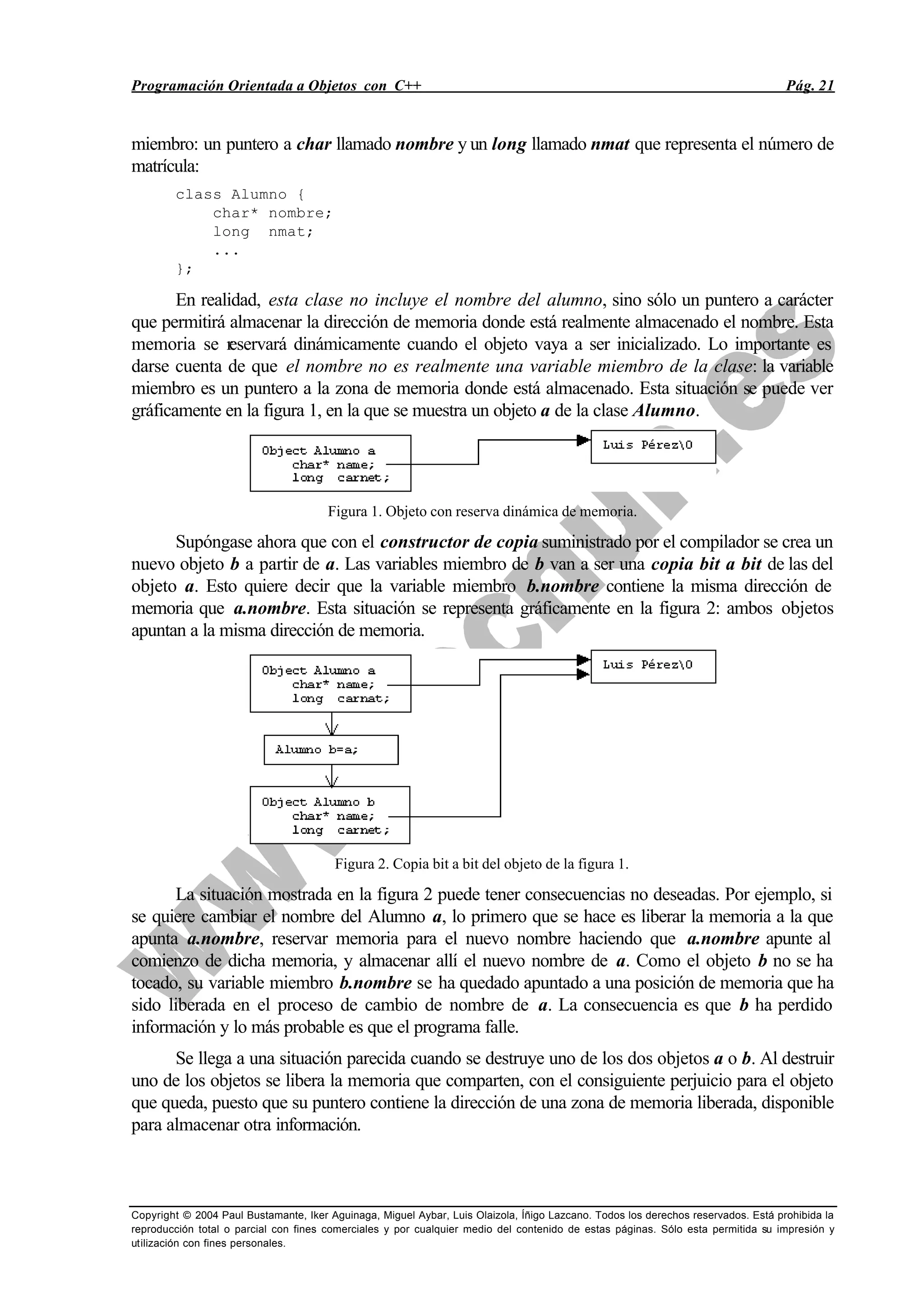Programación Orientada a Objetos con C++ Pág. 21
Copyright © 2004 Paul Bustamante, Iker Aguinaga, Miguel Aybar, Luis Olaizola, Íñigo Lazcano. Todos los derechos reservados. Está prohibida la
reproducción total o parcial con fines comerciales y por cualquier medio del contenido de estas páginas. Sólo esta permitida su impresión y
utilización con fines personales.
miembro: un puntero a char llamado nombre y un long llamado nmat que representa el número de
matrícula:
class Alumno {
char* nombre;
long nmat;
...
};
En realidad, esta clase no incluye el nombre del alumno, sino sólo un puntero a carácter
que permitirá almacenar la dirección de memoria donde está realmente almacenado el nombre. Esta
memoria se reservará dinámicamente cuando el objeto vaya a ser inicializado. Lo importante es
darse cuenta de que el nombre no es realmente una variable miembro de la clase: la variable
miembro es un puntero a la zona de memoria donde está almacenado. Esta situación se puede ver
gráficamente en la figura 1, en la que se muestra un objeto a de la clase Alumno.
Figura 1. Objeto con reserva dinámica de memoria.
Supóngase ahora que con el constructor de copia suministrado por el compilador se crea un
nuevo objeto b a partir de a. Las variables miembro de b van a ser una copia bit a bit de las del
objeto a. Esto quiere decir que la variable miembro b.nombre contiene la misma dirección de
memoria que a.nombre. Esta situación se representa gráficamente en la figura 2: ambos objetos
apuntan a la misma dirección de memoria.
Figura 2. Copia bit a bit del objeto de la figura 1.
La situación mostrada en la figura 2 puede tener consecuencias no deseadas. Por ejemplo, si
se quiere cambiar el nombre del Alumno a, lo primero que se hace es liberar la memoria a la que
apunta a.nombre, reservar memoria para el nuevo nombre haciendo que a.nombre apunte al
comienzo de dicha memoria, y almacenar allí el nuevo nombre de a. Como el objeto b no se ha
tocado, su variable miembro b.nombre se ha quedado apuntado a una posición de memoria que ha
sido liberada en el proceso de cambio de nombre de a. La consecuencia es que b ha perdido
información y lo más probable es que el programa falle.
Se llega a una situación parecida cuando se destruye uno de los dos objetos a o b. Al destruir
uno de los objetos se libera la memoria que comparten, con el consiguiente perjuicio para el objeto
que queda, puesto que su puntero contiene la dirección de una zona de memoria liberada, disponible
para almacenar otra información.
 