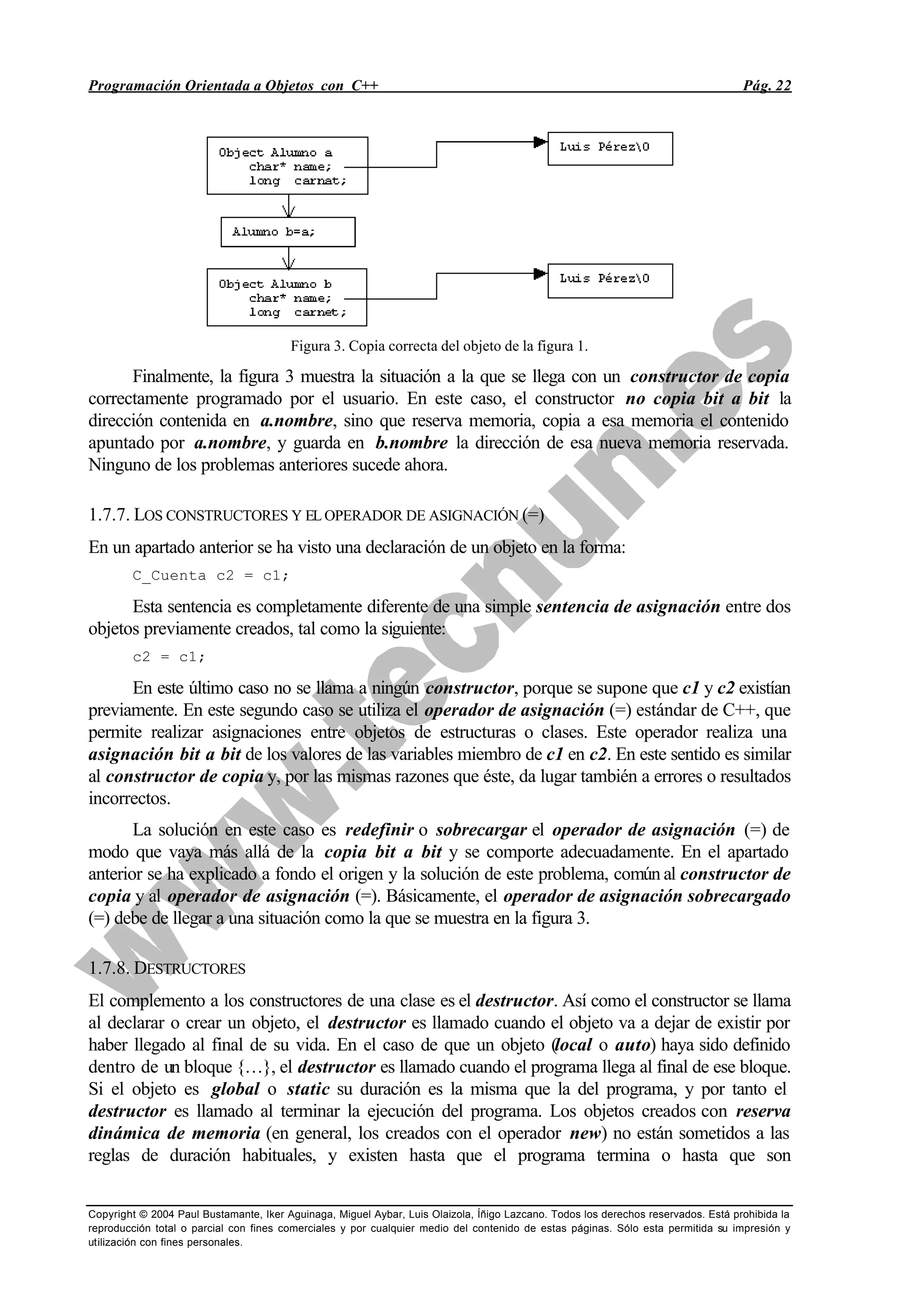 Programación Orientada a Objetos con C++ Pág. 22
Copyright © 2004 Paul Bustamante, Iker Aguinaga, Miguel Aybar, Luis Olaizola, Íñigo Lazcano. Todos los derechos reservados. Está prohibida la
reproducción total o parcial con fines comerciales y por cualquier medio del contenido de estas páginas. Sólo esta permitida su impresión y
utilización con fines personales.
Figura 3. Copia correcta del objeto de la figura 1.
Finalmente, la figura 3 muestra la situación a la que se llega con un constructor de copia
correctamente programado por el usuario. En este caso, el constructor no copia bit a bit la
dirección contenida en a.nombre, sino que reserva memoria, copia a esa memoria el contenido
apuntado por a.nombre, y guarda en b.nombre la dirección de esa nueva memoria reservada.
Ninguno de los problemas anteriores sucede ahora.
1.7.7. LOS CONSTRUCTORES Y EL OPERADOR DE ASIGNACIÓN (=)
En un apartado anterior se ha visto una declaración de un objeto en la forma:
C_Cuenta c2 = c1;
Esta sentencia es completamente diferente de una simple sentencia de asignación entre dos
objetos previamente creados, tal como la siguiente:
c2 = c1;
En este último caso no se llama a ningún constructor, porque se supone que c1 y c2 existían
previamente. En este segundo caso se utiliza el operador de asignación (=) estándar de C++, que
permite realizar asignaciones entre objetos de estructuras o clases. Este operador realiza una
asignación bit a bit de los valores de las variables miembro de c1 en c2. En este sentido es similar
al constructor de copia y, por las mismas razones que éste, da lugar también a errores o resultados
incorrectos.
La solución en este caso es redefinir o sobrecargar el operador de asignación (=) de
modo que vaya más allá de la copia bit a bit y se comporte adecuadamente. En el apartado
anterior se ha explicado a fondo el origen y la solución de este problema, común al constructor de
copia y al operador de asignación (=). Básicamente, el operador de asignación sobrecargado
(=) debe de llegar a una situación como la que se muestra en la figura 3.
1.7.8. DESTRUCTORES
El complemento a los constructores de una clase es el destructor. Así como el constructor se llama
al declarar o crear un objeto, el destructor es llamado cuando el objeto va a dejar de existir por
haber llegado al final de su vida. En el caso de que un objeto (local o auto) haya sido definido
dentro de un bloque {…}, el destructor es llamado cuando el programa llega al final de ese bloque.
Si el objeto es global o static su duración es la misma que la del programa, y por tanto el
destructor es llamado al terminar la ejecución del programa. Los objetos creados con reserva
dinámica de memoria (en general, los creados con el operador new) no están sometidos a las
reglas de duración habituales, y existen hasta que el programa termina o hasta que son
 
