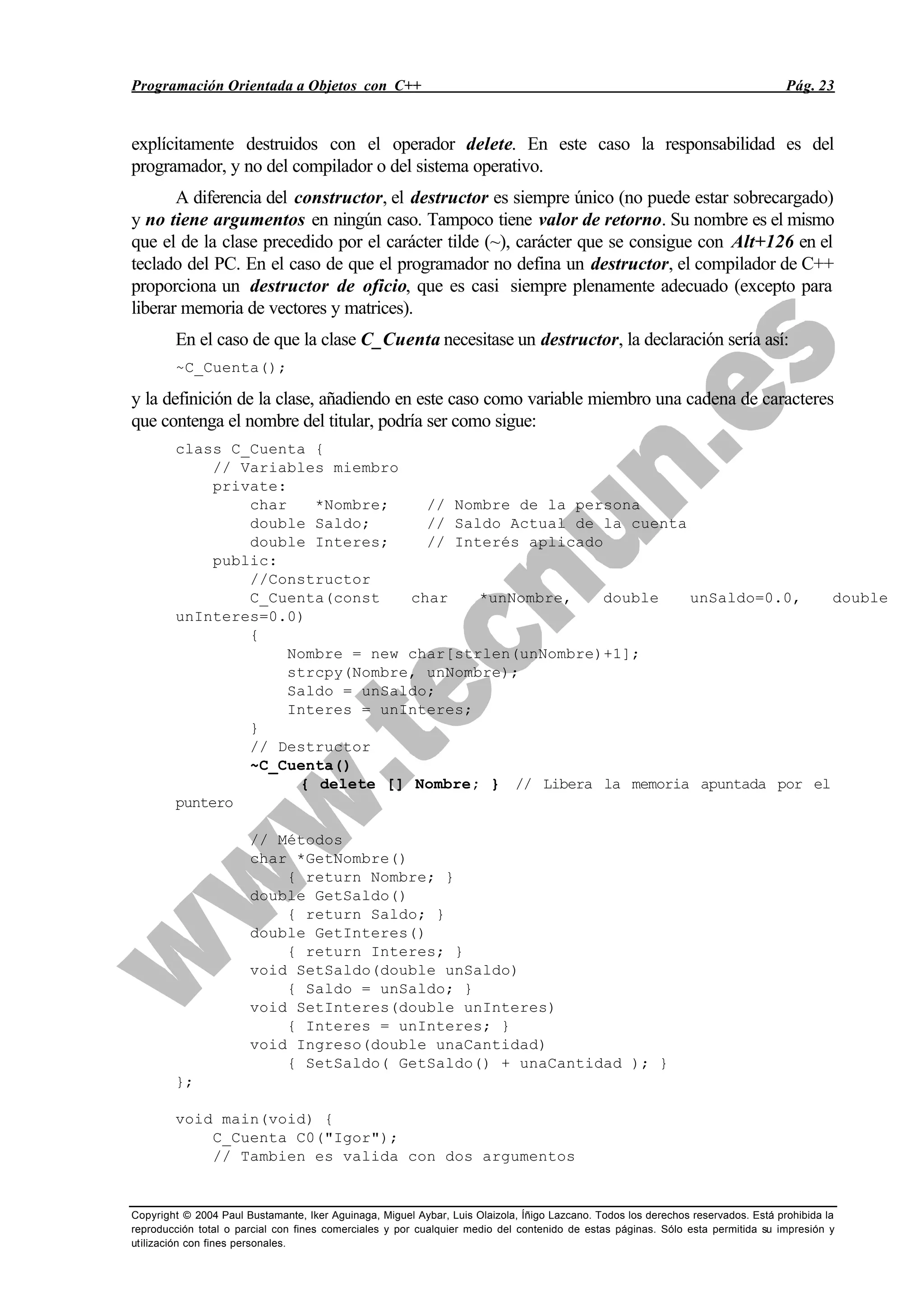 Programación Orientada a Objetos con C++ Pág. 23
Copyright © 2004 Paul Bustamante, Iker Aguinaga, Miguel Aybar, Luis Olaizola, Íñigo Lazcano. Todos los derechos reservados. Está prohibida la
reproducción total o parcial con fines comerciales y por cualquier medio del contenido de estas páginas. Sólo esta permitida su impresión y
utilización con fines personales.
explícitamente destruidos con el operador delete. En este caso la responsabilidad es del
programador, y no del compilador o del sistema operativo.
A diferencia del constructor, el destructor es siempre único (no puede estar sobrecargado)
y no tiene argumentos en ningún caso. Tampoco tiene valor de retorno. Su nombre es el mismo
que el de la clase precedido por el carácter tilde (~), carácter que se consigue con Alt+126 en el
teclado del PC. En el caso de que el programador no defina un destructor, el compilador de C++
proporciona un destructor de oficio, que es casi siempre plenamente adecuado (excepto para
liberar memoria de vectores y matrices).
En el caso de que la clase C_Cuenta necesitase un destructor, la declaración sería así:
~C_Cuenta();
y la definición de la clase, añadiendo en este caso como variable miembro una cadena de caracteres
que contenga el nombre del titular, podría ser como sigue:
class C_Cuenta {
// Variables miembro
private:
char *Nombre; // Nombre de la persona
double Saldo; // Saldo Actual de la cuenta
double Interes; // Interés aplicado
public:
//Constructor
C_Cuenta(const char *unNombre, double unSaldo=0.0, double
unInteres=0.0)
{
Nombre = new char[strlen(unNombre)+1];
strcpy(Nombre, unNombre);
Saldo = unSaldo;
Interes = unInteres;
}
// Destructor
~C_Cuenta()
{ delete [] Nombre; } // Libera la memoria apuntada por el
puntero
// Métodos
char *GetNombre()
{ return Nombre; }
double GetSaldo()
{ return Saldo; }
double GetInteres()
{ return Interes; }
void SetSaldo(double unSaldo)
{ Saldo = unSaldo; }
void SetInteres(double unInteres)
{ Interes = unInteres; }
void Ingreso(double unaCantidad)
{ SetSaldo( GetSaldo() + unaCantidad ); }
};
void main(void) {
C_Cuenta C0("Igor");
// Tambien es valida con dos argumentos
 