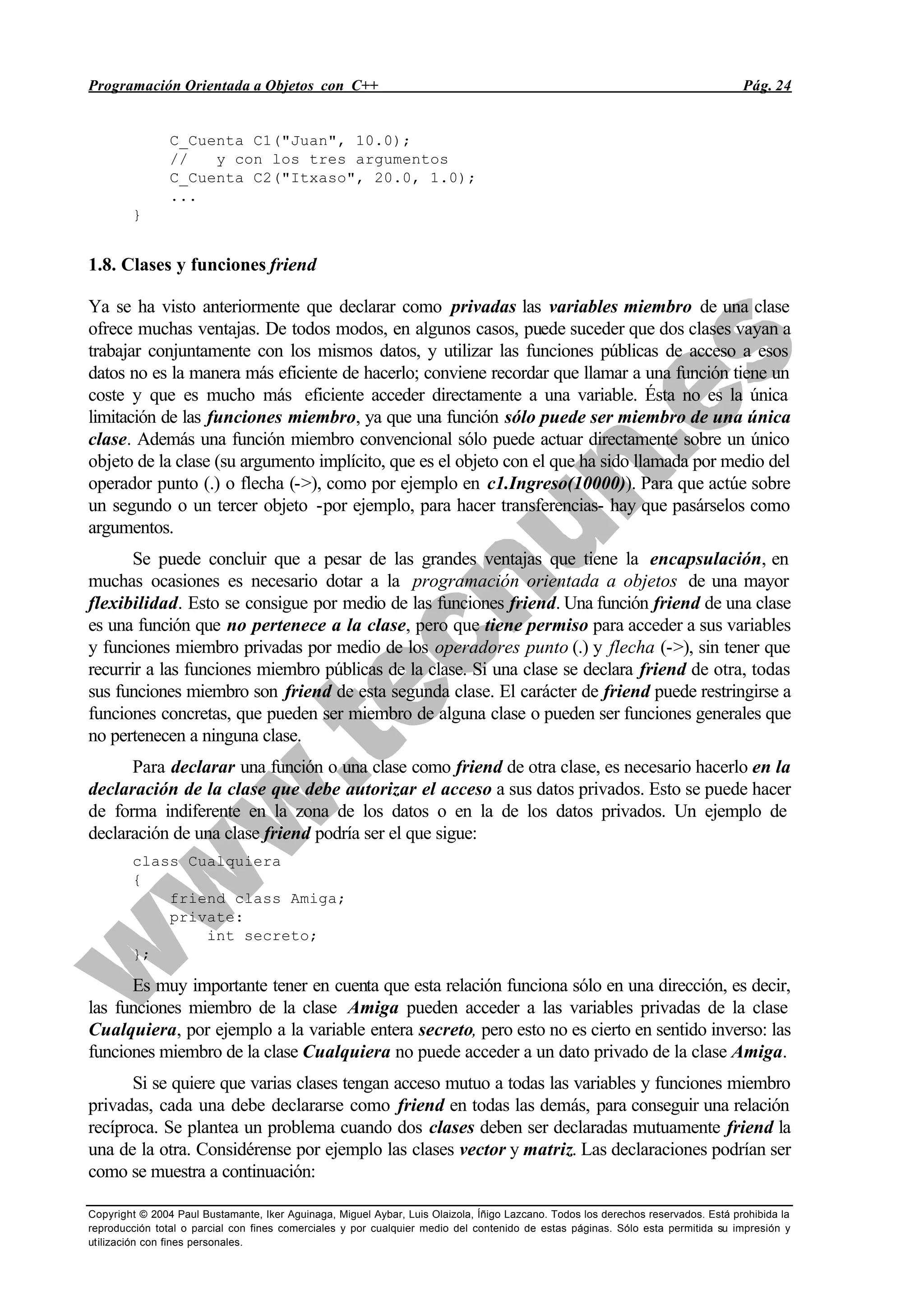 Programación Orientada a Objetos con C++ Pág. 24
Copyright © 2004 Paul Bustamante, Iker Aguinaga, Miguel Aybar, Luis Olaizola, Íñigo Lazcano. Todos los derechos reservados. Está prohibida la
reproducción total o parcial con fines comerciales y por cualquier medio del contenido de estas páginas. Sólo esta permitida su impresión y
utilización con fines personales.
C_Cuenta C1("Juan", 10.0);
// y con los tres argumentos
C_Cuenta C2("Itxaso", 20.0, 1.0);
...
}
1.8. Clases y funciones friend
Ya se ha visto anteriormente que declarar como privadas las variables miembro de una clase
ofrece muchas ventajas. De todos modos, en algunos casos, puede suceder que dos clases vayan a
trabajar conjuntamente con los mismos datos, y utilizar las funciones públicas de acceso a esos
datos no es la manera más eficiente de hacerlo; conviene recordar que llamar a una función tiene un
coste y que es mucho más eficiente acceder directamente a una variable. Ésta no es la única
limitación de las funciones miembro, ya que una función sólo puede ser miembro de una única
clase. Además una función miembro convencional sólo puede actuar directamente sobre un único
objeto de la clase (su argumento implícito, que es el objeto con el que ha sido llamada por medio del
operador punto (.) o flecha (->), como por ejemplo en c1.Ingreso(10000)). Para que actúe sobre
un segundo o un tercer objeto -por ejemplo, para hacer transferencias- hay que pasárselos como
argumentos.
Se puede concluir que a pesar de las grandes ventajas que tiene la encapsulación, en
muchas ocasiones es necesario dotar a la programación orientada a objetos de una mayor
flexibilidad. Esto se consigue por medio de las funciones friend. Una función friend de una clase
es una función que no pertenece a la clase, pero que tiene permiso para acceder a sus variables
y funciones miembro privadas por medio de los operadores punto (.) y flecha (->), sin tener que
recurrir a las funciones miembro públicas de la clase. Si una clase se declara friend de otra, todas
sus funciones miembro son friend de esta segunda clase. El carácter de friend puede restringirse a
funciones concretas, que pueden ser miembro de alguna clase o pueden ser funciones generales que
no pertenecen a ninguna clase.
Para declarar una función o una clase como friend de otra clase, es necesario hacerlo en la
declaración de la clase que debe autorizar el acceso a sus datos privados. Esto se puede hacer
de forma indiferente en la zona de los datos o en la de los datos privados. Un ejemplo de
declaración de una clase friend podría ser el que sigue:
class Cualquiera
{
friend class Amiga;
private:
int secreto;
};
Es muy importante tener en cuenta que esta relación funciona sólo en una dirección, es decir,
las funciones miembro de la clase Amiga pueden acceder a las variables privadas de la clase
Cualquiera, por ejemplo a la variable entera secreto, pero esto no es cierto en sentido inverso: las
funciones miembro de la clase Cualquiera no puede acceder a un dato privado de la clase Amiga.
Si se quiere que varias clases tengan acceso mutuo a todas las variables y funciones miembro
privadas, cada una debe declararse como friend en todas las demás, para conseguir una relación
recíproca. Se plantea un problema cuando dos clases deben ser declaradas mutuamente friend la
una de la otra. Considérense por ejemplo las clases vector y matriz. Las declaraciones podrían ser
como se muestra a continuación:
 