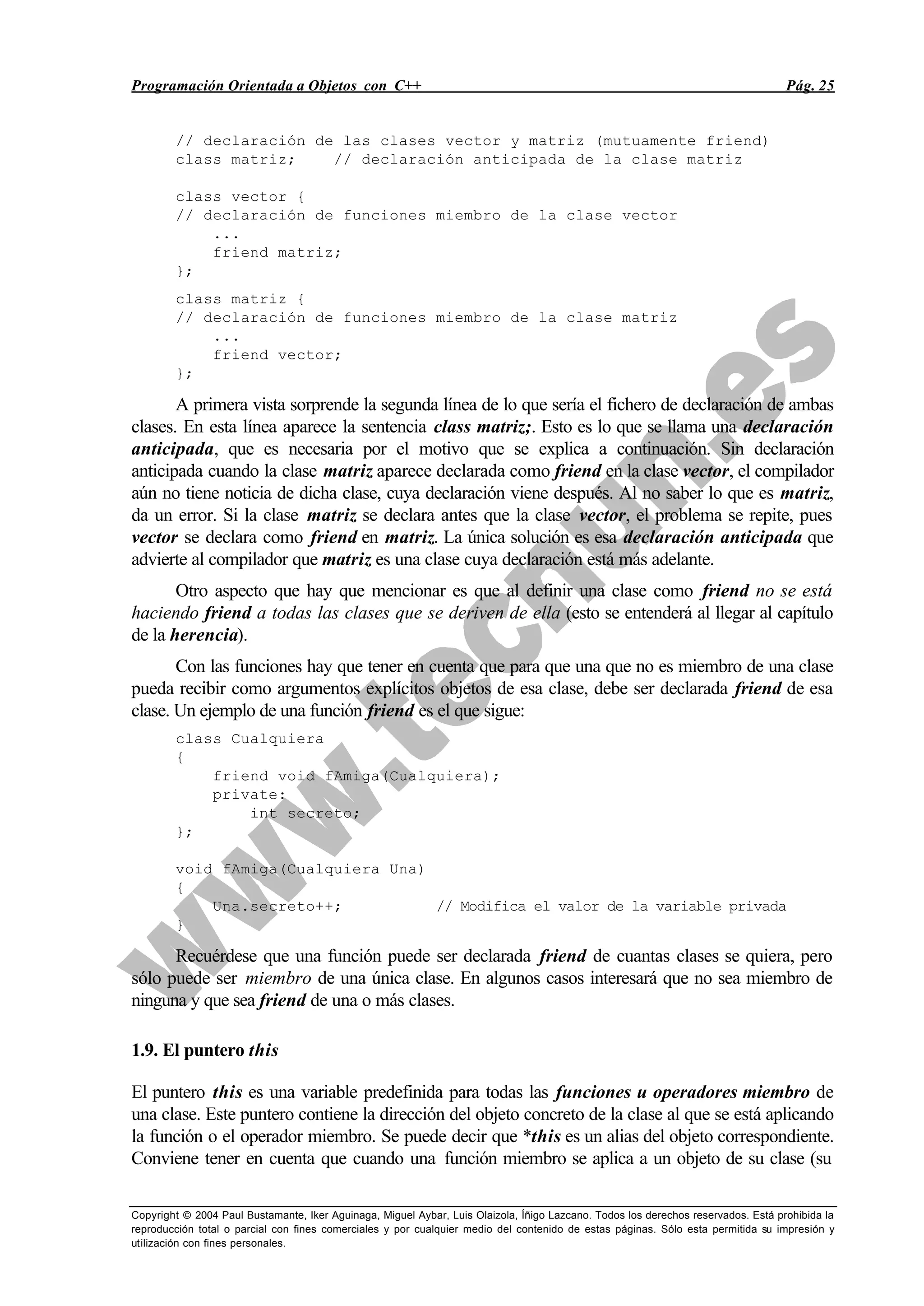 Programación Orientada a Objetos con C++ Pág. 25
Copyright © 2004 Paul Bustamante, Iker Aguinaga, Miguel Aybar, Luis Olaizola, Íñigo Lazcano. Todos los derechos reservados. Está prohibida la
reproducción total o parcial con fines comerciales y por cualquier medio del contenido de estas páginas. Sólo esta permitida su impresión y
utilización con fines personales.
// declaración de las clases vector y matriz (mutuamente friend)
class matriz; // declaración anticipada de la clase matriz
class vector {
// declaración de funciones miembro de la clase vector
...
friend matriz;
};
class matriz {
// declaración de funciones miembro de la clase matriz
...
friend vector;
};
A primera vista sorprende la segunda línea de lo que sería el fichero de declaración de ambas
clases. En esta línea aparece la sentencia class matriz;. Esto es lo que se llama una declaración
anticipada, que es necesaria por el motivo que se explica a continuación. Sin declaración
anticipada cuando la clase matriz aparece declarada como friend en la clase vector, el compilador
aún no tiene noticia de dicha clase, cuya declaración viene después. Al no saber lo que es matriz,
da un error. Si la clase matriz se declara antes que la clase vector, el problema se repite, pues
vector se declara como friend en matriz. La única solución es esa declaración anticipada que
advierte al compilador que matriz es una clase cuya declaración está más adelante.
Otro aspecto que hay que mencionar es que al definir una clase como friend no se está
haciendo friend a todas las clases que se deriven de ella (esto se entenderá al llegar al capítulo
de la herencia).
Con las funciones hay que tener en cuenta que para que una que no es miembro de una clase
pueda recibir como argumentos explícitos objetos de esa clase, debe ser declarada friend de esa
clase. Un ejemplo de una función friend es el que sigue:
class Cualquiera
{
friend void fAmiga(Cualquiera);
private:
int secreto;
};
void fAmiga(Cualquiera Una)
{
Una.secreto++; // Modifica el valor de la variable privada
}
Recuérdese que una función puede ser declarada friend de cuantas clases se quiera, pero
sólo puede ser miembro de una única clase. En algunos casos interesará que no sea miembro de
ninguna y que sea friend de una o más clases.
1.9. El puntero this
El puntero this es una variable predefinida para todas las funciones u operadores miembro de
una clase. Este puntero contiene la dirección del objeto concreto de la clase al que se está aplicando
la función o el operador miembro. Se puede decir que *this es un alias del objeto correspondiente.
Conviene tener en cuenta que cuando una función miembro se aplica a un objeto de su clase (su
 
