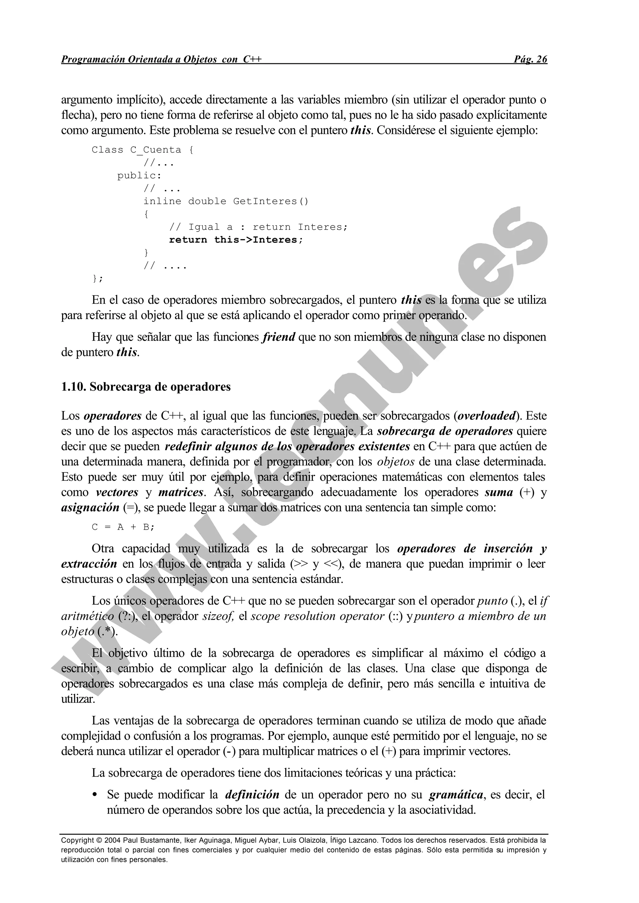 Programación Orientada a Objetos con C++ Pág. 26
Copyright © 2004 Paul Bustamante, Iker Aguinaga, Miguel Aybar, Luis Olaizola, Íñigo Lazcano. Todos los derechos reservados. Está prohibida la
reproducción total o parcial con fines comerciales y por cualquier medio del contenido de estas páginas. Sólo esta permitida su impresión y
utilización con fines personales.
argumento implícito), accede directamente a las variables miembro (sin utilizar el operador punto o
flecha), pero no tiene forma de referirse al objeto como tal, pues no le ha sido pasado explícitamente
como argumento. Este problema se resuelve con el puntero this. Considérese el siguiente ejemplo:
Class C_Cuenta {
//...
public:
// ...
inline double GetInteres()
{
// Igual a : return Interes;
return this->Interes;
}
// ....
};
En el caso de operadores miembro sobrecargados, el puntero this es la forma que se utiliza
para referirse al objeto al que se está aplicando el operador como primer operando.
Hay que señalar que las funciones friend que no son miembros de ninguna clase no disponen
de puntero this.
1.10. Sobrecarga de operadores
Los operadores de C++, al igual que las funciones, pueden ser sobrecargados (overloaded). Este
es uno de los aspectos más característicos de este lenguaje. La sobrecarga de operadores quiere
decir que se pueden redefinir algunos de los operadores existentes en C++ para que actúen de
una determinada manera, definida por el programador, con los objetos de una clase determinada.
Esto puede ser muy útil por ejemplo, para definir operaciones matemáticas con elementos tales
como vectores y matrices. Así, sobrecargando adecuadamente los operadores suma (+) y
asignación (=), se puede llegar a sumar dos matrices con una sentencia tan simple como:
C = A + B;
Otra capacidad muy utilizada es la de sobrecargar los operadores de inserción y
extracción en los flujos de entrada y salida (>> y <<), de manera que puedan imprimir o leer
estructuras o clases complejas con una sentencia estándar.
Los únicos operadores de C++ que no se pueden sobrecargar son el operador punto (.), el if
aritmético (?:), el operador sizeof, el scope resolution operator (::) ypuntero a miembro de un
objeto (.*).
El objetivo último de la sobrecarga de operadores es simplificar al máximo el código a
escribir, a cambio de complicar algo la definición de las clases. Una clase que disponga de
operadores sobrecargados es una clase más compleja de definir, pero más sencilla e intuitiva de
utilizar.
Las ventajas de la sobrecarga de operadores terminan cuando se utiliza de modo que añade
complejidad o confusión a los programas. Por ejemplo, aunque esté permitido por el lenguaje, no se
deberá nunca utilizar el operador (-) para multiplicar matrices o el (+) para imprimir vectores.
La sobrecarga de operadores tiene dos limitaciones teóricas y una práctica:
• Se puede modificar la definición de un operador pero no su gramática, es decir, el
número de operandos sobre los que actúa, la precedencia y la asociatividad.
 
