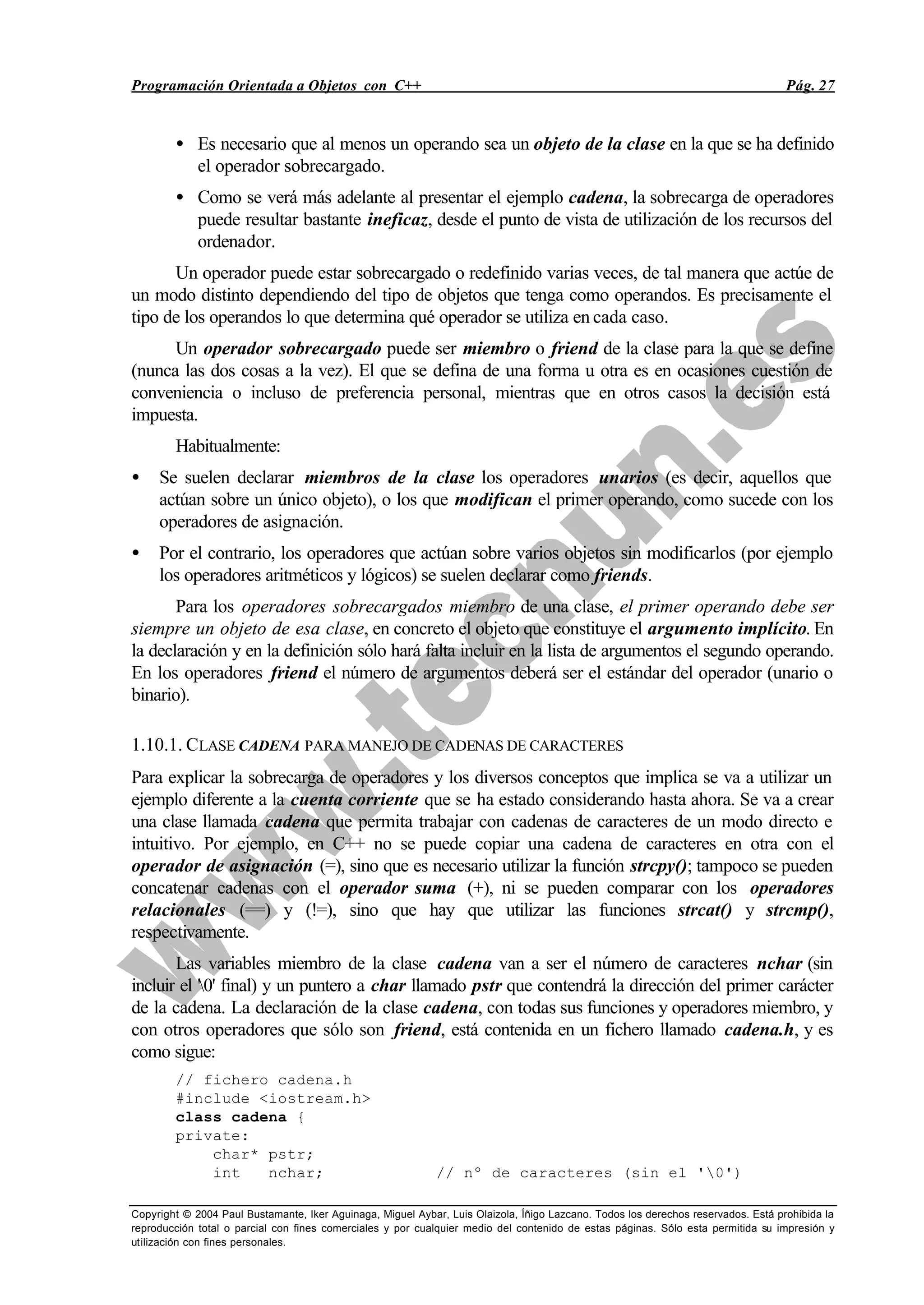 Programación Orientada a Objetos con C++ Pág. 27
Copyright © 2004 Paul Bustamante, Iker Aguinaga, Miguel Aybar, Luis Olaizola, Íñigo Lazcano. Todos los derechos reservados. Está prohibida la
reproducción total o parcial con fines comerciales y por cualquier medio del contenido de estas páginas. Sólo esta permitida su impresión y
utilización con fines personales.
• Es necesario que al menos un operando sea un objeto de la clase en la que se ha definido
el operador sobrecargado.
• Como se verá más adelante al presentar el ejemplo cadena, la sobrecarga de operadores
puede resultar bastante ineficaz, desde el punto de vista de utilización de los recursos del
ordenador.
Un operador puede estar sobrecargado o redefinido varias veces, de tal manera que actúe de
un modo distinto dependiendo del tipo de objetos que tenga como operandos. Es precisamente el
tipo de los operandos lo que determina qué operador se utiliza en cada caso.
Un operador sobrecargado puede ser miembro o friend de la clase para la que se define
(nunca las dos cosas a la vez). El que se defina de una forma u otra es en ocasiones cuestión de
conveniencia o incluso de preferencia personal, mientras que en otros casos la decisión está
impuesta.
Habitualmente:
• Se suelen declarar miembros de la clase los operadores unarios (es decir, aquellos que
actúan sobre un único objeto), o los que modifican el primer operando, como sucede con los
operadores de asignación.
• Por el contrario, los operadores que actúan sobre varios objetos sin modificarlos (por ejemplo
los operadores aritméticos y lógicos) se suelen declarar como friends.
Para los operadores sobrecargados miembro de una clase, el primer operando debe ser
siempre un objeto de esa clase, en concreto el objeto que constituye el argumento implícito. En
la declaración y en la definición sólo hará falta incluir en la lista de argumentos el segundo operando.
En los operadores friend el número de argumentos deberá ser el estándar del operador (unario o
binario).
1.10.1. CLASE CADENA PARA MANEJO DE CADENAS DE CARACTERES
Para explicar la sobrecarga de operadores y los diversos conceptos que implica se va a utilizar un
ejemplo diferente a la cuenta corriente que se ha estado considerando hasta ahora. Se va a crear
una clase llamada cadena que permita trabajar con cadenas de caracteres de un modo directo e
intuitivo. Por ejemplo, en C++ no se puede copiar una cadena de caracteres en otra con el
operador de asignación (=), sino que es necesario utilizar la función strcpy(); tampoco se pueden
concatenar cadenas con el operador suma (+), ni se pueden comparar con los operadores
relacionales (==) y (!=), sino que hay que utilizar las funciones strcat() y strcmp(),
respectivamente.
Las variables miembro de la clase cadena van a ser el número de caracteres nchar (sin
incluir el '0' final) y un puntero a char llamado pstr que contendrá la dirección del primer carácter
de la cadena. La declaración de la clase cadena, con todas sus funciones y operadores miembro, y
con otros operadores que sólo son friend, está contenida en un fichero llamado cadena.h, y es
como sigue:
// fichero cadena.h
#include <iostream.h>
class cadena {
private:
char* pstr;
int nchar; // nº de caracteres (sin el '0')
 