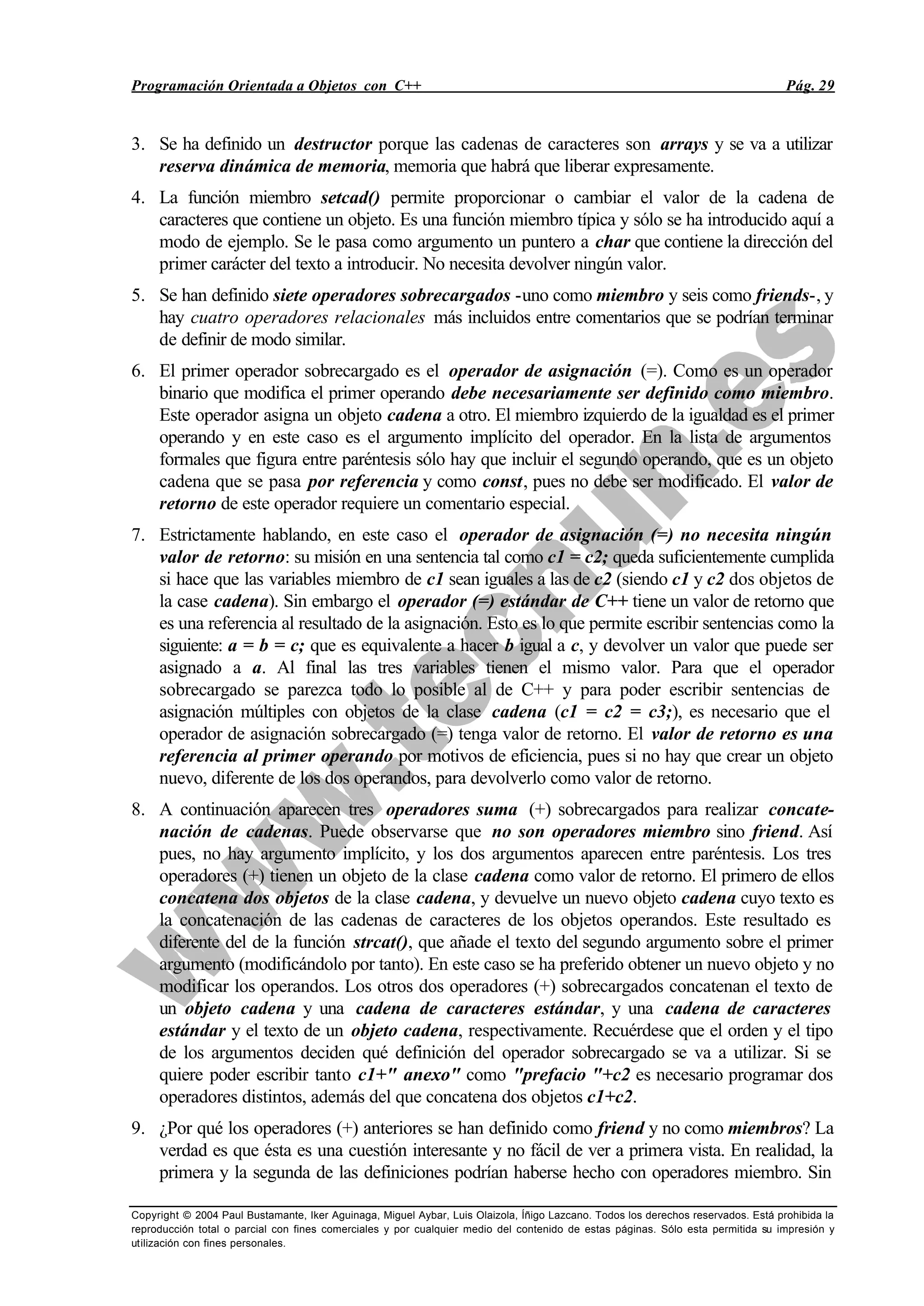 Programación Orientada a Objetos con C++ Pág. 29
Copyright © 2004 Paul Bustamante, Iker Aguinaga, Miguel Aybar, Luis Olaizola, Íñigo Lazcano. Todos los derechos reservados. Está prohibida la
reproducción total o parcial con fines comerciales y por cualquier medio del contenido de estas páginas. Sólo esta permitida su impresión y
utilización con fines personales.
3. Se ha definido un destructor porque las cadenas de caracteres son arrays y se va a utilizar
reserva dinámica de memoria, memoria que habrá que liberar expresamente.
4. La función miembro setcad() permite proporcionar o cambiar el valor de la cadena de
caracteres que contiene un objeto. Es una función miembro típica y sólo se ha introducido aquí a
modo de ejemplo. Se le pasa como argumento un puntero a char que contiene la dirección del
primer carácter del texto a introducir. No necesita devolver ningún valor.
5. Se han definido siete operadores sobrecargados -uno como miembro y seis como friends-, y
hay cuatro operadores relacionales más incluidos entre comentarios que se podrían terminar
de definir de modo similar.
6. El primer operador sobrecargado es el operador de asignación (=). Como es un operador
binario que modifica el primer operando debe necesariamente ser definido como miembro.
Este operador asigna un objeto cadena a otro. El miembro izquierdo de la igualdad es el primer
operando y en este caso es el argumento implícito del operador. En la lista de argumentos
formales que figura entre paréntesis sólo hay que incluir el segundo operando, que es un objeto
cadena que se pasa por referencia y como const, pues no debe ser modificado. El valor de
retorno de este operador requiere un comentario especial.
7. Estrictamente hablando, en este caso el operador de asignación (=) no necesita ningún
valor de retorno: su misión en una sentencia tal como c1 = c2; queda suficientemente cumplida
si hace que las variables miembro de c1 sean iguales a las de c2 (siendo c1 y c2 dos objetos de
la case cadena). Sin embargo el operador (=) estándar de C++ tiene un valor de retorno que
es una referencia al resultado de la asignación. Esto es lo que permite escribir sentencias como la
siguiente: a = b = c; que es equivalente a hacer b igual a c, y devolver un valor que puede ser
asignado a a. Al final las tres variables tienen el mismo valor. Para que el operador
sobrecargado se parezca todo lo posible al de C++ y para poder escribir sentencias de
asignación múltiples con objetos de la clase cadena (c1 = c2 = c3;), es necesario que el
operador de asignación sobrecargado (=) tenga valor de retorno. El valor de retorno es una
referencia al primer operando por motivos de eficiencia, pues si no hay que crear un objeto
nuevo, diferente de los dos operandos, para devolverlo como valor de retorno.
8. A continuación aparecen tres operadores suma (+) sobrecargados para realizar concate-
nación de cadenas. Puede observarse que no son operadores miembro sino friend. Así
pues, no hay argumento implícito, y los dos argumentos aparecen entre paréntesis. Los tres
operadores (+) tienen un objeto de la clase cadena como valor de retorno. El primero de ellos
concatena dos objetos de la clase cadena, y devuelve un nuevo objeto cadena cuyo texto es
la concatenación de las cadenas de caracteres de los objetos operandos. Este resultado es
diferente del de la función strcat(), que añade el texto del segundo argumento sobre el primer
argumento (modificándolo por tanto). En este caso se ha preferido obtener un nuevo objeto y no
modificar los operandos. Los otros dos operadores (+) sobrecargados concatenan el texto de
un objeto cadena y una cadena de caracteres estándar, y una cadena de caracteres
estándar y el texto de un objeto cadena, respectivamente. Recuérdese que el orden y el tipo
de los argumentos deciden qué definición del operador sobrecargado se va a utilizar. Si se
quiere poder escribir tanto c1+" anexo" como "prefacio "+c2 es necesario programar dos
operadores distintos, además del que concatena dos objetos c1+c2.
9. ¿Por qué los operadores (+) anteriores se han definido como friend y no como miembros? La
verdad es que ésta es una cuestión interesante y no fácil de ver a primera vista. En realidad, la
primera y la segunda de las definiciones podrían haberse hecho con operadores miembro. Sin
 