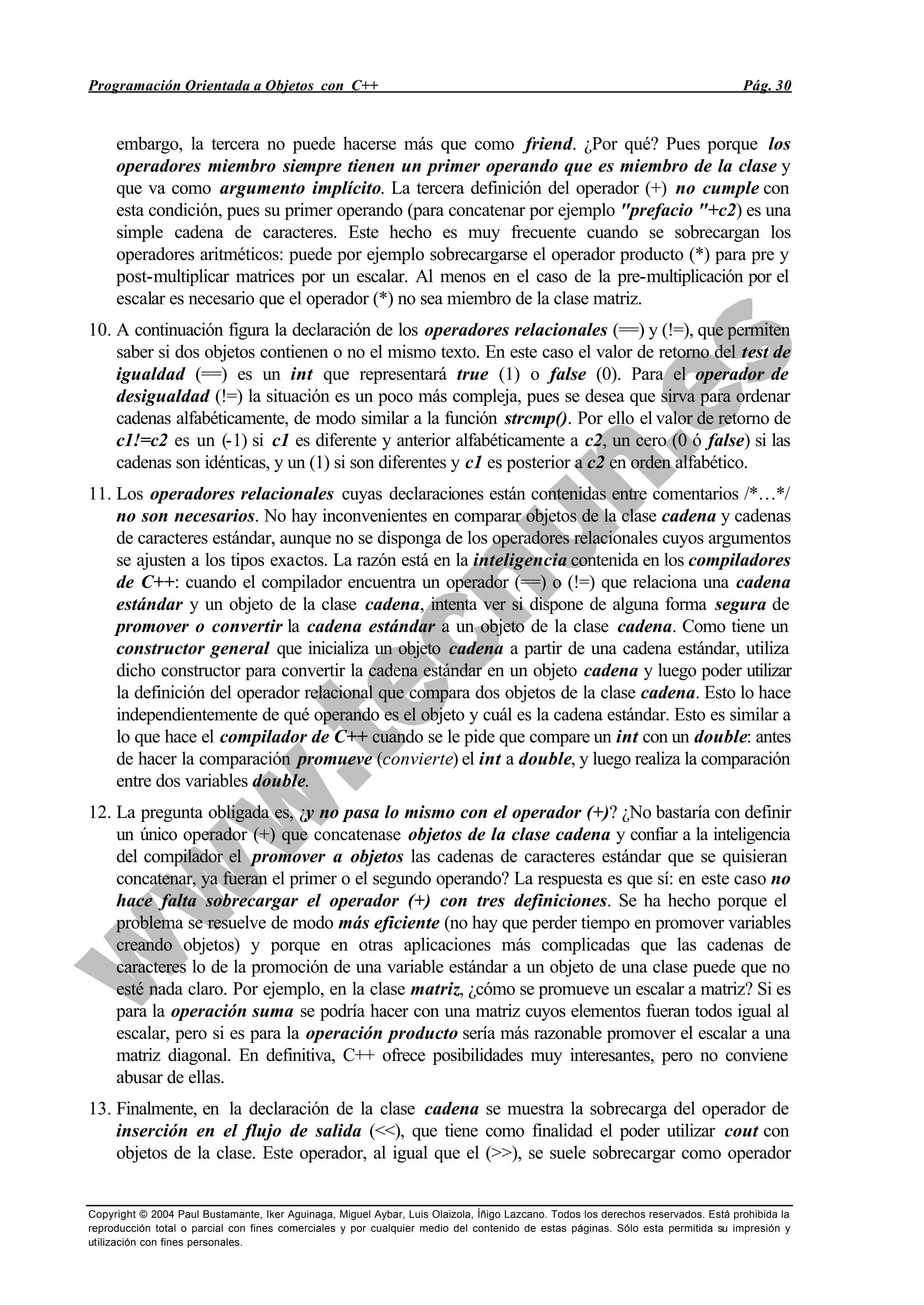 Programación Orientada a Objetos con C++ Pág. 30
Copyright © 2004 Paul Bustamante, Iker Aguinaga, Miguel Aybar, Luis Olaizola, Íñigo Lazcano. Todos los derechos reservados. Está prohibida la
reproducción total o parcial con fines comerciales y por cualquier medio del contenido de estas páginas. Sólo esta permitida su impresión y
utilización con fines personales.
embargo, la tercera no puede hacerse más que como friend. ¿Por qué? Pues porque los
operadores miembro siempre tienen un primer operando que es miembro de la clase y
que va como argumento implícito. La tercera definición del operador (+) no cumple con
esta condición, pues su primer operando (para concatenar por ejemplo "prefacio "+c2) es una
simple cadena de caracteres. Este hecho es muy frecuente cuando se sobrecargan los
operadores aritméticos: puede por ejemplo sobrecargarse el operador producto (*) para pre y
post-multiplicar matrices por un escalar. Al menos en el caso de la pre-multiplicación por el
escalar es necesario que el operador (*) no sea miembro de la clase matriz.
10. A continuación figura la declaración de los operadores relacionales (==) y (!=), que permiten
saber si dos objetos contienen o no el mismo texto. En este caso el valor de retorno del test de
igualdad (==) es un int que representará true (1) o false (0). Para el operador de
desigualdad (!=) la situación es un poco más compleja, pues se desea que sirva para ordenar
cadenas alfabéticamente, de modo similar a la función strcmp(). Por ello el valor de retorno de
c1!=c2 es un (-1) si c1 es diferente y anterior alfabéticamente a c2, un cero (0 ó false) si las
cadenas son idénticas, y un (1) si son diferentes y c1 es posterior a c2 en orden alfabético.
11. Los operadores relacionales cuyas declaraciones están contenidas entre comentarios /*…*/
no son necesarios. No hay inconvenientes en comparar objetos de la clase cadena y cadenas
de caracteres estándar, aunque no se disponga de los operadores relacionales cuyos argumentos
se ajusten a los tipos exactos. La razón está en la inteligencia contenida en los compiladores
de C++: cuando el compilador encuentra un operador (==) o (!=) que relaciona una cadena
estándar y un objeto de la clase cadena, intenta ver si dispone de alguna forma segura de
promover o convertir la cadena estándar a un objeto de la clase cadena. Como tiene un
constructor general que inicializa un objeto cadena a partir de una cadena estándar, utiliza
dicho constructor para convertir la cadena estándar en un objeto cadena y luego poder utilizar
la definición del operador relacional que compara dos objetos de la clase cadena. Esto lo hace
independientemente de qué operando es el objeto y cuál es la cadena estándar. Esto es similar a
lo que hace el compilador de C++ cuando se le pide que compare un int con un double: antes
de hacer la comparación promueve (convierte) el int a double, y luego realiza la comparación
entre dos variables double.
12. La pregunta obligada es, ¿y no pasa lo mismo con el operador (+)? ¿No bastaría con definir
un único operador (+) que concatenase objetos de la clase cadena y confiar a la inteligencia
del compilador el promover a objetos las cadenas de caracteres estándar que se quisieran
concatenar, ya fueran el primer o el segundo operando? La respuesta es que sí: en este caso no
hace falta sobrecargar el operador (+) con tres definiciones. Se ha hecho porque el
problema se resuelve de modo más eficiente (no hay que perder tiempo en promover variables
creando objetos) y porque en otras aplicaciones más complicadas que las cadenas de
caracteres lo de la promoción de una variable estándar a un objeto de una clase puede que no
esté nada claro. Por ejemplo, en la clase matriz, ¿cómo se promueve un escalar a matriz? Si es
para la operación suma se podría hacer con una matriz cuyos elementos fueran todos igual al
escalar, pero si es para la operación producto sería más razonable promover el escalar a una
matriz diagonal. En definitiva, C++ ofrece posibilidades muy interesantes, pero no conviene
abusar de ellas.
13. Finalmente, en la declaración de la clase cadena se muestra la sobrecarga del operador de
inserción en el flujo de salida (<<), que tiene como finalidad el poder utilizar cout con
objetos de la clase. Este operador, al igual que el (>>), se suele sobrecargar como operador
 