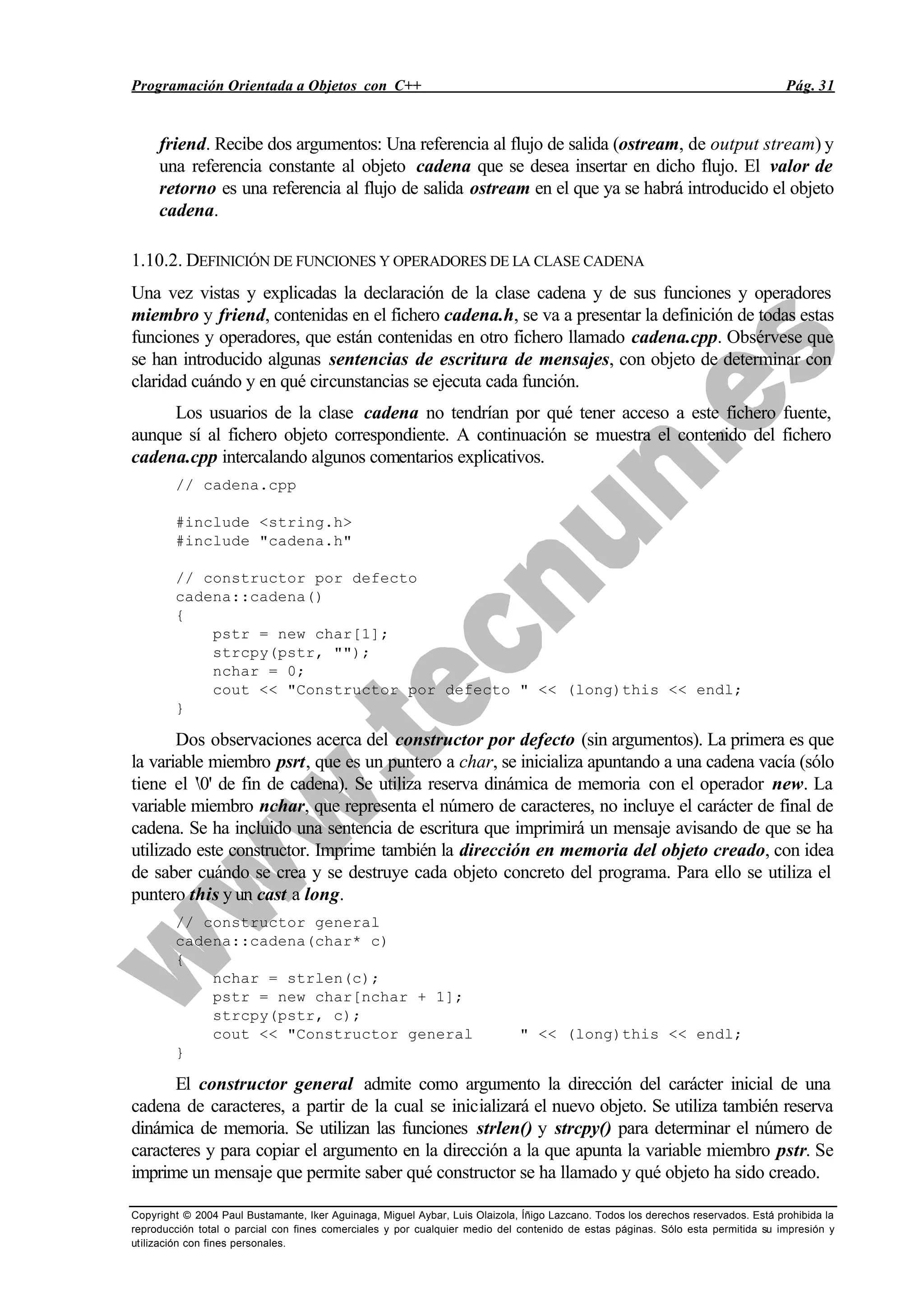 Programación Orientada a Objetos con C++ Pág. 31
Copyright © 2004 Paul Bustamante, Iker Aguinaga, Miguel Aybar, Luis Olaizola, Íñigo Lazcano. Todos los derechos reservados. Está prohibida la
reproducción total o parcial con fines comerciales y por cualquier medio del contenido de estas páginas. Sólo esta permitida su impresión y
utilización con fines personales.
friend. Recibe dos argumentos: Una referencia al flujo de salida (ostream, de output stream) y
una referencia constante al objeto cadena que se desea insertar en dicho flujo. El valor de
retorno es una referencia al flujo de salida ostream en el que ya se habrá introducido el objeto
cadena.
1.10.2. DEFINICIÓN DE FUNCIONES Y OPERADORES DE LA CLASE CADENA
Una vez vistas y explicadas la declaración de la clase cadena y de sus funciones y operadores
miembro y friend, contenidas en el fichero cadena.h, se va a presentar la definición de todas estas
funciones y operadores, que están contenidas en otro fichero llamado cadena.cpp. Obsérvese que
se han introducido algunas sentencias de escritura de mensajes, con objeto de determinar con
claridad cuándo y en qué circunstancias se ejecuta cada función.
Los usuarios de la clase cadena no tendrían por qué tener acceso a este fichero fuente,
aunque sí al fichero objeto correspondiente. A continuación se muestra el contenido del fichero
cadena.cpp intercalando algunos comentarios explicativos.
// cadena.cpp
#include <string.h>
#include "cadena.h"
// constructor por defecto
cadena::cadena()
{
pstr = new char[1];
strcpy(pstr, "");
nchar = 0;
cout << "Constructor por defecto " << (long)this << endl;
}
Dos observaciones acerca del constructor por defecto (sin argumentos). La primera es que
la variable miembro psrt, que es un puntero a char, se inicializa apuntando a una cadena vacía (sólo
tiene el '0' de fin de cadena). Se utiliza reserva dinámica de memoria con el operador new. La
variable miembro nchar, que representa el número de caracteres, no incluye el carácter de final de
cadena. Se ha incluido una sentencia de escritura que imprimirá un mensaje avisando de que se ha
utilizado este constructor. Imprime también la dirección en memoria del objeto creado, con idea
de saber cuándo se crea y se destruye cada objeto concreto del programa. Para ello se utiliza el
puntero this y un cast a long.
// constructor general
cadena::cadena(char* c)
{
nchar = strlen(c);
pstr = new char[nchar + 1];
strcpy(pstr, c);
cout << "Constructor general " << (long)this << endl;
}
El constructor general admite como argumento la dirección del carácter inicial de una
cadena de caracteres, a partir de la cual se inicializará el nuevo objeto. Se utiliza también reserva
dinámica de memoria. Se utilizan las funciones strlen() y strcpy() para determinar el número de
caracteres y para copiar el argumento en la dirección a la que apunta la variable miembro pstr. Se
imprime un mensaje que permite saber qué constructor se ha llamado y qué objeto ha sido creado.
 