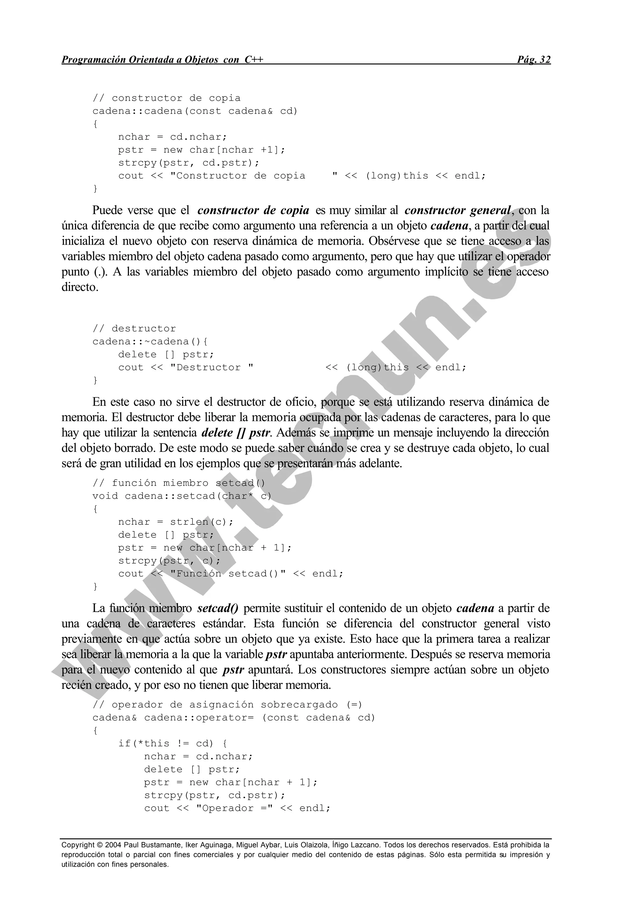 Programación Orientada a Objetos con C++ Pág. 32
Copyright © 2004 Paul Bustamante, Iker Aguinaga, Miguel Aybar, Luis Olaizola, Íñigo Lazcano. Todos los derechos reservados. Está prohibida la
reproducción total o parcial con fines comerciales y por cualquier medio del contenido de estas páginas. Sólo esta permitida su impresión y
utilización con fines personales.
// constructor de copia
cadena::cadena(const cadena& cd)
{
nchar = cd.nchar;
pstr = new char[nchar +1];
strcpy(pstr, cd.pstr);
cout << "Constructor de copia " << (long)this << endl;
}
Puede verse que el constructor de copia es muy similar al constructor general, con la
única diferencia de que recibe como argumento una referencia a un objeto cadena, a partir del cual
inicializa el nuevo objeto con reserva dinámica de memoria. Obsérvese que se tiene acceso a las
variables miembro del objeto cadena pasado como argumento, pero que hay que utilizar el operador
punto (.). A las variables miembro del objeto pasado como argumento implícito se tiene acceso
directo.
// destructor
cadena::~cadena(){
delete [] pstr;
cout << "Destructor " << (long)this << endl;
}
En este caso no sirve el destructor de oficio, porque se está utilizando reserva dinámica de
memoria. El destructor debe liberar la memoria ocupada por las cadenas de caracteres, para lo que
hay que utilizar la sentencia delete [] pstr. Además se imprime un mensaje incluyendo la dirección
del objeto borrado. De este modo se puede saber cuándo se crea y se destruye cada objeto, lo cual
será de gran utilidad en los ejemplos que se presentarán más adelante.
// función miembro setcad()
void cadena::setcad(char* c)
{
nchar = strlen(c);
delete [] pstr;
pstr = new char[nchar + 1];
strcpy(pstr, c);
cout << "Función setcad()" << endl;
}
La función miembro setcad() permite sustituir el contenido de un objeto cadena a partir de
una cadena de caracteres estándar. Esta función se diferencia del constructor general visto
previamente en que actúa sobre un objeto que ya existe. Esto hace que la primera tarea a realizar
sea liberar la memoria a la que la variable pstr apuntaba anteriormente. Después se reserva memoria
para el nuevo contenido al que pstr apuntará. Los constructores siempre actúan sobre un objeto
recién creado, y por eso no tienen que liberar memoria.
// operador de asignación sobrecargado (=)
cadena& cadena::operator= (const cadena& cd)
{
if(*this != cd) {
nchar = cd.nchar;
delete [] pstr;
pstr = new char[nchar + 1];
strcpy(pstr, cd.pstr);
cout << "Operador =" << endl;
 
