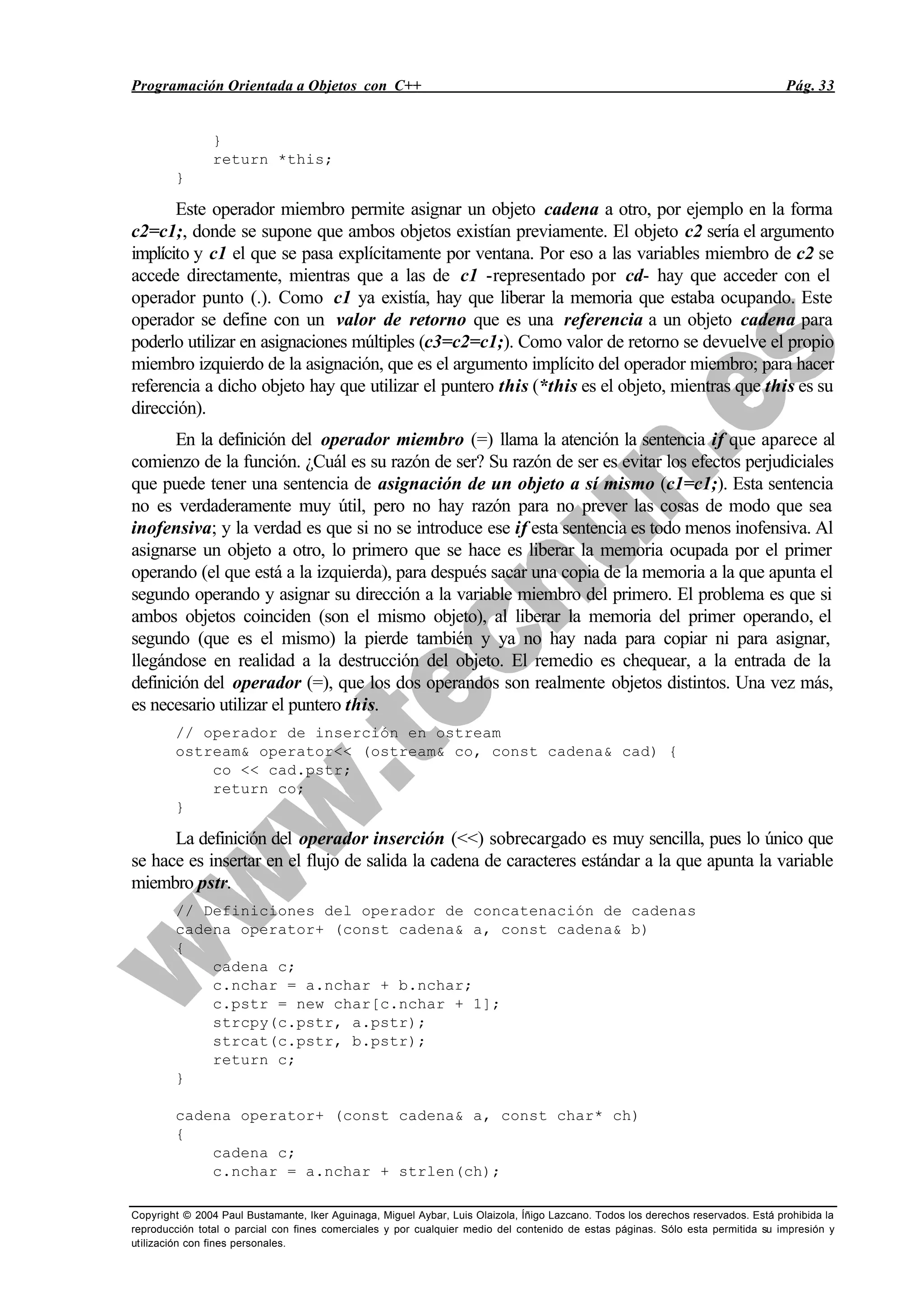 Programación Orientada a Objetos con C++ Pág. 33
Copyright © 2004 Paul Bustamante, Iker Aguinaga, Miguel Aybar, Luis Olaizola, Íñigo Lazcano. Todos los derechos reservados. Está prohibida la
reproducción total o parcial con fines comerciales y por cualquier medio del contenido de estas páginas. Sólo esta permitida su impresión y
utilización con fines personales.
}
return *this;
}
Este operador miembro permite asignar un objeto cadena a otro, por ejemplo en la forma
c2=c1;, donde se supone que ambos objetos existían previamente. El objeto c2 sería el argumento
implícito y c1 el que se pasa explícitamente por ventana. Por eso a las variables miembro de c2 se
accede directamente, mientras que a las de c1 -representado por cd- hay que acceder con el
operador punto (.). Como c1 ya existía, hay que liberar la memoria que estaba ocupando. Este
operador se define con un valor de retorno que es una referencia a un objeto cadena para
poderlo utilizar en asignaciones múltiples (c3=c2=c1;). Como valor de retorno se devuelve el propio
miembro izquierdo de la asignación, que es el argumento implícito del operador miembro; para hacer
referencia a dicho objeto hay que utilizar el puntero this (*this es el objeto, mientras que this es su
dirección).
En la definición del operador miembro (=) llama la atención la sentencia if que aparece al
comienzo de la función. ¿Cuál es su razón de ser? Su razón de ser es evitar los efectos perjudiciales
que puede tener una sentencia de asignación de un objeto a sí mismo (c1=c1;). Esta sentencia
no es verdaderamente muy útil, pero no hay razón para no prever las cosas de modo que sea
inofensiva; y la verdad es que si no se introduce ese if esta sentencia es todo menos inofensiva. Al
asignarse un objeto a otro, lo primero que se hace es liberar la memoria ocupada por el primer
operando (el que está a la izquierda), para después sacar una copia de la memoria a la que apunta el
segundo operando y asignar su dirección a la variable miembro del primero. El problema es que si
ambos objetos coinciden (son el mismo objeto), al liberar la memoria del primer operando, el
segundo (que es el mismo) la pierde también y ya no hay nada para copiar ni para asignar,
llegándose en realidad a la destrucción del objeto. El remedio es chequear, a la entrada de la
definición del operador (=), que los dos operandos son realmente objetos distintos. Una vez más,
es necesario utilizar el puntero this.
// operador de inserción en ostream
ostream& operator<< (ostream& co, const cadena& cad) {
co << cad.pstr;
return co;
}
La definición del operador inserción (<<) sobrecargado es muy sencilla, pues lo único que
se hace es insertar en el flujo de salida la cadena de caracteres estándar a la que apunta la variable
miembro pstr.
// Definiciones del operador de concatenación de cadenas
cadena operator+ (const cadena& a, const cadena& b)
{
cadena c;
c.nchar = a.nchar + b.nchar;
c.pstr = new char[c.nchar + 1];
strcpy(c.pstr, a.pstr);
strcat(c.pstr, b.pstr);
return c;
}
cadena operator+ (const cadena& a, const char* ch)
{
cadena c;
c.nchar = a.nchar + strlen(ch);
 