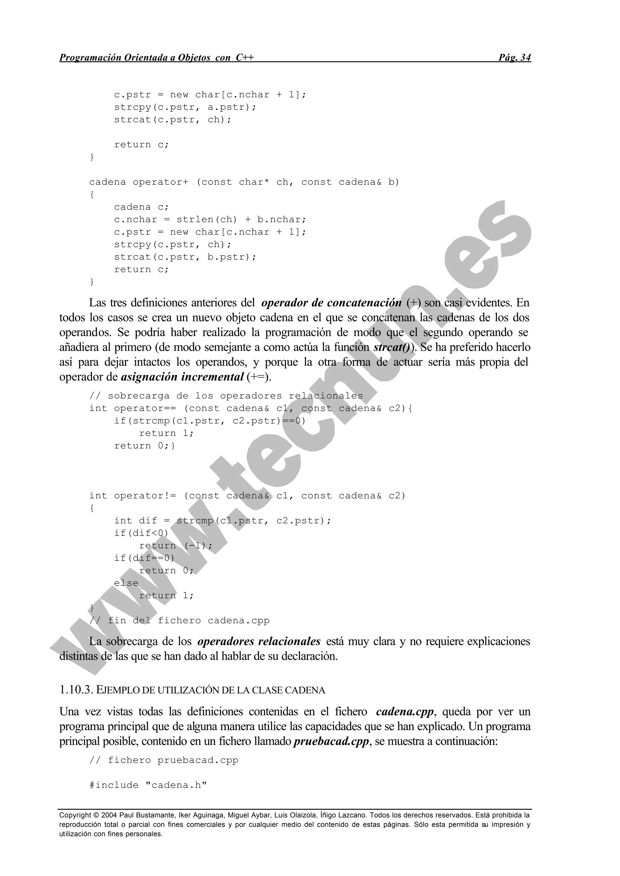 Programación Orientada a Objetos con C++ Pág. 34
Copyright © 2004 Paul Bustamante, Iker Aguinaga, Miguel Aybar, Luis Olaizola, Íñigo Lazcano. Todos los derechos reservados. Está prohibida la
reproducción total o parcial con fines comerciales y por cualquier medio del contenido de estas páginas. Sólo esta permitida su impresión y
utilización con fines personales.
c.pstr = new char[c.nchar + 1];
strcpy(c.pstr, a.pstr);
strcat(c.pstr, ch);
return c;
}
cadena operator+ (const char* ch, const cadena& b)
{
cadena c;
c.nchar = strlen(ch) + b.nchar;
c.pstr = new char[c.nchar + 1];
strcpy(c.pstr, ch);
strcat(c.pstr, b.pstr);
return c;
}
Las tres definiciones anteriores del operador de concatenación (+) son casi evidentes. En
todos los casos se crea un nuevo objeto cadena en el que se concatenan las cadenas de los dos
operandos. Se podría haber realizado la programación de modo que el segundo operando se
añadiera al primero (de modo semejante a como actúa la función strcat()). Se ha preferido hacerlo
así para dejar intactos los operandos, y porque la otra forma de actuar sería más propia del
operador de asignación incremental (+=).
// sobrecarga de los operadores relacionales
int operator== (const cadena& c1, const cadena& c2){
if(strcmp(c1.pstr, c2.pstr)==0)
return 1;
return 0;}
int operator!= (const cadena& c1, const cadena& c2)
{
int dif = strcmp(c1.pstr, c2.pstr);
if(dif<0)
return (-1);
if(dif==0)
return 0;
else
return 1;
}
// fin del fichero cadena.cpp
La sobrecarga de los operadores relacionales está muy clara y no requiere explicaciones
distintas de las que se han dado al hablar de su declaración.
1.10.3. EJEMPLO DE UTILIZACIÓN DE LA CLASE CADENA
Una vez vistas todas las definiciones contenidas en el fichero cadena.cpp, queda por ver un
programa principal que de alguna manera utilice las capacidades que se han explicado. Un programa
principal posible, contenido en un fichero llamado pruebacad.cpp, se muestra a continuación:
// fichero pruebacad.cpp
#include "cadena.h"
 