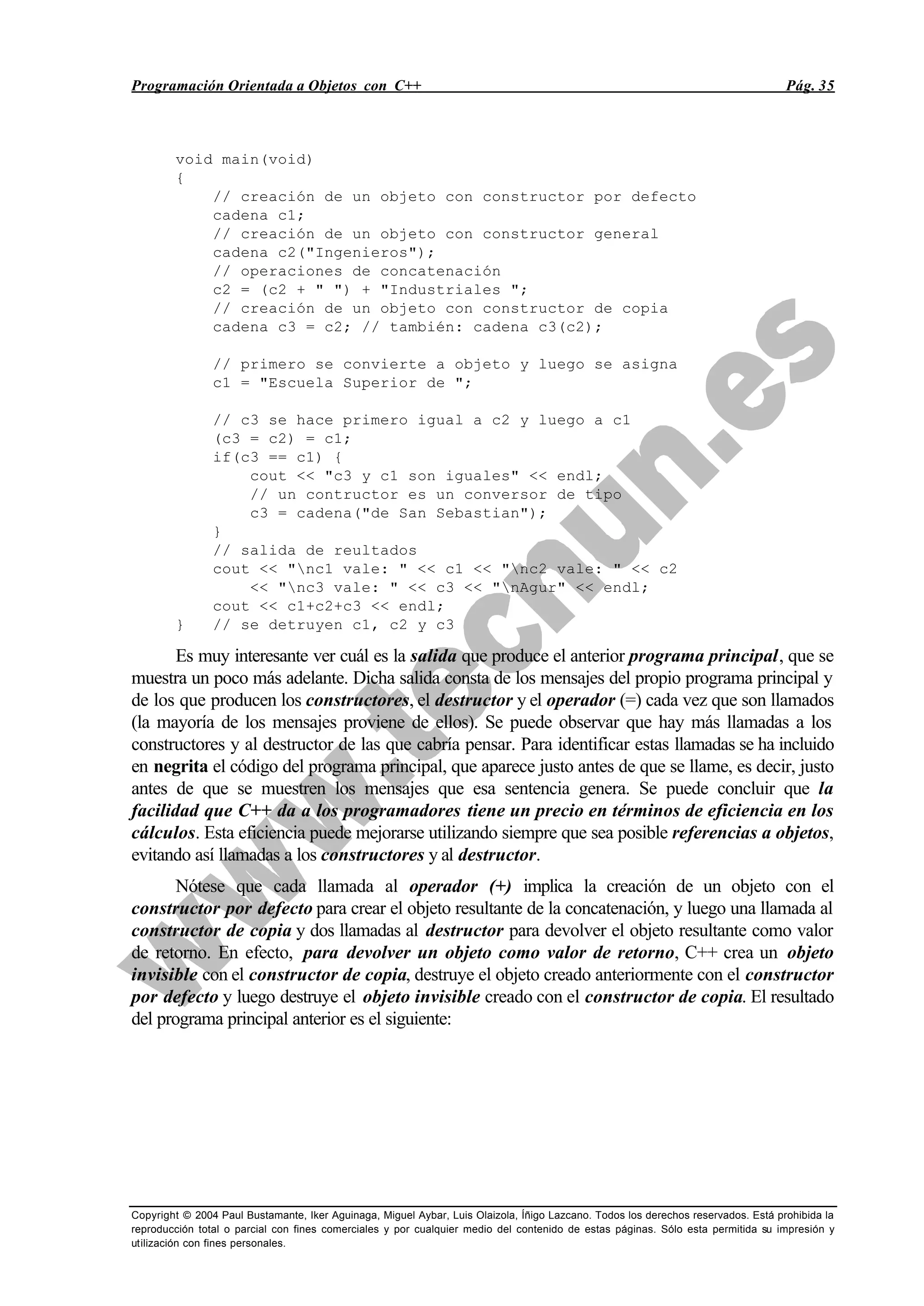 Programación Orientada a Objetos con C++ Pág. 35
Copyright © 2004 Paul Bustamante, Iker Aguinaga, Miguel Aybar, Luis Olaizola, Íñigo Lazcano. Todos los derechos reservados. Está prohibida la
reproducción total o parcial con fines comerciales y por cualquier medio del contenido de estas páginas. Sólo esta permitida su impresión y
utilización con fines personales.
void main(void)
{
// creación de un objeto con constructor por defecto
cadena c1;
// creación de un objeto con constructor general
cadena c2("Ingenieros");
// operaciones de concatenación
c2 = (c2 + " ") + "Industriales ";
// creación de un objeto con constructor de copia
cadena c3 = c2; // también: cadena c3(c2);
// primero se convierte a objeto y luego se asigna
c1 = "Escuela Superior de ";
// c3 se hace primero igual a c2 y luego a c1
(c3 = c2) = c1;
if(c3 == c1) {
cout << "c3 y c1 son iguales" << endl;
// un contructor es un conversor de tipo
c3 = cadena("de San Sebastian");
}
// salida de reultados
cout << "nc1 vale: " << c1 << "nc2 vale: " << c2
<< "nc3 vale: " << c3 << "nAgur" << endl;
cout << c1+c2+c3 << endl;
} // se detruyen c1, c2 y c3
Es muy interesante ver cuál es la salida que produce el anterior programa principal, que se
muestra un poco más adelante. Dicha salida consta de los mensajes del propio programa principal y
de los que producen los constructores, el destructor y el operador (=) cada vez que son llamados
(la mayoría de los mensajes proviene de ellos). Se puede observar que hay más llamadas a los
constructores y al destructor de las que cabría pensar. Para identificar estas llamadas se ha incluido
en negrita el código del programa principal, que aparece justo antes de que se llame, es decir, justo
antes de que se muestren los mensajes que esa sentencia genera. Se puede concluir que la
facilidad que C++ da a los programadores tiene un precio en términos de eficiencia en los
cálculos. Esta eficiencia puede mejorarse utilizando siempre que sea posible referencias a objetos,
evitando así llamadas a los constructores y al destructor.
Nótese que cada llamada al operador (+) implica la creación de un objeto con el
constructor por defecto para crear el objeto resultante de la concatenación, y luego una llamada al
constructor de copia y dos llamadas al destructor para devolver el objeto resultante como valor
de retorno. En efecto, para devolver un objeto como valor de retorno, C++ crea un objeto
invisible con el constructor de copia, destruye el objeto creado anteriormente con el constructor
por defecto y luego destruye el objeto invisible creado con el constructor de copia. El resultado
del programa principal anterior es el siguiente:
 