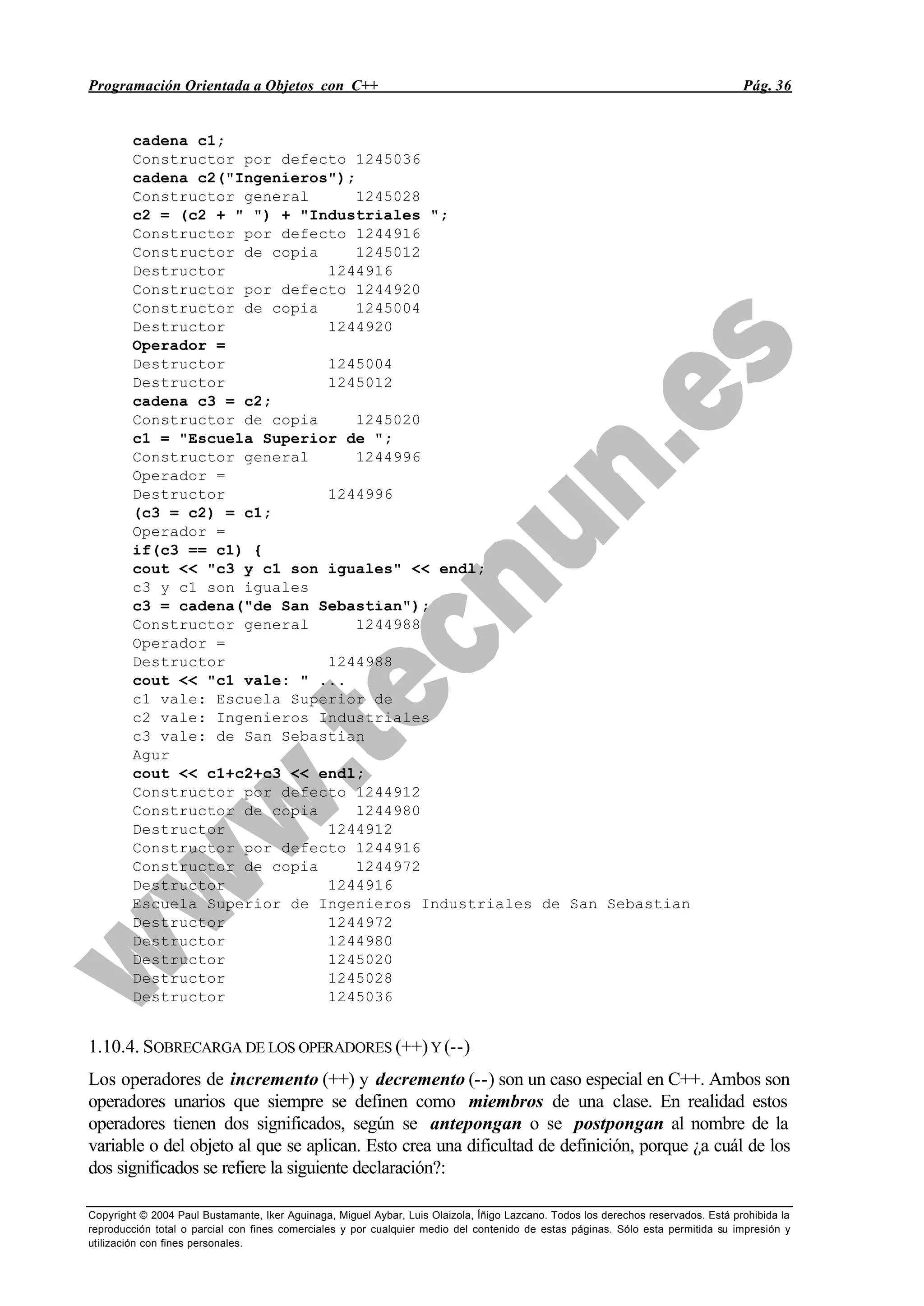 Programación Orientada a Objetos con C++ Pág. 36
Copyright © 2004 Paul Bustamante, Iker Aguinaga, Miguel Aybar, Luis Olaizola, Íñigo Lazcano. Todos los derechos reservados. Está prohibida la
reproducción total o parcial con fines comerciales y por cualquier medio del contenido de estas páginas. Sólo esta permitida su impresión y
utilización con fines personales.
cadena c1;
Constructor por defecto 1245036
cadena c2("Ingenieros");
Constructor general 1245028
c2 = (c2 + " ") + "Industriales ";
Constructor por defecto 1244916
Constructor de copia 1245012
Destructor 1244916
Constructor por defecto 1244920
Constructor de copia 1245004
Destructor 1244920
Operador =
Destructor 1245004
Destructor 1245012
cadena c3 = c2;
Constructor de copia 1245020
c1 = "Escuela Superior de ";
Constructor general 1244996
Operador =
Destructor 1244996
(c3 = c2) = c1;
Operador =
if(c3 == c1) {
cout << "c3 y c1 son iguales" << endl;
c3 y c1 son iguales
c3 = cadena("de San Sebastian");
Constructor general 1244988
Operador =
Destructor 1244988
cout << "c1 vale: " ...
c1 vale: Escuela Superior de
c2 vale: Ingenieros Industriales
c3 vale: de San Sebastian
Agur
cout << c1+c2+c3 << endl;
Constructor por defecto 1244912
Constructor de copia 1244980
Destructor 1244912
Constructor por defecto 1244916
Constructor de copia 1244972
Destructor 1244916
Escuela Superior de Ingenieros Industriales de San Sebastian
Destructor 1244972
Destructor 1244980
Destructor 1245020
Destructor 1245028
Destructor 1245036
1.10.4. SOBRECARGA DE LOS OPERADORES (++)Y (--)
Los operadores de incremento (++) y decremento (--) son un caso especial en C++. Ambos son
operadores unarios que siempre se definen como miembros de una clase. En realidad estos
operadores tienen dos significados, según se antepongan o se postpongan al nombre de la
variable o del objeto al que se aplican. Esto crea una dificultad de definición, porque ¿a cuál de los
dos significados se refiere la siguiente declaración?:
 