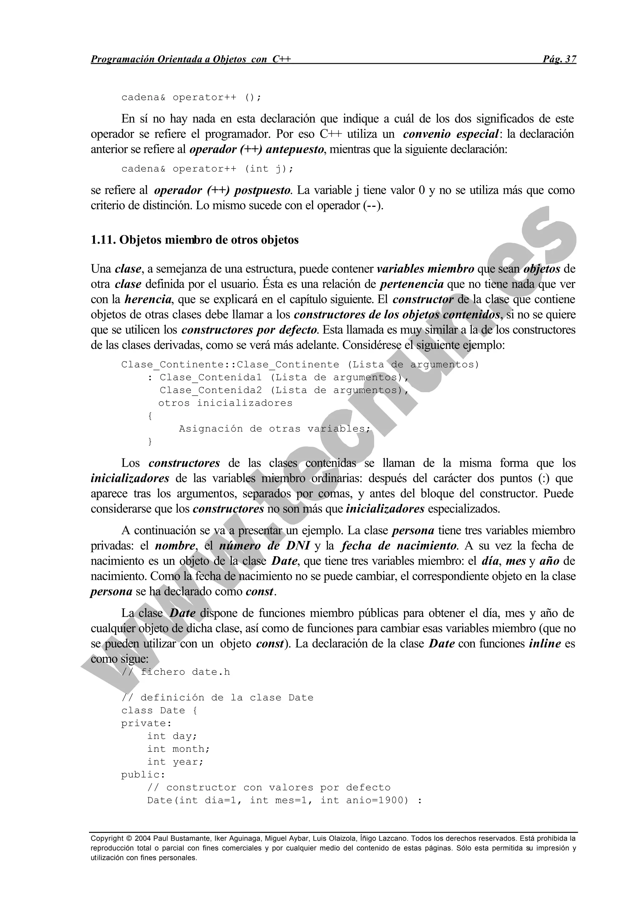 Programación Orientada a Objetos con C++ Pág. 37
Copyright © 2004 Paul Bustamante, Iker Aguinaga, Miguel Aybar, Luis Olaizola, Íñigo Lazcano. Todos los derechos reservados. Está prohibida la
reproducción total o parcial con fines comerciales y por cualquier medio del contenido de estas páginas. Sólo esta permitida su impresión y
utilización con fines personales.
cadena& operator++ ();
En sí no hay nada en esta declaración que indique a cuál de los dos significados de este
operador se refiere el programador. Por eso C++ utiliza un convenio especial: la declaración
anterior se refiere al operador (++) antepuesto, mientras que la siguiente declaración:
cadena& operator++ (int j);
se refiere al operador (++) postpuesto. La variable j tiene valor 0 y no se utiliza más que como
criterio de distinción. Lo mismo sucede con el operador (--).
1.11. Objetos miembro de otros objetos
Una clase, a semejanza de una estructura, puede contener variables miembro que sean objetos de
otra clase definida por el usuario. Ésta es una relación de pertenencia que no tiene nada que ver
con la herencia, que se explicará en el capítulo siguiente. El constructor de la clase que contiene
objetos de otras clases debe llamar a los constructores de los objetos contenidos, si no se quiere
que se utilicen los constructores por defecto. Esta llamada es muy similar a la de los constructores
de las clases derivadas, como se verá más adelante. Considérese el siguiente ejemplo:
Clase_Continente::Clase_Continente (Lista de argumentos)
: Clase_Contenida1 (Lista de argumentos),
Clase_Contenida2 (Lista de argumentos),
otros inicializadores
{
Asignación de otras variables;
}
Los constructores de las clases contenidas se llaman de la misma forma que los
inicializadores de las variables miembro ordinarias: después del carácter dos puntos (:) que
aparece tras los argumentos, separados por comas, y antes del bloque del constructor. Puede
considerarse que los constructores no son más que inicializadores especializados.
A continuación se va a presentar un ejemplo. La clase persona tiene tres variables miembro
privadas: el nombre, el número de DNI y la fecha de nacimiento. A su vez la fecha de
nacimiento es un objeto de la clase Date, que tiene tres variables miembro: el día, mes y año de
nacimiento. Como la fecha de nacimiento no se puede cambiar, el correspondiente objeto en la clase
persona se ha declarado como const.
La clase Date dispone de funciones miembro públicas para obtener el día, mes y año de
cualquier objeto de dicha clase, así como de funciones para cambiar esas variables miembro (que no
se pueden utilizar con un objeto const). La declaración de la clase Date con funciones inline es
como sigue:
// fichero date.h
// definición de la clase Date
class Date {
private:
int day;
int month;
int year;
public:
// constructor con valores por defecto
Date(int dia=1, int mes=1, int anio=1900) :
 